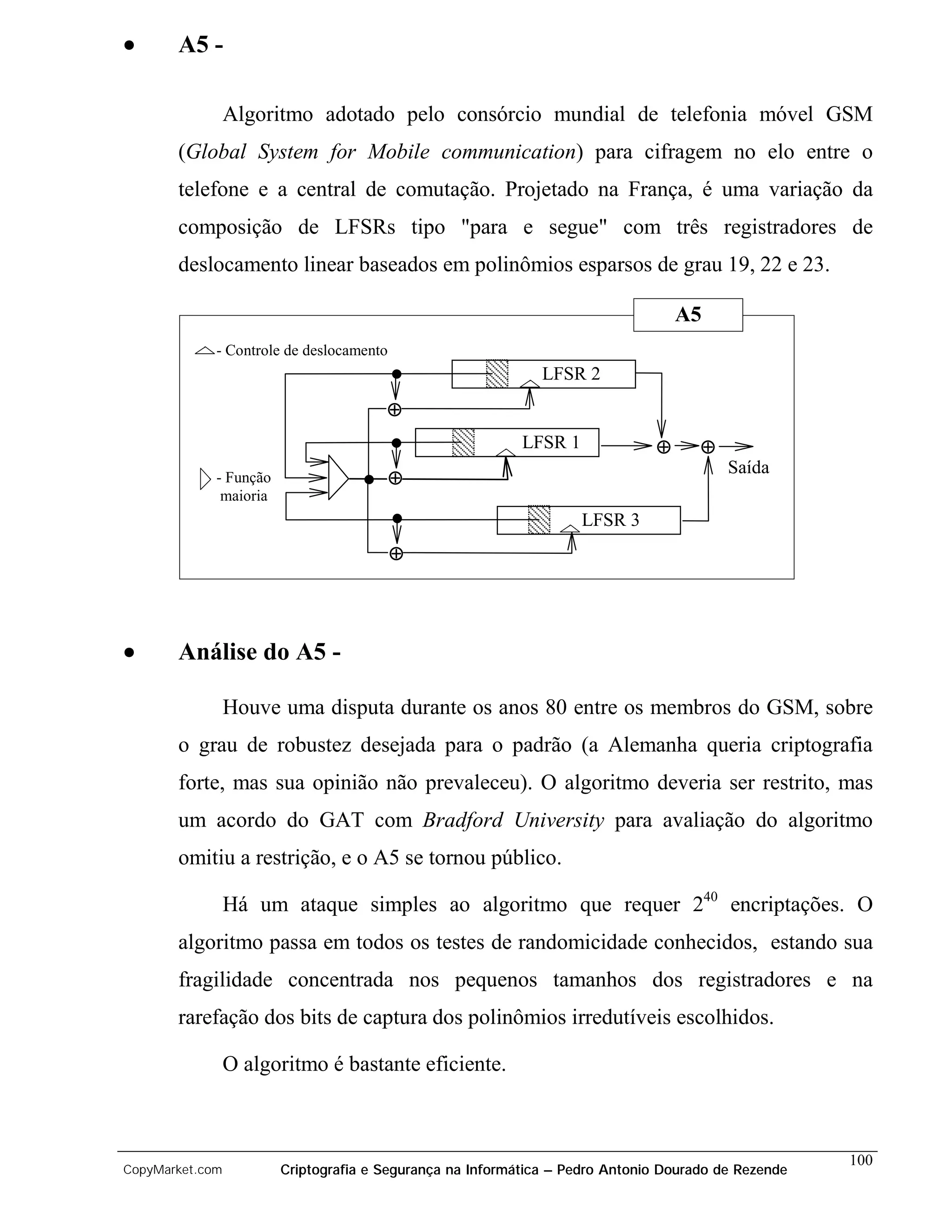 •      A5 -

                 Algoritmo adotado pelo consórcio mundial de telefonia móvel GSM
       (Global System for Mobile communication) para cifragem no elo entre o
       telefone e a central de comutação. Projetado na França, é uma variação da
       composição de LFSRs tipo "para e segue" com três registradores de
       deslocamento linear baseados em polinômios esparsos de grau 19, 22 e 23.

                                                                                  A5
             - Controle de deslocamento
                                                              LFSR 2
                                       ⊕
                                                           LFSR 1             ⊕      ⊕
                                                                                         Saída
             - Função                     ⊕
              maioria
                                                                    LFSR 3
                                          ⊕




•      Análise do A5 -

                 Houve uma disputa durante os anos 80 entre os membros do GSM, sobre
       o grau de robustez desejada para o padrão (a Alemanha queria criptografia
       forte, mas sua opinião não prevaleceu). O algoritmo deveria ser restrito, mas
       um acordo do GAT com Bradford University para avaliação do algoritmo
       omitiu a restrição, e o A5 se tornou público.

                 Há um ataque simples ao algoritmo que requer 240 encriptações. O
       algoritmo passa em todos os testes de randomicidade conhecidos, estando sua
       fragilidade concentrada nos pequenos tamanhos dos registradores e na
       rarefação dos bits de captura dos polinômios irredutíveis escolhidos.

                 O algoritmo é bastante eficiente.



                                                                                                     100
CopyMarket.com          Criptografia e Segurança na Informática – Pedro Antonio Dourado de Rezende
 