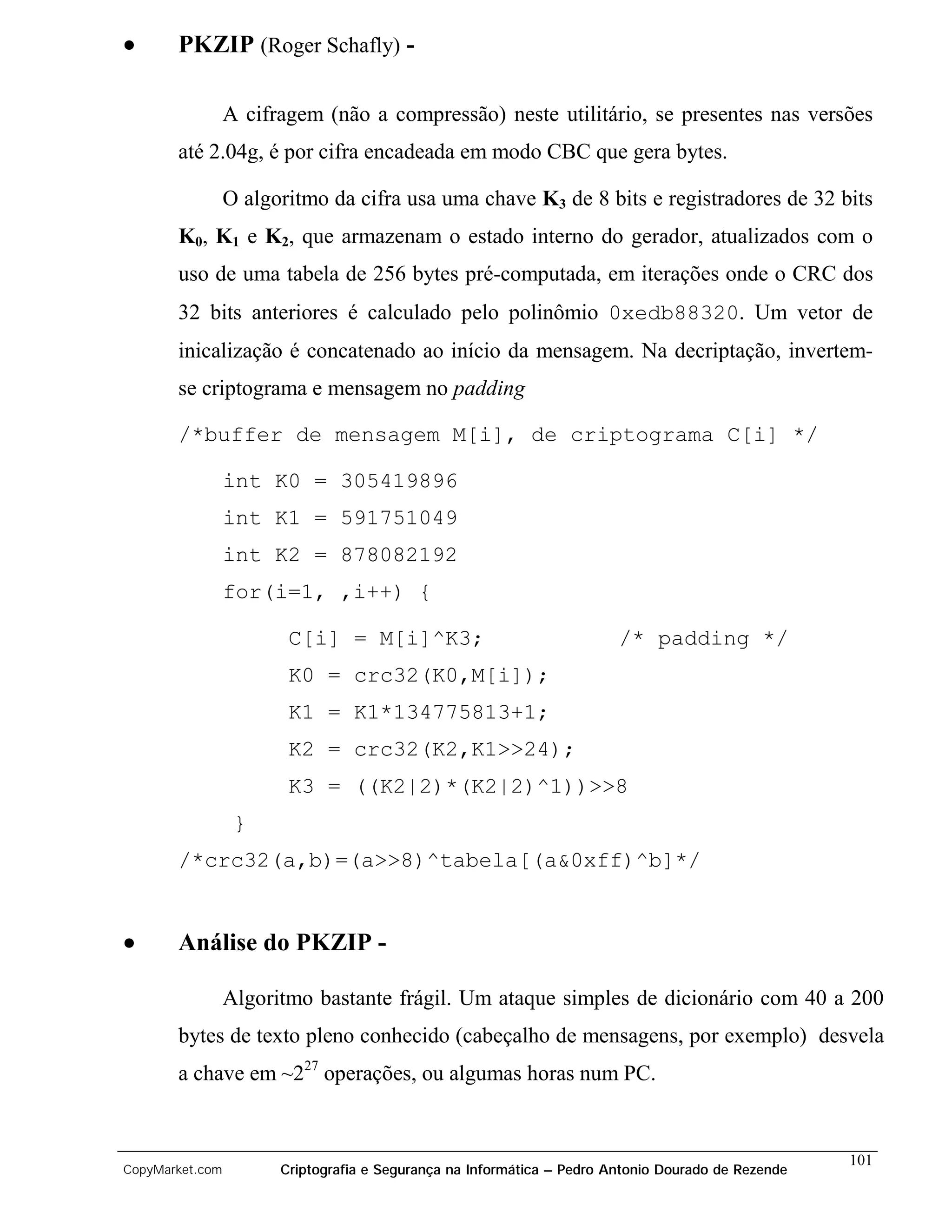 •      PKZIP (Roger Schafly) -

                 A cifragem (não a compressão) neste utilitário, se presentes nas versões
       até 2.04g, é por cifra encadeada em modo CBC que gera bytes.

                 O algoritmo da cifra usa uma chave K3 de 8 bits e registradores de 32 bits
       K0, K1 e K2, que armazenam o estado interno do gerador, atualizados com o
       uso de uma tabela de 256 bytes pré-computada, em iterações onde o CRC dos
       32 bits anteriores é calculado pelo polinômio 0xedb88320. Um vetor de
       inicalização é concatenado ao início da mensagem. Na decriptação, invertem-
       se criptograma e mensagem no padding

       /*buffer de mensagem M[i], de criptograma C[i] */

                 int K0 = 305419896
                 int K1 = 591751049
                 int K2 = 878082192
                 for(i=1, ,i++) {

                        C[i] = M[i]^K3;                                 /* padding */
                        K0 = crc32(K0,M[i]);
                        K1 = K1*134775813+1;
                        K2 = crc32(K2,K1>>24);
                        K3 = ((K2|2)*(K2|2)^1))>>8
                  }
       /*crc32(a,b)=(a>>8)^tabela[(a&0xff)^b]*/


•      Análise do PKZIP -

                 Algoritmo bastante frágil. Um ataque simples de dicionário com 40 a 200
       bytes de texto pleno conhecido (cabeçalho de mensagens, por exemplo) desvela
       a chave em ~227 operações, ou algumas horas num PC.


                                                                                                    101
CopyMarket.com         Criptografia e Segurança na Informática – Pedro Antonio Dourado de Rezende
 