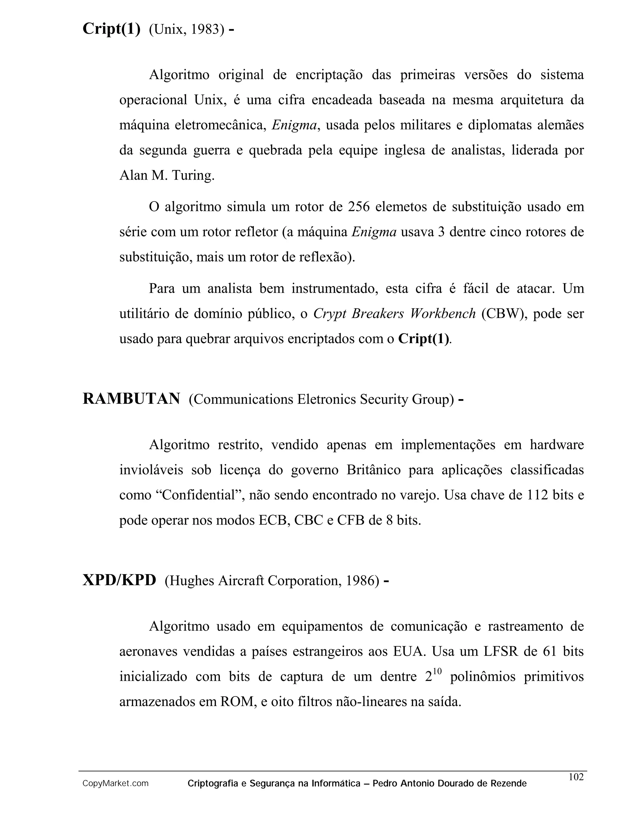 Cript(1) (Unix, 1983) -

                 Algoritmo original de encriptação das primeiras versões do sistema
       operacional Unix, é uma cifra encadeada baseada na mesma arquitetura da
       máquina eletromecânica, Enigma, usada pelos militares e diplomatas alemães
       da segunda guerra e quebrada pela equipe inglesa de analistas, liderada por
       Alan M. Turing.

                 O algoritmo simula um rotor de 256 elemetos de substituição usado em
       série com um rotor refletor (a máquina Enigma usava 3 dentre cinco rotores de
       substituição, mais um rotor de reflexão).

                 Para um analista bem instrumentado, esta cifra é fácil de atacar. Um
       utilitário de domínio público, o Crypt Breakers Workbench (CBW), pode ser
       usado para quebrar arquivos encriptados com o Cript(1).



RAMBUTAN (Communications Eletronics Security Group) -

                 Algoritmo restrito, vendido apenas em implementações em hardware
       invioláveis sob licença do governo Britânico para aplicações classificadas
       como “Confidential”, não sendo encontrado no varejo. Usa chave de 112 bits e
       pode operar nos modos ECB, CBC e CFB de 8 bits.



XPD/KPD (Hughes Aircraft Corporation, 1986) -

                 Algoritmo usado em equipamentos de comunicação e rastreamento de
       aeronaves vendidas a países estrangeiros aos EUA. Usa um LFSR de 61 bits
       inicializado com bits de captura de um dentre 210 polinômios primitivos
       armazenados em ROM, e oito filtros não-lineares na saída.




                                                                                                    102
CopyMarket.com         Criptografia e Segurança na Informática – Pedro Antonio Dourado de Rezende
 
