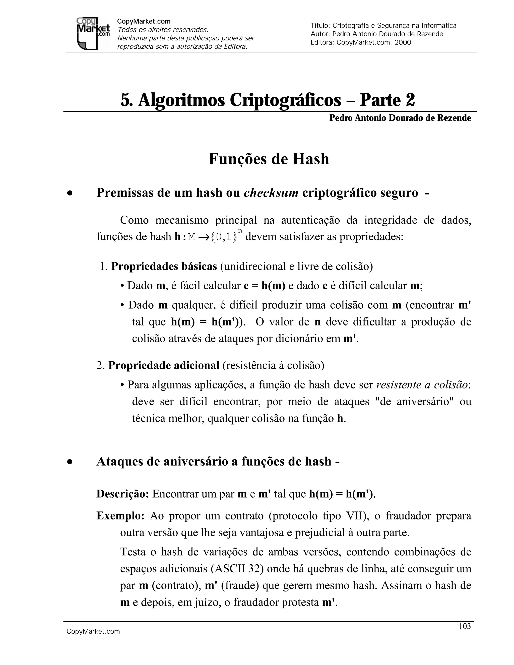 CopyMarket.com
                                                                  Título: Criptografia e Segurança na Informática
             Todos os direitos reservados.
                                                                  Autor: Pedro Antonio Dourado de Rezende
             Nenhuma parte desta publicação poderá ser
                                                                  Editora: CopyMarket.com, 2000
             reproduzida sem a autorização da Editora.




                 5. Algoritmos Criptográficos – Parte 2
                                                                        Pedro Antonio Dourado de Rezende



                                        Funções de Hash
•      Premissas de um hash ou checksum criptográfico seguro -

            Como mecanismo principal na autenticação da integridade de dados,
                                 n
       funções de hash h:M →{0,1} devem satisfazer as propriedades:

        1. Propriedades básicas (unidirecional e livre de colisão)
                 • Dado m, é fácil calcular c = h(m) e dado c é difícil calcular m;
                 • Dado m qualquer, é difícil produzir uma colisão com m (encontrar m'
                   tal que h(m) = h(m')). O valor de n deve dificultar a produção de
                   colisão através de ataques por dicionário em m'.

       2. Propriedade adicional (resistência à colisão)
                 • Para algumas aplicações, a função de hash deve ser resistente a colisão:
                    deve ser difícil encontrar, por meio de ataques "de aniversário" ou
                    técnica melhor, qualquer colisão na função h.


•      Ataques de aniversário a funções de hash -

       Descrição: Encontrar um par m e m' tal que h(m) = h(m').
       Exemplo: Ao propor um contrato (protocolo tipo VII), o fraudador prepara
          outra versão que lhe seja vantajosa e prejudicial à outra parte.
                 Testa o hash de variações de ambas versões, contendo combinações de
                 espaços adicionais (ASCII 32) onde há quebras de linha, até conseguir um
                 par m (contrato), m' (fraude) que gerem mesmo hash. Assinam o hash de
                 m e depois, em juízo, o fraudador protesta m'.
                                                                                                                    103
CopyMarket.com         Criptografia e Segurança na Informática – Pedro Antonio Dourado de Rezende
 