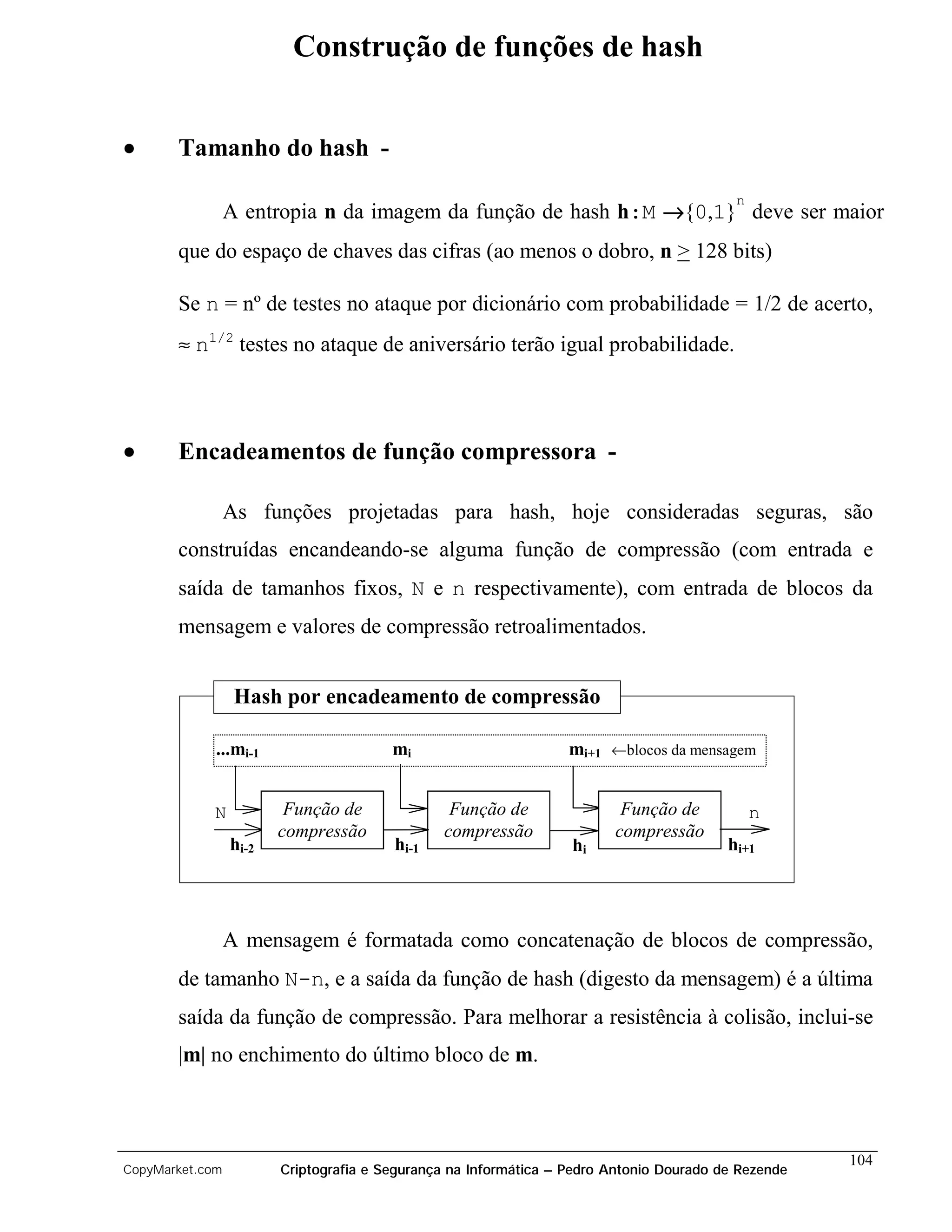 Construção de funções de hash


•      Tamanho do hash -
                                                                                          n
                 A entropia n da imagem da função de hash h:M →{0,1} deve ser maior
       que do espaço de chaves das cifras (ao menos o dobro, n > 128 bits)

       Se n = nº de testes no ataque por dicionário com probabilidade = 1/2 de acerto,
       ≈ n1/2 testes no ataque de aniversário terão igual probabilidade.



•      Encadeamentos de função compressora -

                 As funções projetadas para hash, hoje consideradas seguras, são
       construídas encandeando-se alguma função de compressão (com entrada e
       saída de tamanhos fixos, N e n respectivamente), com entrada de blocos da
       mensagem e valores de compressão retroalimentados.


                  Hash por encadeamento de compressão

             ...mi-1                    mi                        mi+1 ←blocos da mensagem


            N            Função de              Função de                Função de            n
                        compressão             compressão               compressão
                 hi-2                   hi-1                      hi                     hi+1




                 A mensagem é formatada como concatenação de blocos de compressão,
       de tamanho N-n, e a saída da função de hash (digesto da mensagem) é a última
       saída da função de compressão. Para melhorar a resistência à colisão, inclui-se
       |m| no enchimento do último bloco de m.



                                                                                                     104
CopyMarket.com          Criptografia e Segurança na Informática – Pedro Antonio Dourado de Rezende
 