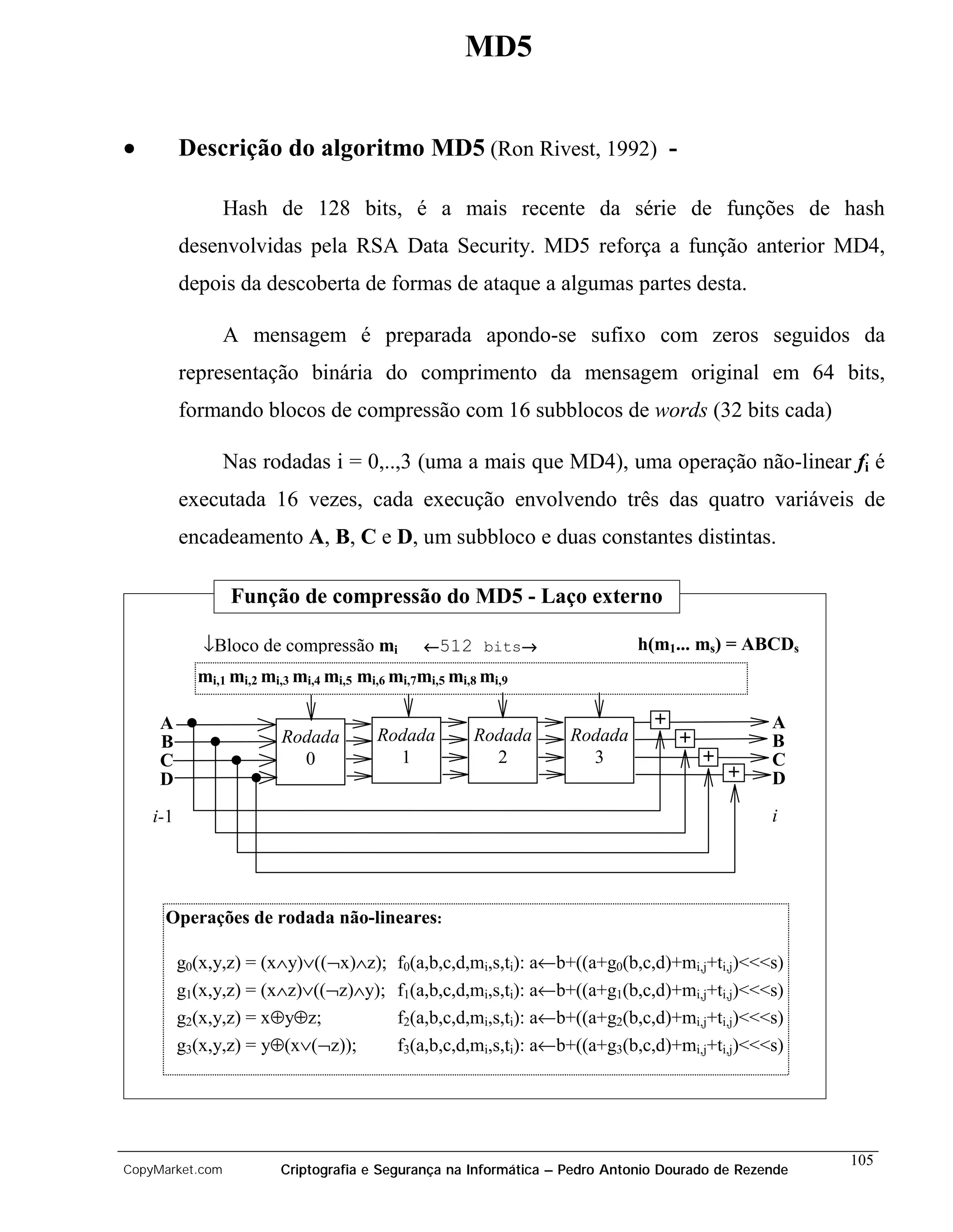 MD5


•         Descrição do algoritmo MD5 (Ron Rivest, 1992) -

                 Hash de 128 bits, é a mais recente da série de funções de hash
          desenvolvidas pela RSA Data Security. MD5 reforça a função anterior MD4,
          depois da descoberta de formas de ataque a algumas partes desta.

                 A mensagem é preparada apondo-se sufixo com zeros seguidos da
          representação binária do comprimento da mensagem original em 64 bits,
          formando blocos de compressão com 16 subblocos de words (32 bits cada)

                 Nas rodadas i = 0,..,3 (uma a mais que MD4), uma operação não-linear fi é
          executada 16 vezes, cada execução envolvendo três das quatro variáveis de
          encadeamento A, B, C e D, um subbloco e duas constantes distintas.

                 Função de compressão do MD5 - Laço externo

             ↓Bloco de compressão mi          ←512 bits→
                                                       →                    h(m1... ms) = ABCDs
            mi,1 mi,2 mi,3 mi,4 mi,5 mi,6 mi,7mi,5 mi,8 mi,9

     A                                                                        +                A
     B                  Rodada         Rodada         Rodada      Rodada          +            B
     C                    0              1              2           3                 +        C
     D                                                                                    +    D

    i-1                                                                                        i




     Operações de rodada não-lineares:

          g0(x,y,z) = (x∧y)∨((¬x)∧z);     f0(a,b,c,d,mi,s,ti): a←b+((a+g0(b,c,d)+mi,j+ti,j)<<<s)
          g1(x,y,z) = (x∧z)∨((¬z)∧y);     f1(a,b,c,d,mi,s,ti): a←b+((a+g1(b,c,d)+mi,j+ti,j)<<<s)
          g2(x,y,z) = x⊕y⊕z;              f2(a,b,c,d,mi,s,ti): a←b+((a+g2(b,c,d)+mi,j+ti,j)<<<s)
          g3(x,y,z) = y⊕(x∨(¬z));         f3(a,b,c,d,mi,s,ti): a←b+((a+g3(b,c,d)+mi,j+ti,j)<<<s)




                                                                                                     105
CopyMarket.com          Criptografia e Segurança na Informática – Pedro Antonio Dourado de Rezende
 