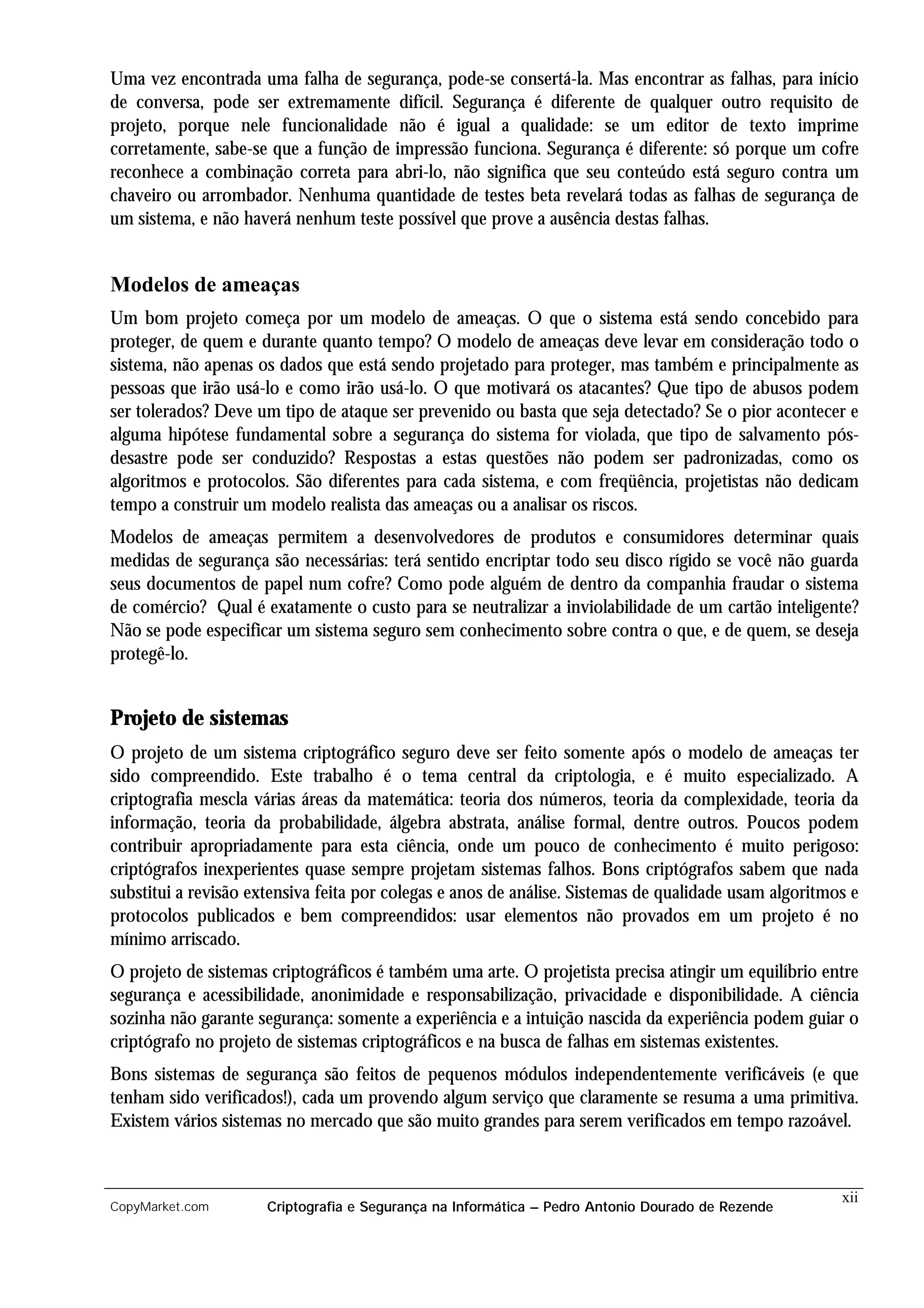 Uma vez encontrada uma falha de segurança, pode-se consertá-la. Mas encontrar as falhas, para início
de conversa, pode ser extremamente difícil. Segurança é diferente de qualquer outro requisito de
projeto, porque nele funcionalidade não é igual a qualidade: se um editor de texto imprime
corretamente, sabe-se que a função de impressão funciona. Segurança é diferente: só porque um cofre
reconhece a combinação correta para abri-lo, não significa que seu conteúdo está seguro contra um
chaveiro ou arrombador. Nenhuma quantidade de testes beta revelará todas as falhas de segurança de
um sistema, e não haverá nenhum teste possível que prove a ausência destas falhas.


Modelos de ameaças
Um bom projeto começa por um modelo de ameaças. O que o sistema está sendo concebido para
proteger, de quem e durante quanto tempo? O modelo de ameaças deve levar em consideração todo o
sistema, não apenas os dados que está sendo projetado para proteger, mas também e principalmente as
pessoas que irão usá-lo e como irão usá-lo. O que motivará os atacantes? Que tipo de abusos podem
ser tolerados? Deve um tipo de ataque ser prevenido ou basta que seja detectado? Se o pior acontecer e
alguma hipótese fundamental sobre a segurança do sistema for violada, que tipo de salvamento pós-
desastre pode ser conduzido? Respostas a estas questões não podem ser padronizadas, como os
algoritmos e protocolos. São diferentes para cada sistema, e com freqüência, projetistas não dedicam
tempo a construir um modelo realista das ameaças ou a analisar os riscos.
Modelos de ameaças permitem a desenvolvedores de produtos e consumidores determinar quais
medidas de segurança são necessárias: terá sentido encriptar todo seu disco rígido se você não guarda
seus documentos de papel num cofre? Como pode alguém de dentro da companhia fraudar o sistema
de comércio? Qual é exatamente o custo para se neutralizar a inviolabilidade de um cartão inteligente?
Não se pode especificar um sistema seguro sem conhecimento sobre contra o que, e de quem, se deseja
protegê-lo.


Projeto de sistemas
O projeto de um sistema criptográfico seguro deve ser feito somente após o modelo de ameaças ter
sido compreendido. Este trabalho é o tema central da criptologia, e é muito especializado. A
criptografia mescla várias áreas da matemática: teoria dos números, teoria da complexidade, teoria da
informação, teoria da probabilidade, álgebra abstrata, análise formal, dentre outros. Poucos podem
contribuir apropriadamente para esta ciência, onde um pouco de conhecimento é muito perigoso:
criptógrafos inexperientes quase sempre projetam sistemas falhos. Bons criptógrafos sabem que nada
substitui a revisão extensiva feita por colegas e anos de análise. Sistemas de qualidade usam algoritmos e
protocolos publicados e bem compreendidos: usar elementos não provados em um projeto é no
mínimo arriscado.
O projeto de sistemas criptográficos é também uma arte. O projetista precisa atingir um equilíbrio entre
segurança e acessibilidade, anonimidade e responsabilização, privacidade e disponibilidade. A ciência
sozinha não garante segurança: somente a experiência e a intuição nascida da experiência podem guiar o
criptógrafo no projeto de sistemas criptográficos e na busca de falhas em sistemas existentes.
Bons sistemas de segurança são feitos de pequenos módulos independentemente verificáveis (e que
tenham sido verificados!), cada um provendo algum serviço que claramente se resuma a uma primitiva.
Existem vários sistemas no mercado que são muito grandes para serem verificados em tempo razoável.



                                                                                                       xii
CopyMarket.com        Criptografia e Segurança na Informática – Pedro Antonio Dourado de Rezende
 