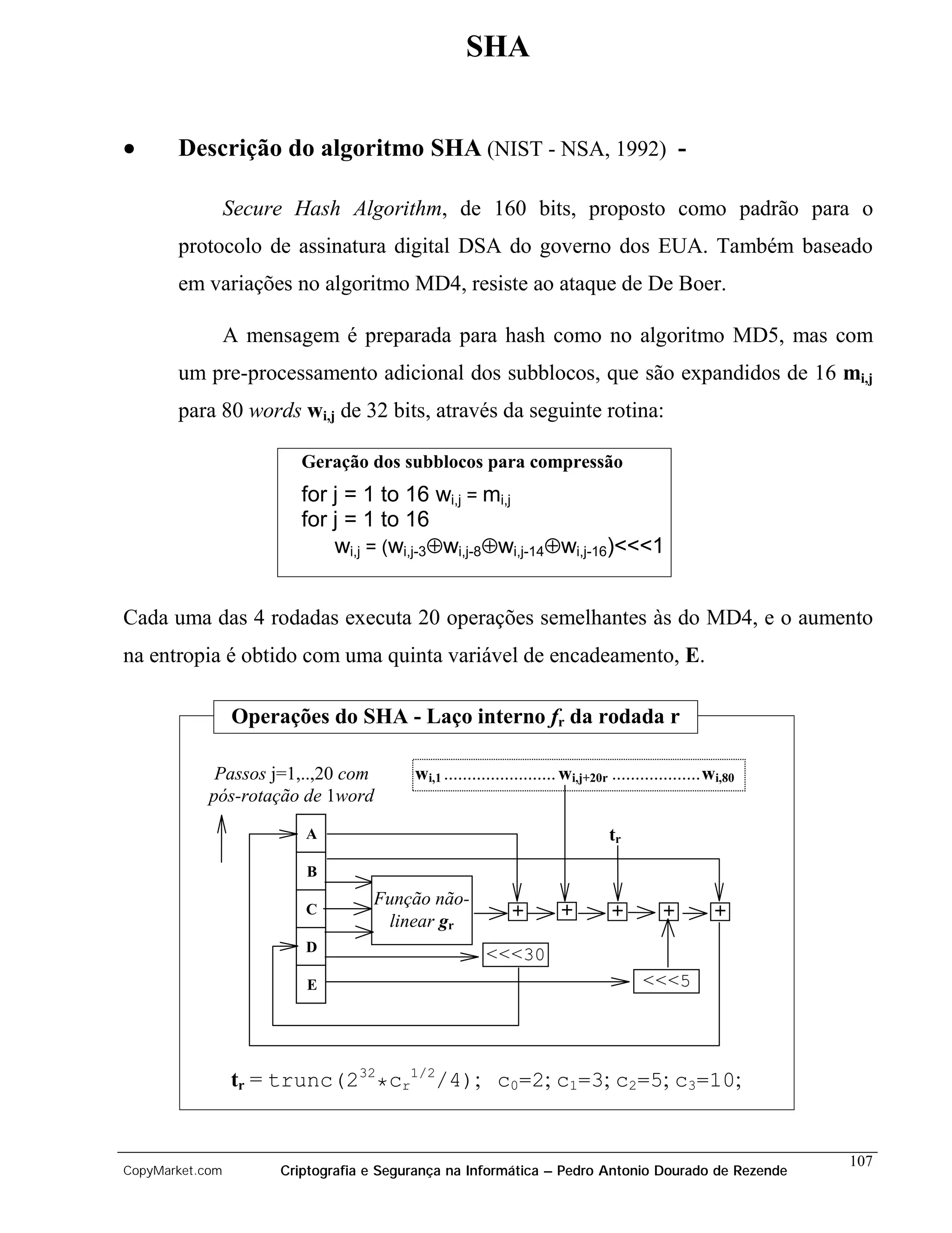 SHA


•      Descrição do algoritmo SHA (NIST - NSA, 1992) -

                 Secure Hash Algorithm, de 160 bits, proposto como padrão para o
       protocolo de assinatura digital DSA do governo dos EUA. Também baseado
       em variações no algoritmo MD4, resiste ao ataque de De Boer.

                 A mensagem é preparada para hash como no algoritmo MD5, mas com
       um pre-processamento adicional dos subblocos, que são expandidos de 16 mi,j
       para 80 words wi,j de 32 bits, através da seguinte rotina:

                         Geração dos subblocos para compressão
                         for j = 1 to 16 wi,j = mi,j
                         for j = 1 to 16
                             wi,j = (wi,j-3⊕wi,j-8⊕wi,j-14⊕wi,j-16)<<<1


Cada uma das 4 rodadas executa 20 operações semelhantes às do MD4, e o aumento
na entropia é obtido com uma quinta variável de encadeamento, E.

                 Operações do SHA - Laço interno fr da rodada r

             Passos j=1,..,20 com        wi,1 ........................ wi,j+20r ...................wi,80
            pós-rotação de 1word
                         A                                                     tr
                         B
                                   Função não-
                         C                                  +        +         +          +         +
                                    linear gr
                         D
                                                      <<<30
                         E                                                           <<<5




                 tr = trunc(232*cr1/2/4); c0=2; c1=3; c2=5; c3=10;


                                                                                                           107
CopyMarket.com        Criptografia e Segurança na Informática – Pedro Antonio Dourado de Rezende
 