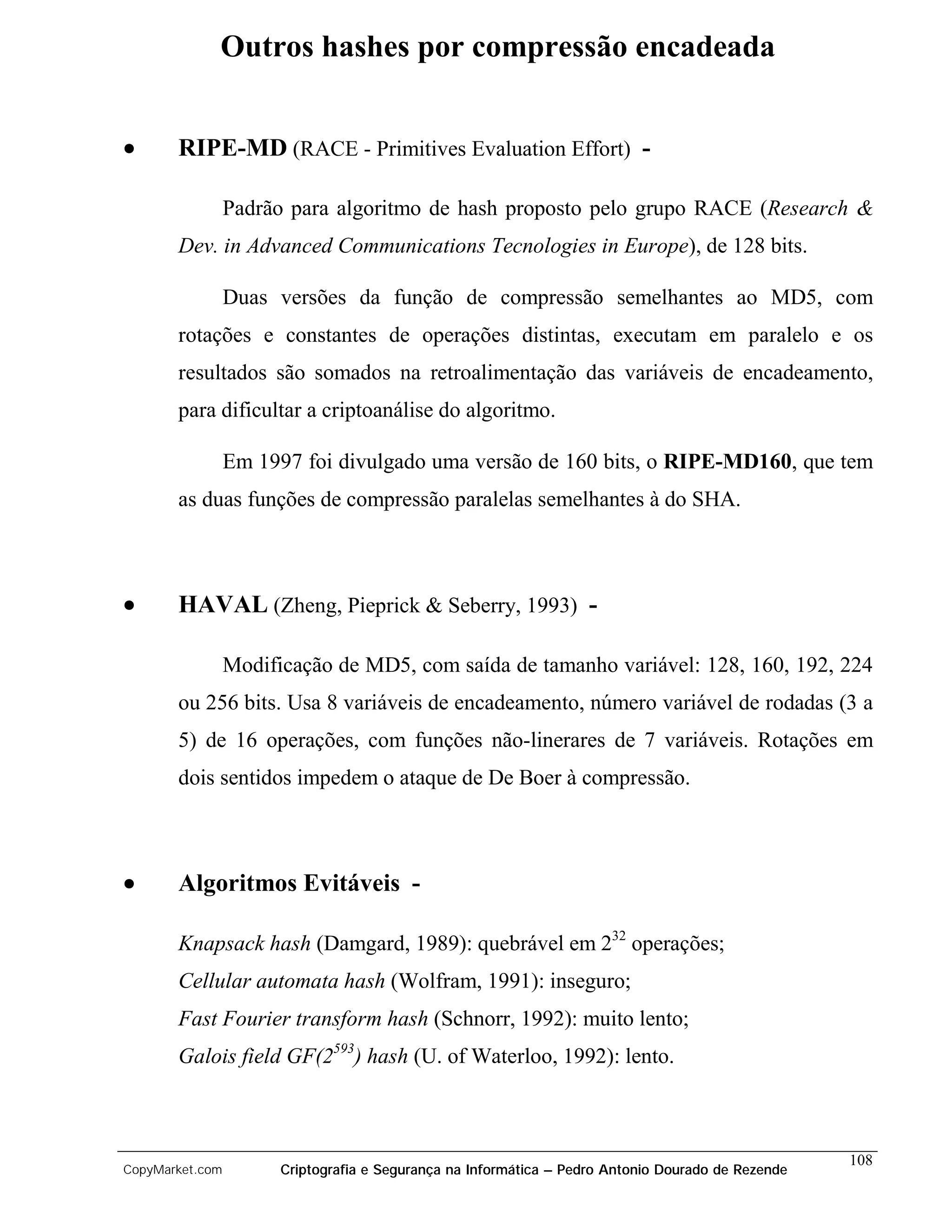 Outros hashes por compressão encadeada


•      RIPE-MD (RACE - Primitives Evaluation Effort) -

                 Padrão para algoritmo de hash proposto pelo grupo RACE (Research &
       Dev. in Advanced Communications Tecnologies in Europe), de 128 bits.

                 Duas versões da função de compressão semelhantes ao MD5, com
       rotações e constantes de operações distintas, executam em paralelo e os
       resultados são somados na retroalimentação das variáveis de encadeamento,
       para dificultar a criptoanálise do algoritmo.

                 Em 1997 foi divulgado uma versão de 160 bits, o RIPE-MD160, que tem
       as duas funções de compressão paralelas semelhantes à do SHA.



•      HAVAL (Zheng, Pieprick & Seberry, 1993) -

                 Modificação de MD5, com saída de tamanho variável: 128, 160, 192, 224
       ou 256 bits. Usa 8 variáveis de encadeamento, número variável de rodadas (3 a
       5) de 16 operações, com funções não-linerares de 7 variáveis. Rotações em
       dois sentidos impedem o ataque de De Boer à compressão.



•      Algoritmos Evitáveis -

       Knapsack hash (Damgard, 1989): quebrável em 232 operações;
       Cellular automata hash (Wolfram, 1991): inseguro;
       Fast Fourier transform hash (Schnorr, 1992): muito lento;
       Galois field GF(2593) hash (U. of Waterloo, 1992): lento.



                                                                                                    108
CopyMarket.com         Criptografia e Segurança na Informática – Pedro Antonio Dourado de Rezende
 