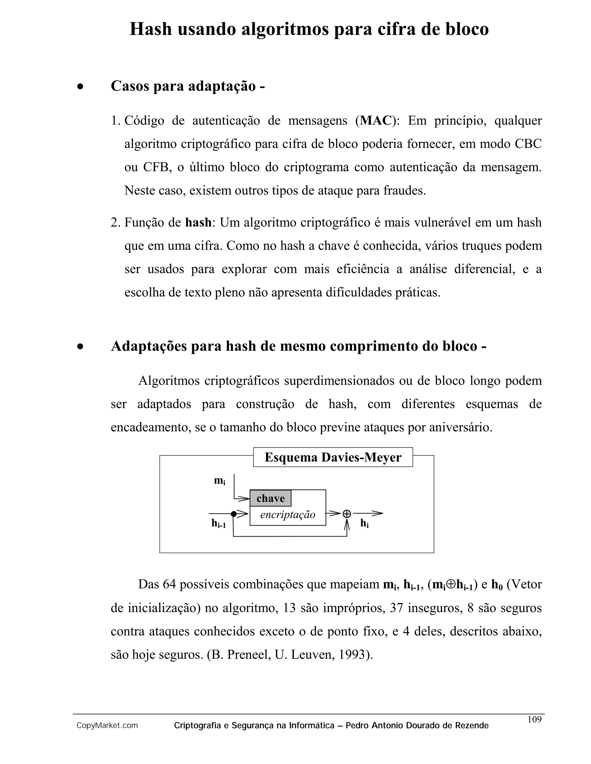 Hash usando algoritmos para cifra de bloco

•      Casos para adaptação -

       1. Código de autenticação de mensagens (MAC): Em princípio, qualquer
          algoritmo criptográfico para cifra de bloco poderia fornecer, em modo CBC
          ou CFB, o último bloco do criptograma como autenticação da mensagem.
          Neste caso, existem outros tipos de ataque para fraudes.

       2. Função de hash: Um algoritmo criptográfico é mais vulnerável em um hash
          que em uma cifra. Como no hash a chave é conhecida, vários truques podem
          ser usados para explorar com mais eficiência a análise diferencial, e a
          escolha de texto pleno não apresenta dificuldades práticas.



•      Adaptações para hash de mesmo comprimento do bloco -

                 Algoritmos criptográficos superdimensionados ou de bloco longo podem
       ser adaptados para construção de hash, com diferentes esquemas de
       encadeamento, se o tamanho do bloco previne ataques por aniversário.

                                            Esquema Davies-Meyer
                                mi
                                          chave
                                           encriptação        ⊕
                               hi-1                               hi




                 Das 64 possíveis combinações que mapeiam mi, hi-1, (mi⊕hi-1) e h0 (Vetor
       de inicialização) no algoritmo, 13 são impróprios, 37 inseguros, 8 são seguros
       contra ataques conhecidos exceto o de ponto fixo, e 4 deles, descritos abaixo,
       são hoje seguros. (B. Preneel, U. Leuven, 1993).



                                                                                                    109
CopyMarket.com         Criptografia e Segurança na Informática – Pedro Antonio Dourado de Rezende
 