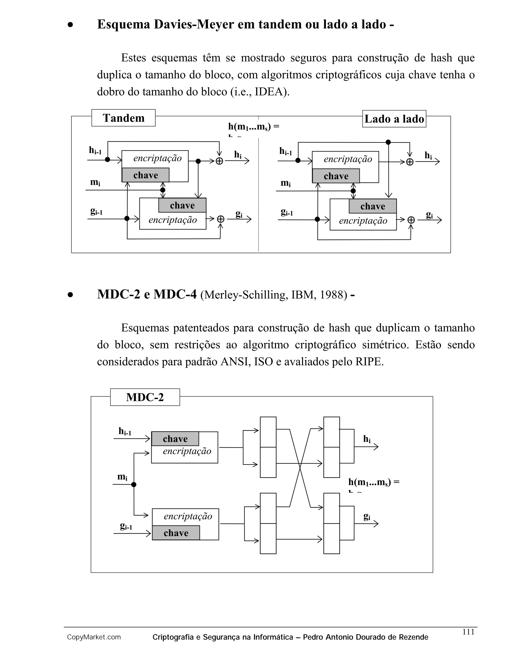 •       Esquema Davies-Meyer em tandem ou lado a lado -

             Estes esquemas têm se mostrado seguros para construção de hash que
        duplica o tamanho do bloco, com algoritmos criptográficos cuja chave tenha o
        dobro do tamanho do bloco (i.e., IDEA).

            Tandem                                                               Lado a lado
                                               h(m1...ms) =
                                               hg
     hi-1                                       hi         hi-1
                     encriptação                                                                 hi
                                           ⊕                          encriptação           ⊕
                     chave                                            chave
     mi                                                     mi

      gi-1                   chave                                              chave
                                                gi          gi-1                                  gi
                        encriptação        ⊕                               encriptação       ⊕




•       MDC-2 e MDC-4 (Merley-Schilling, IBM, 1988) -

             Esquemas patenteados para construção de hash que duplicam o tamanho
        do bloco, sem restrições ao algoritmo criptográfico simétrico. Estão sendo
        considerados para padrão ANSI, ISO e avaliados pelo RIPE.


                 MDC-2

              hi-1
                             chave                                               hi
                             encriptação

              mi
                                                                             h(m1...ms) =
                                                                             hg

                             encriptação                                         gi
              gi-1
                             chave




                                                                                                       111
CopyMarket.com           Criptografia e Segurança na Informática – Pedro Antonio Dourado de Rezende
 
