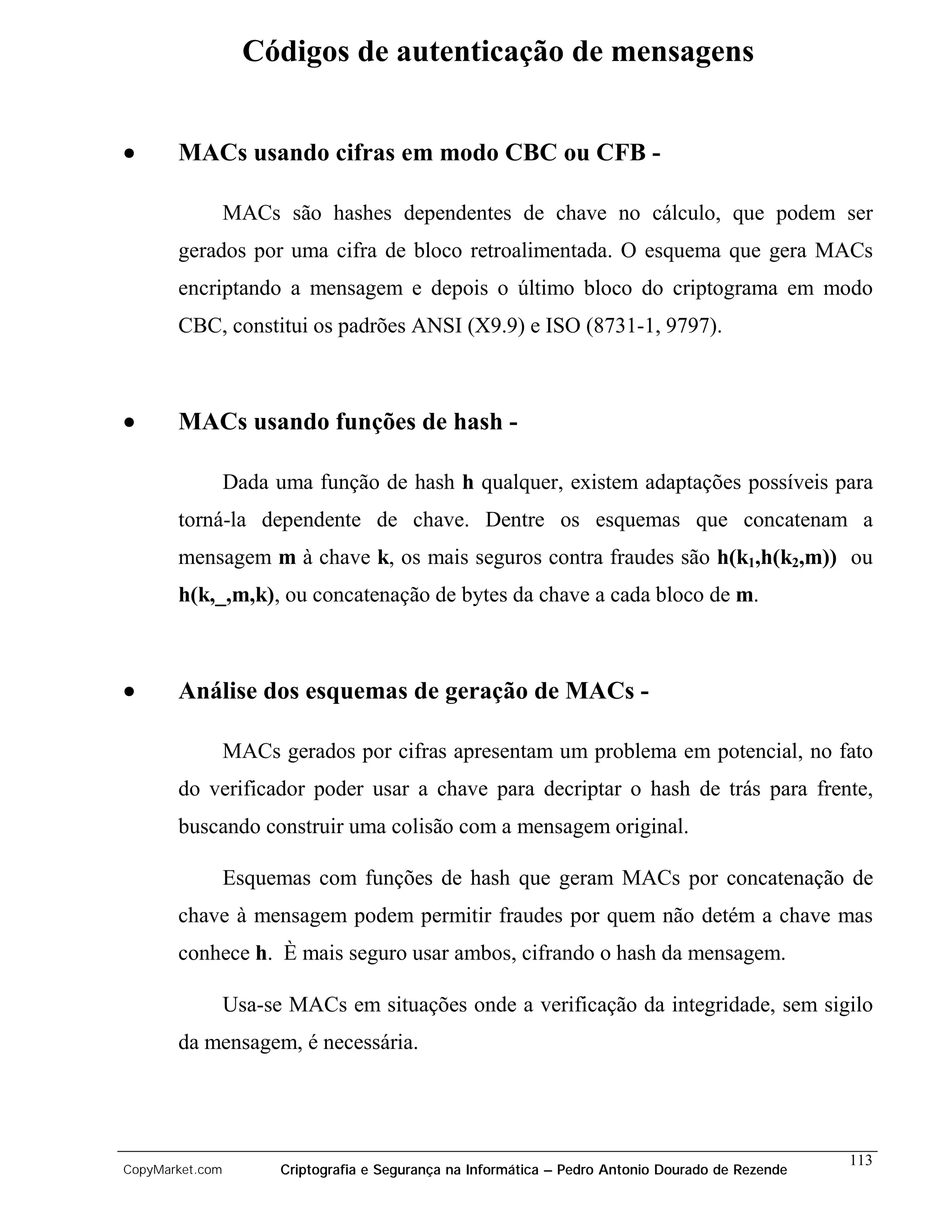 Códigos de autenticação de mensagens


•      MACs usando cifras em modo CBC ou CFB -

                 MACs são hashes dependentes de chave no cálculo, que podem ser
       gerados por uma cifra de bloco retroalimentada. O esquema que gera MACs
       encriptando a mensagem e depois o último bloco do criptograma em modo
       CBC, constitui os padrões ANSI (X9.9) e ISO (8731-1, 9797).



•      MACs usando funções de hash -

                 Dada uma função de hash h qualquer, existem adaptações possíveis para
       torná-la dependente de chave. Dentre os esquemas que concatenam a
       mensagem m à chave k, os mais seguros contra fraudes são h(k1,h(k2,m)) ou
       h(k,_,m,k), ou concatenação de bytes da chave a cada bloco de m.



•      Análise dos esquemas de geração de MACs -

                 MACs gerados por cifras apresentam um problema em potencial, no fato
       do verificador poder usar a chave para decriptar o hash de trás para frente,
       buscando construir uma colisão com a mensagem original.

                 Esquemas com funções de hash que geram MACs por concatenação de
       chave à mensagem podem permitir fraudes por quem não detém a chave mas
       conhece h. È mais seguro usar ambos, cifrando o hash da mensagem.

                 Usa-se MACs em situações onde a verificação da integridade, sem sigilo
       da mensagem, é necessária.




                                                                                                    113
CopyMarket.com         Criptografia e Segurança na Informática – Pedro Antonio Dourado de Rezende
 