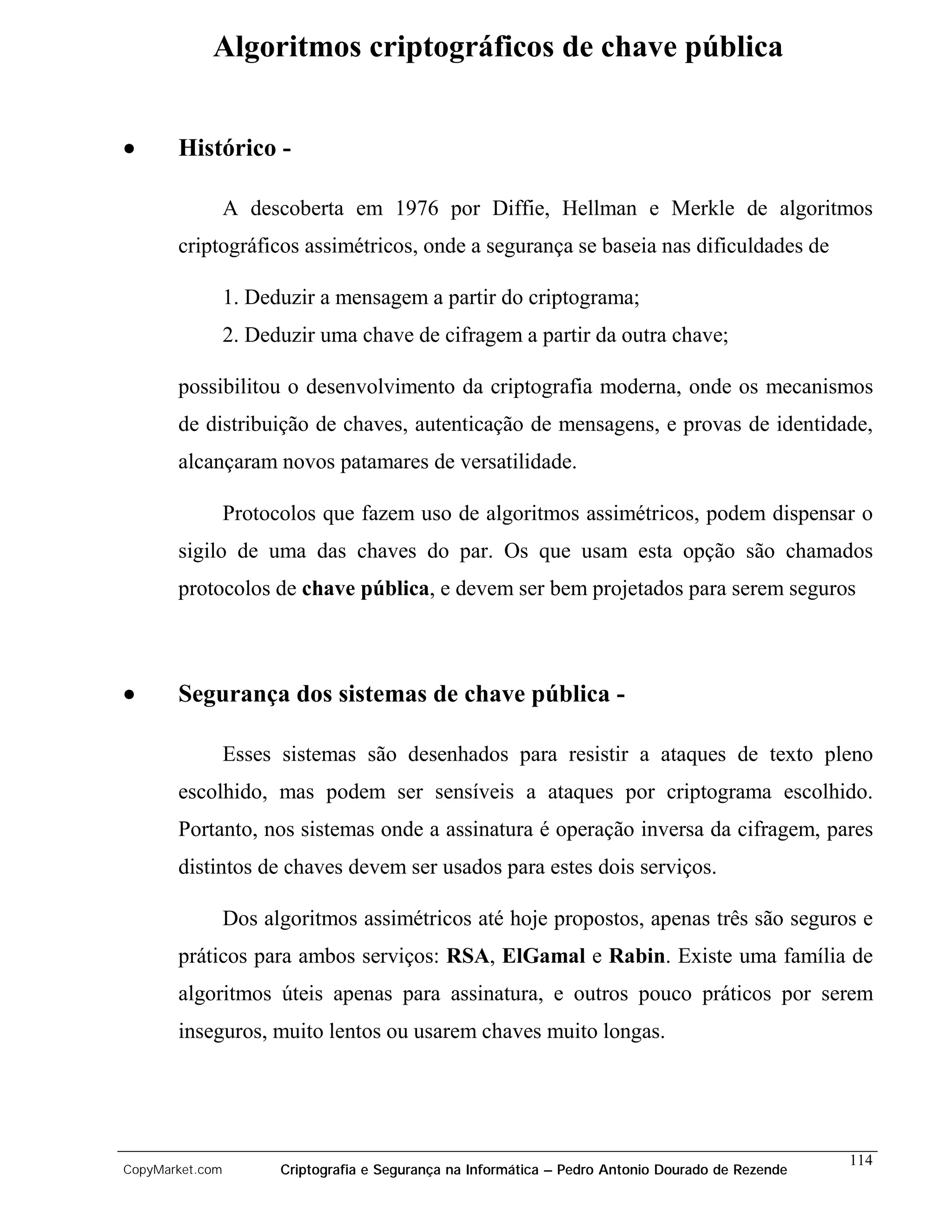 Algoritmos criptográficos de chave pública


•      Histórico -

                 A descoberta em 1976 por Diffie, Hellman e Merkle de algoritmos
       criptográficos assimétricos, onde a segurança se baseia nas dificuldades de

                 1. Deduzir a mensagem a partir do criptograma;
                 2. Deduzir uma chave de cifragem a partir da outra chave;

       possibilitou o desenvolvimento da criptografia moderna, onde os mecanismos
       de distribuição de chaves, autenticação de mensagens, e provas de identidade,
       alcançaram novos patamares de versatilidade.

                 Protocolos que fazem uso de algoritmos assimétricos, podem dispensar o
       sigilo de uma das chaves do par. Os que usam esta opção são chamados
       protocolos de chave pública, e devem ser bem projetados para serem seguros



•      Segurança dos sistemas de chave pública -

                 Esses sistemas são desenhados para resistir a ataques de texto pleno
       escolhido, mas podem ser sensíveis a ataques por criptograma escolhido.
       Portanto, nos sistemas onde a assinatura é operação inversa da cifragem, pares
       distintos de chaves devem ser usados para estes dois serviços.

                 Dos algoritmos assimétricos até hoje propostos, apenas três são seguros e
       práticos para ambos serviços: RSA, ElGamal e Rabin. Existe uma família de
       algoritmos úteis apenas para assinatura, e outros pouco práticos por serem
       inseguros, muito lentos ou usarem chaves muito longas.




                                                                                                    114
CopyMarket.com         Criptografia e Segurança na Informática – Pedro Antonio Dourado de Rezende
 