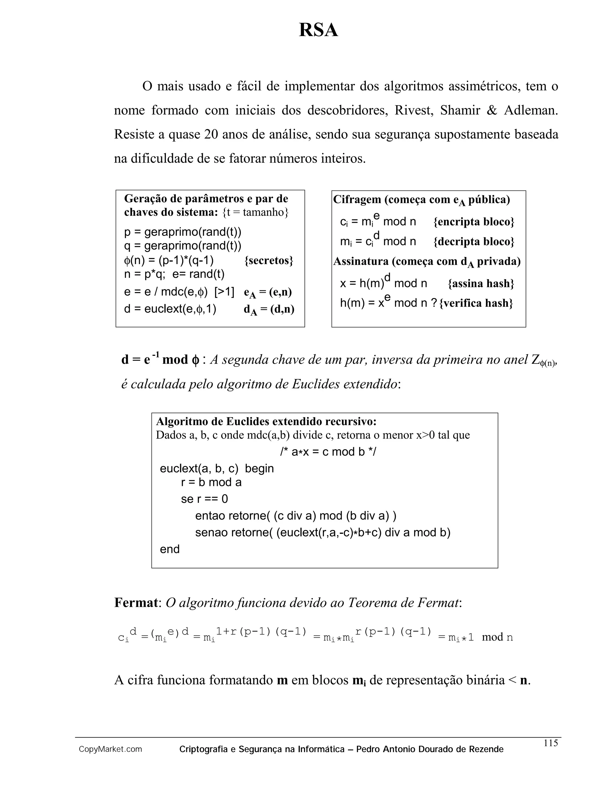 RSA

                 O mais usado e fácil de implementar dos algoritmos assimétricos, tem o
       nome formado com iniciais dos descobridores, Rivest, Shamir & Adleman.
       Resiste a quase 20 anos de análise, sendo sua segurança supostamente baseada
       na dificuldade de se fatorar números inteiros.

          Geração de parâmetros e par de                  Cifragem (começa com eA pública)
          chaves do sistema: {t = tamanho}
                                                           c = m e mod n {encripta bloco}
                                                             i    i
          p = geraprimo(rand(t))
          q = geraprimo(rand(t))                           mi = cid mod n       {decripta bloco}
          φ(n) = (p-1)*(q-1)     {secretos}               Assinatura (começa com dA privada)
          n = p*q; e= rand(t)
                                                           x = h(m)d mod n     {assina hash}
          e = e / mdc(e,φ) [>1] eA = (e,n)
          d = euclext(e,φ,1)     dA = (d,n)                h(m) = xe mod n ? {verifica hash}



         d = e -1 mod φ : A segunda chave de um par, inversa da primeira no anel Zφ(n),
         é calculada pelo algoritmo de Euclides extendido:

                   Algoritmo de Euclides extendido recursivo:
                   Dados a, b, c onde mdc(a,b) divide c, retorna o menor x>0 tal que
                                            /* a*x = c mod b */
                   euclext(a, b, c) begin
                       r = b mod a
                       se r == 0
                          entao retorne( (c div a) mod (b div a) )
                          senao retorne( (euclext(r,a,-c)*b+c) div a mod b)
                   end



       Fermat: O algoritmo funciona devido ao Teorema de Fermat:

        cid =(mie)d = mi1+r(p-1)(q-1) = mi*mir(p-1)(q-1) = mi*1 mod n


       A cifra funciona formatando m em blocos mi de representação binária < n.



                                                                                                    115
CopyMarket.com         Criptografia e Segurança na Informática – Pedro Antonio Dourado de Rezende
 
