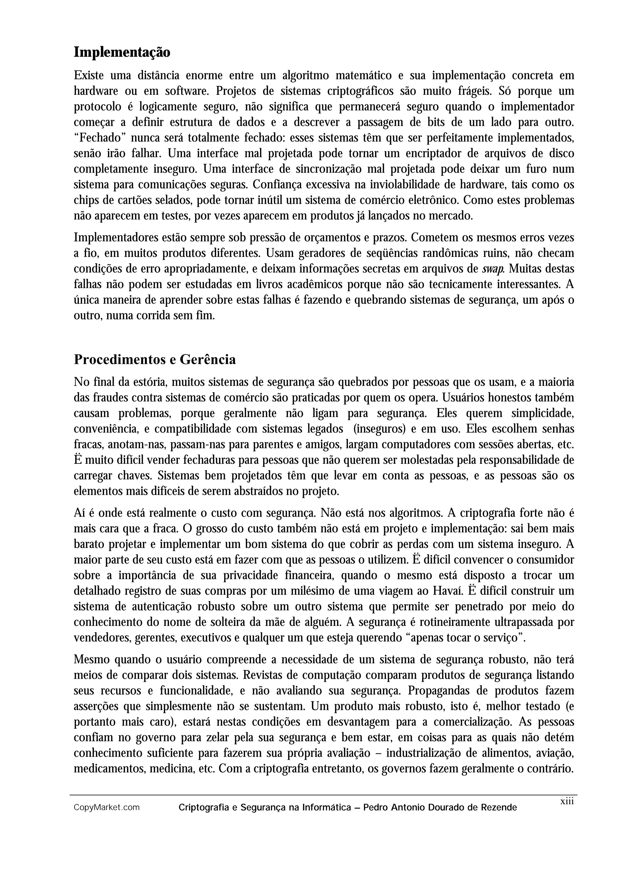 Implementação
Existe uma distância enorme entre um algoritmo matemático e sua implementação concreta em
hardware ou em software. Projetos de sistemas criptográficos são muito frágeis. Só porque um
protocolo é logicamente seguro, não significa que permanecerá seguro quando o implementador
começar a definir estrutura de dados e a descrever a passagem de bits de um lado para outro.
“Fechado” nunca será totalmente fechado: esses sistemas têm que ser perfeitamente implementados,
senão irão falhar. Uma interface mal projetada pode tornar um encriptador de arquivos de disco
completamente inseguro. Uma interface de sincronização mal projetada pode deixar um furo num
sistema para comunicações seguras. Confiança excessiva na inviolabilidade de hardware, tais como os
chips de cartões selados, pode tornar inútil um sistema de comércio eletrônico. Como estes problemas
não aparecem em testes, por vezes aparecem em produtos já lançados no mercado.
Implementadores estão sempre sob pressão de orçamentos e prazos. Cometem os mesmos erros vezes
a fio, em muitos produtos diferentes. Usam geradores de seqüências randômicas ruins, não checam
condições de erro apropriadamente, e deixam informações secretas em arquivos de swap. Muitas destas
falhas não podem ser estudadas em livros acadêmicos porque não são tecnicamente interessantes. A
única maneira de aprender sobre estas falhas é fazendo e quebrando sistemas de segurança, um após o
outro, numa corrida sem fim.


Procedimentos e Gerência
No final da estória, muitos sistemas de segurança são quebrados por pessoas que os usam, e a maioria
das fraudes contra sistemas de comércio são praticadas por quem os opera. Usuários honestos também
causam problemas, porque geralmente não ligam para segurança. Eles querem simplicidade,
conveniência, e compatibilidade com sistemas legados (inseguros) e em uso. Eles escolhem senhas
fracas, anotam-nas, passam-nas para parentes e amigos, largam computadores com sessões abertas, etc.
Ë muito difícil vender fechaduras para pessoas que não querem ser molestadas pela responsabilidade de
carregar chaves. Sistemas bem projetados têm que levar em conta as pessoas, e as pessoas são os
elementos mais difíceis de serem abstraídos no projeto.
Aí é onde está realmente o custo com segurança. Não está nos algoritmos. A criptografia forte não é
mais cara que a fraca. O grosso do custo também não está em projeto e implementação: sai bem mais
barato projetar e implementar um bom sistema do que cobrir as perdas com um sistema inseguro. A
maior parte de seu custo está em fazer com que as pessoas o utilizem. Ë difícil convencer o consumidor
sobre a importância de sua privacidade financeira, quando o mesmo está disposto a trocar um
detalhado registro de suas compras por um milésimo de uma viagem ao Havaí. Ë difícil construir um
sistema de autenticação robusto sobre um outro sistema que permite ser penetrado por meio do
conhecimento do nome de solteira da mãe de alguém. A segurança é rotineiramente ultrapassada por
vendedores, gerentes, executivos e qualquer um que esteja querendo “apenas tocar o serviço”.
Mesmo quando o usuário compreende a necessidade de um sistema de segurança robusto, não terá
meios de comparar dois sistemas. Revistas de computação comparam produtos de segurança listando
seus recursos e funcionalidade, e não avaliando sua segurança. Propagandas de produtos fazem
asserções que simplesmente não se sustentam. Um produto mais robusto, isto é, melhor testado (e
portanto mais caro), estará nestas condições em desvantagem para a comercialização. As pessoas
confiam no governo para zelar pela sua segurança e bem estar, em coisas para as quais não detém
conhecimento suficiente para fazerem sua própria avaliação – industrialização de alimentos, aviação,
medicamentos, medicina, etc. Com a criptografia entretanto, os governos fazem geralmente o contrário.

                                                                                                   xiii
CopyMarket.com       Criptografia e Segurança na Informática – Pedro Antonio Dourado de Rezende
 