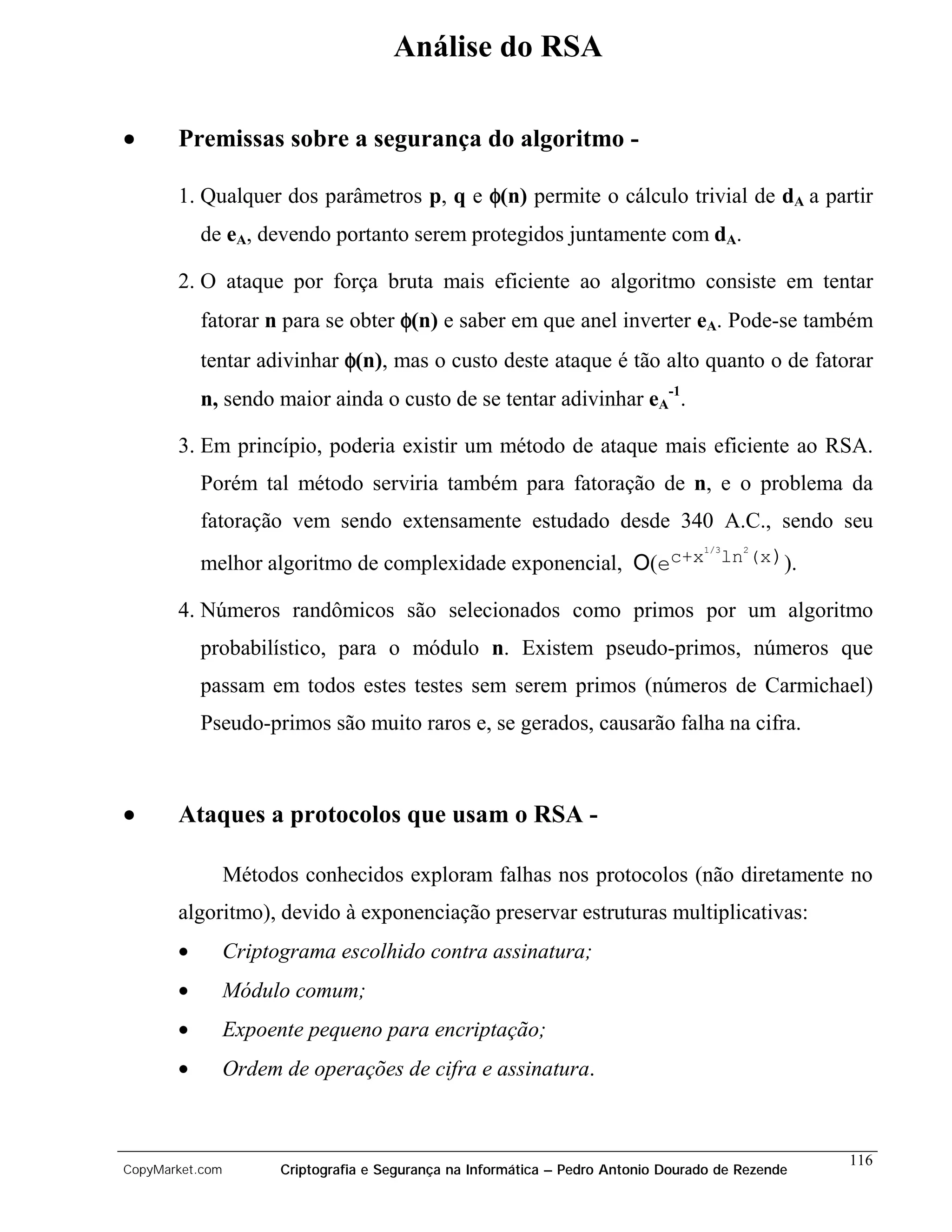 Análise do RSA

•      Premissas sobre a segurança do algoritmo -

       1. Qualquer dos parâmetros p, q e φ(n) permite o cálculo trivial de dA a partir
           de eA, devendo portanto serem protegidos juntamente com dA.

       2. O ataque por força bruta mais eficiente ao algoritmo consiste em tentar
           fatorar n para se obter φ(n) e saber em que anel inverter eA. Pode-se também
           tentar adivinhar φ(n), mas o custo deste ataque é tão alto quanto o de fatorar
           n, sendo maior ainda o custo de se tentar adivinhar eA-1.

       3. Em princípio, poderia existir um método de ataque mais eficiente ao RSA.
           Porém tal método serviria também para fatoração de n, e o problema da
           fatoração vem sendo extensamente estudado desde 340 A.C., sendo seu
                                                               1/3 2
           melhor algoritmo de complexidade exponencial, O(ec+x ln (x)).

       4. Números randômicos são selecionados como primos por um algoritmo
           probabilístico, para o módulo n. Existem pseudo-primos, números que
           passam em todos estes testes sem serem primos (números de Carmichael)
           Pseudo-primos são muito raros e, se gerados, causarão falha na cifra.



•      Ataques a protocolos que usam o RSA -

                 Métodos conhecidos exploram falhas nos protocolos (não diretamente no
       algoritmo), devido à exponenciação preservar estruturas multiplicativas:
       •         Criptograma escolhido contra assinatura;
       •         Módulo comum;
       •         Expoente pequeno para encriptação;
       •         Ordem de operações de cifra e assinatura.



                                                                                                    116
CopyMarket.com         Criptografia e Segurança na Informática – Pedro Antonio Dourado de Rezende
 