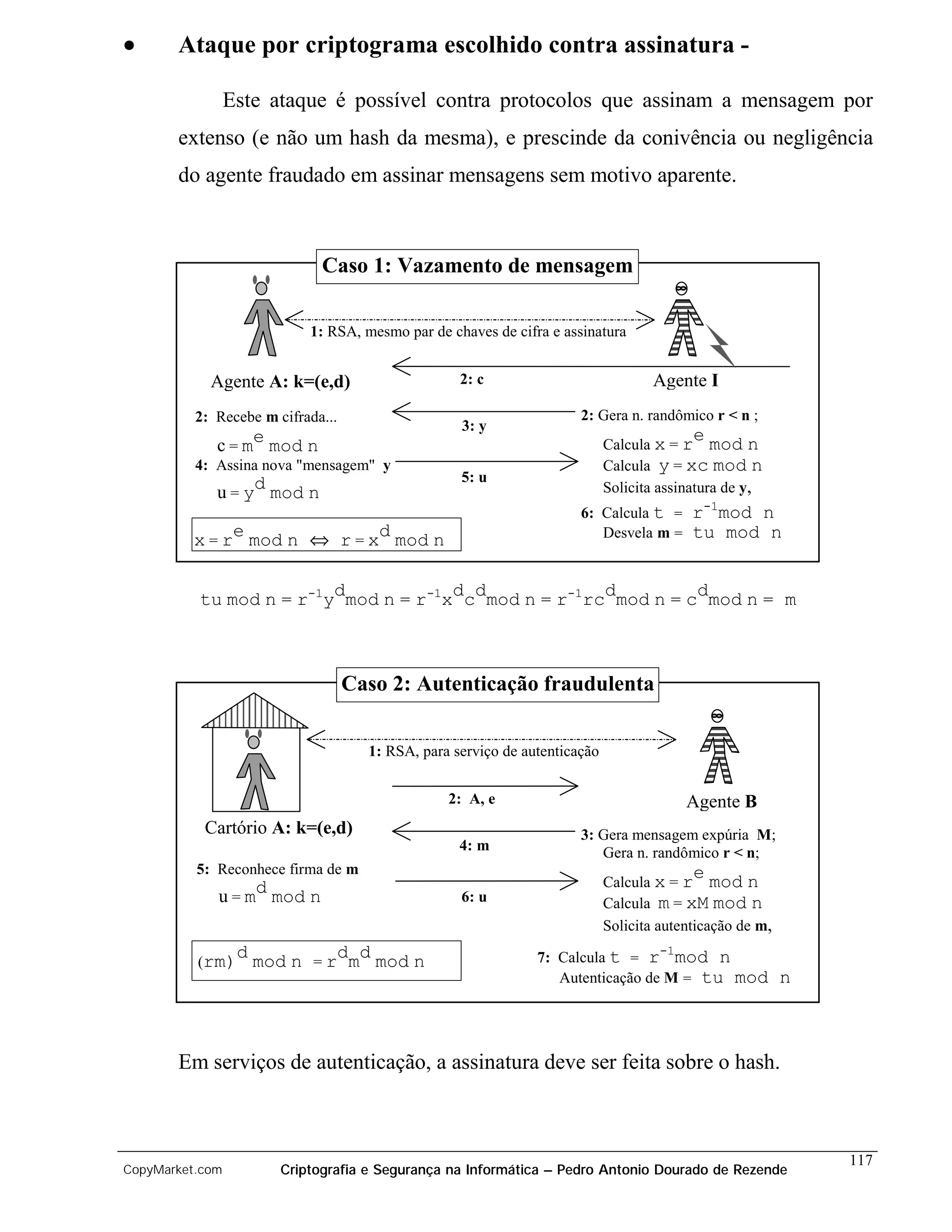 •      Ataque por criptograma escolhido contra assinatura -

                 Este ataque é possível contra protocolos que assinam a mensagem por
       extenso (e não um hash da mesma), e prescinde da conivência ou negligência
       do agente fraudado em assinar mensagens sem motivo aparente.



                             Caso 1: Vazamento de mensagem

                           1: RSA, mesmo par de chaves de cifra e assinatura


            Agente A: k=(e,d)                      2: c                            Agente I
          2: Recebe m cifrada...                                      2: Gera n. randômico r < n ;
                                                   3: y
                                                                                          e
             c = me mod n                                                   Calcula x = r mod n
          4: Assina nova "mensagem" y                                       Calcula y = xc mod n
                                                   5: u
             u = yd mod n                                                   Solicita assinatura de y,
                                                                      6: Calcula t =      r-1mod n
          x = re mod n ⇔ r = xd mod n                                    Desvela m =      tu mod n


          tu mod n = r-1ydmod n = r-1xdcdmod n = r-1rcdmod n = cdmod n = m



                                   Caso 2: Autenticação fraudulenta

                                     1: RSA, para serviço de autenticação


                                                 2: A, e                                  Agente B
           Cartório A: k=(e,d)                                        3: Gera mensagem expúria M;
                                                   4: m                  Gera n. randômico r < n;
          5: Reconhece firma de m                                                         e
                                                                            Calcula x = r mod n
             u = md mod n                          6: u                     Calcula m = xM mod n
                                                                            Solicita autenticação de m,
                  d mod n = rdmd mod n                         7: Calcula t = r mod n
                                                                                     -1
          (rm)
                                                                  Autenticação de M = tu mod              n



       Em serviços de autenticação, a assinatura deve ser feita sobre o hash.



                                                                                                              117
CopyMarket.com         Criptografia e Segurança na Informática – Pedro Antonio Dourado de Rezende
 