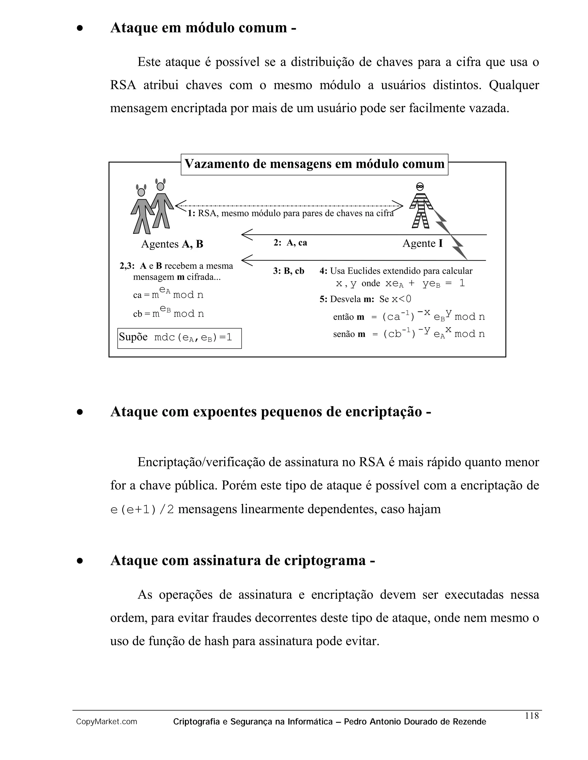 •      Ataque em módulo comum -

                 Este ataque é possível se a distribuição de chaves para a cifra que usa o
       RSA atribui chaves com o mesmo módulo a usuários distintos. Qualquer
       mensagem encriptada por mais de um usuário pode ser facilmente vazada.



                         Vazamento de mensagens em módulo comum


                          1: RSA, mesmo módulo para pares de chaves na cifra


                 Agentes A, B                 2: A, ca                         Agente I
         2,3: A e B recebem a mesma
                                              3: B, cb    4: Usa Euclides extendido para calcular
            mensagem m cifrada...
                                                              x , y onde xeA + yeB = 1
                   e
             ca = m A mod   n                             5: Desvela m: Se x<0
                   e
             cb = m B mod n                                  então m = (ca-1)-x eBy mod n
                                                                          -1 -y
         Supõe mdc(eA,eB)=1                                  senão m = (cb )    eAx mod n




•      Ataque com expoentes pequenos de encriptação -


                 Encriptação/verificação de assinatura no RSA é mais rápido quanto menor
       for a chave pública. Porém este tipo de ataque é possível com a encriptação de
       e(e+1)/2 mensagens linearmente dependentes, caso hajam


•      Ataque com assinatura de criptograma -

                 As operações de assinatura e encriptação devem ser executadas nessa
       ordem, para evitar fraudes decorrentes deste tipo de ataque, onde nem mesmo o
       uso de função de hash para assinatura pode evitar.




                                                                                                    118
CopyMarket.com         Criptografia e Segurança na Informática – Pedro Antonio Dourado de Rezende
 