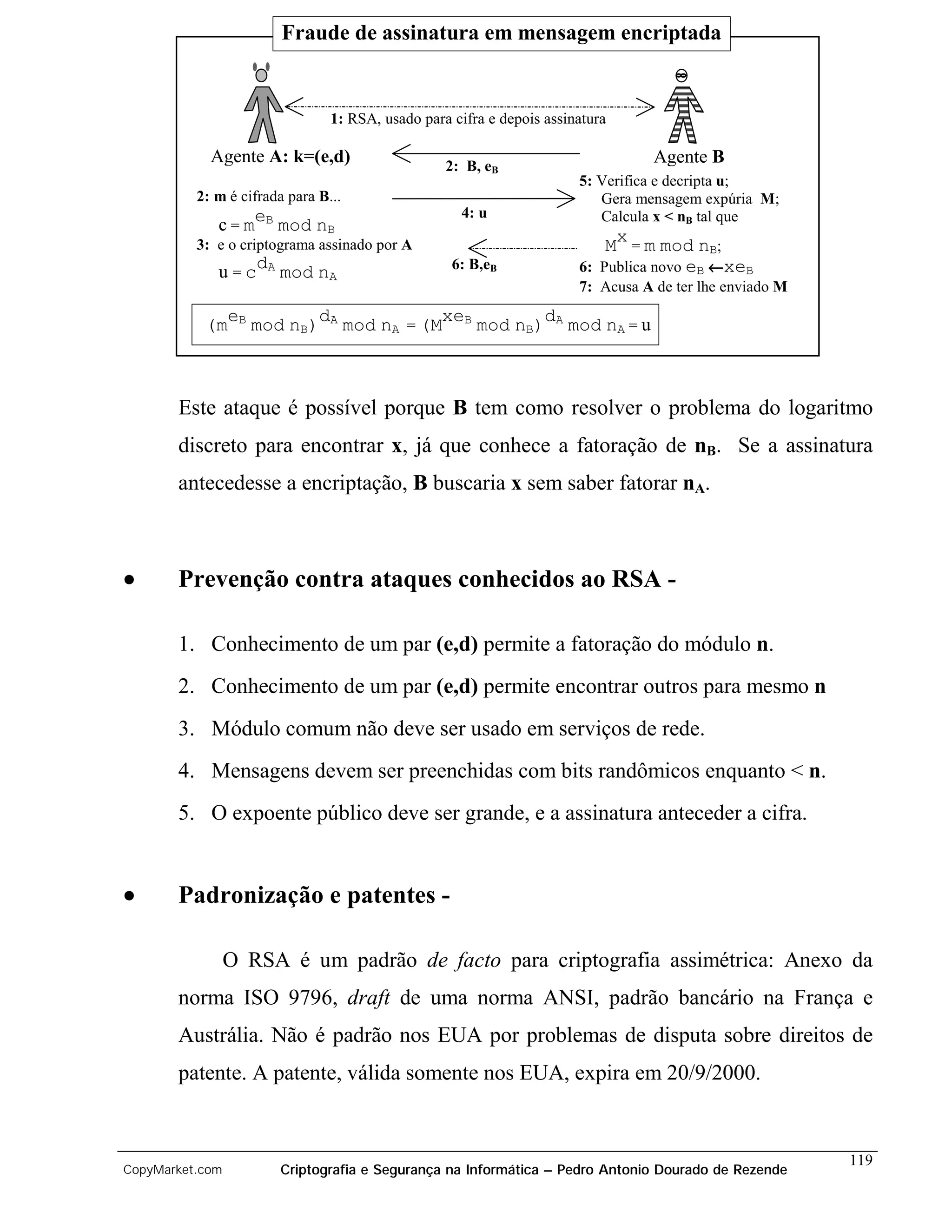 Fraude de assinatura em mensagem encriptada


                                1: RSA, usado para cifra e depois assinatura

            Agente A: k=(e,d)                     2: B, eB
                                                                                  Agente B
                                                                       5: Verifica e decripta u;
          2: m é cifrada para B...                                        Gera mensagem expúria M;
                                                    4: u
             c = meB mod nB                                               Calcula x < nB tal que
          3: e o criptograma assinado por A                                Mx = m mod nB;
             u = cdA mod nA                        6: B,eB             6: Publica novo eB ←xeB
                                                                       7: Acusa A de ter lhe enviado M

           (meB mod nB)dA mod nA = (MxeB mod nB)dA mod nA = u



       Este ataque é possível porque B tem como resolver o problema do logaritmo
       discreto para encontrar x, já que conhece a fatoração de nB. Se a assinatura
       antecedesse a encriptação, B buscaria x sem saber fatorar nA.



•      Prevenção contra ataques conhecidos ao RSA -

       1. Conhecimento de um par (e,d) permite a fatoração do módulo n.
       2. Conhecimento de um par (e,d) permite encontrar outros para mesmo n
       3. Módulo comum não deve ser usado em serviços de rede.
       4. Mensagens devem ser preenchidas com bits randômicos enquanto < n.
       5. O expoente público deve ser grande, e a assinatura anteceder a cifra.


•      Padronização e patentes -

                 O RSA é um padrão de facto para criptografia assimétrica: Anexo da
       norma ISO 9796, draft de uma norma ANSI, padrão bancário na França e
       Austrália. Não é padrão nos EUA por problemas de disputa sobre direitos de
       patente. A patente, válida somente nos EUA, expira em 20/9/2000.


                                                                                                         119
CopyMarket.com         Criptografia e Segurança na Informática – Pedro Antonio Dourado de Rezende
 