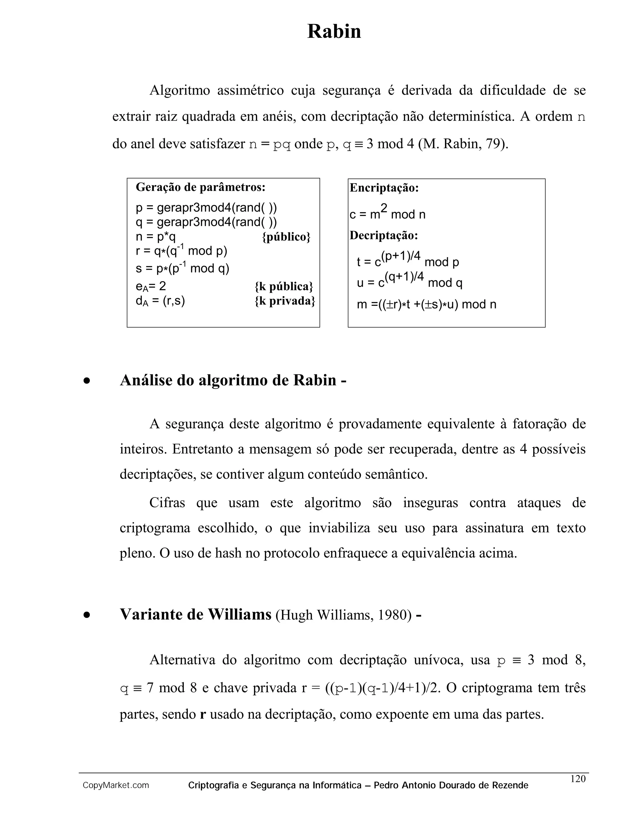 Rabin

                 Algoritmo assimétrico cuja segurança é derivada da dificuldade de se
      extrair raiz quadrada em anéis, com decriptação não determinística. A ordem n
      do anel deve satisfazer n = pq onde p, q ≡ 3 mod 4 (M. Rabin, 79).

           Geração de parâmetros:                         Encriptação:
           p = gerapr3mod4(rand( ))
                                                          c = m2 mod n
           q = gerapr3mod4(rand( ))
           n = p*q             {público}                  Decriptação:
                   -1
           r = q*(q mod p)
                                                           t = c(p+1)/4 mod p
           s = p*(p-1 mod q)
           eA= 2              {k pública}                  u = c(q+1)/4 mod q
           dA = (r,s)         {k privada}                  m =((±r)*t +(±s)*u) mod n




•      Análise do algoritmo de Rabin -

                 A segurança deste algoritmo é provadamente equivalente à fatoração de
       inteiros. Entretanto a mensagem só pode ser recuperada, dentre as 4 possíveis
       decriptações, se contiver algum conteúdo semântico.
                 Cifras que usam este algoritmo são inseguras contra ataques de
       criptograma escolhido, o que inviabiliza seu uso para assinatura em texto
       pleno. O uso de hash no protocolo enfraquece a equivalência acima.



•      Variante de Williams (Hugh Williams, 1980) -

                 Alternativa do algoritmo com decriptação unívoca, usa p ≡ 3 mod 8,
       q ≡ 7 mod 8 e chave privada r = ((p-1)(q-1)/4+1)/2. O criptograma tem três
       partes, sendo r usado na decriptação, como expoente em uma das partes.



                                                                                                    120
CopyMarket.com         Criptografia e Segurança na Informática – Pedro Antonio Dourado de Rezende
 