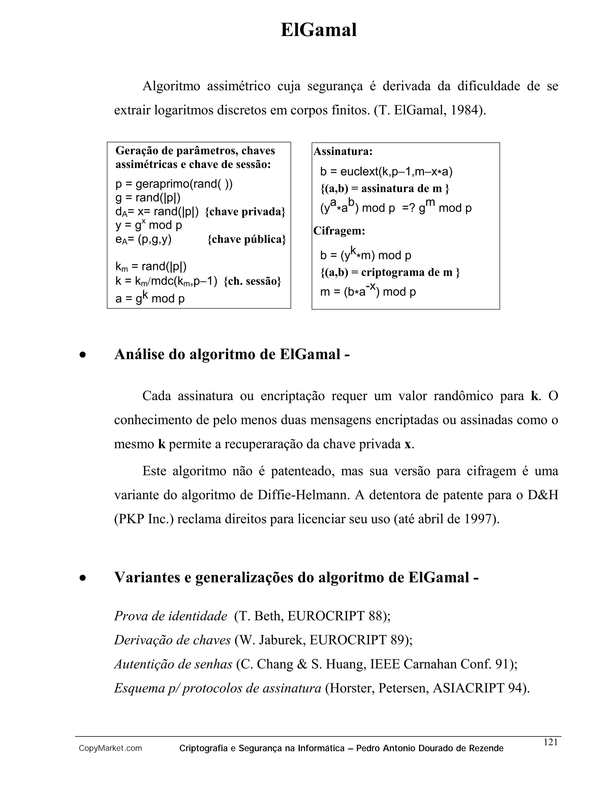 ElGamal

                 Algoritmo assimétrico cuja segurança é derivada da dificuldade de se
       extrair logaritmos discretos em corpos finitos. (T. ElGamal, 1984).

        Geração de parâmetros, chaves                Assinatura:
        assimétricas e chave de sessão:
                                                       b = euclext(k,p−1,m−x*a)
        p = geraprimo(rand( ))                         {(a,b) = assinatura de m }
        g = rand(|p|)
        dA= x= rand(|p|) {chave privada}               (ya*ab) mod p =? gm mod p
        y = gx mod p                                 Cifragem:
        eA= (p,g,y)       {chave pública}
                                                       b = (yk*m) mod p
        km = rand(|p|)                                 {(a,b) = criptograma de m }
        k = km/mdc(km,p−1) {ch. sessão}
                                                       m = (b*a-x) mod p
        a = gk mod p



•      Análise do algoritmo de ElGamal -

                 Cada assinatura ou encriptação requer um valor randômico para k. O
       conhecimento de pelo menos duas mensagens encriptadas ou assinadas como o
       mesmo k permite a recuperaração da chave privada x.
                 Este algoritmo não é patenteado, mas sua versão para cifragem é uma
       variante do algoritmo de Diffie-Helmann. A detentora de patente para o D&H
       (PKP Inc.) reclama direitos para licenciar seu uso (até abril de 1997).



•      Variantes e generalizações do algoritmo de ElGamal -

       Prova de identidade (T. Beth, EUROCRIPT 88);
       Derivação de chaves (W. Jaburek, EUROCRIPT 89);
       Autentição de senhas (C. Chang & S. Huang, IEEE Carnahan Conf. 91);
       Esquema p/ protocolos de assinatura (Horster, Petersen, ASIACRIPT 94).


                                                                                                    121
CopyMarket.com         Criptografia e Segurança na Informática – Pedro Antonio Dourado de Rezende
 