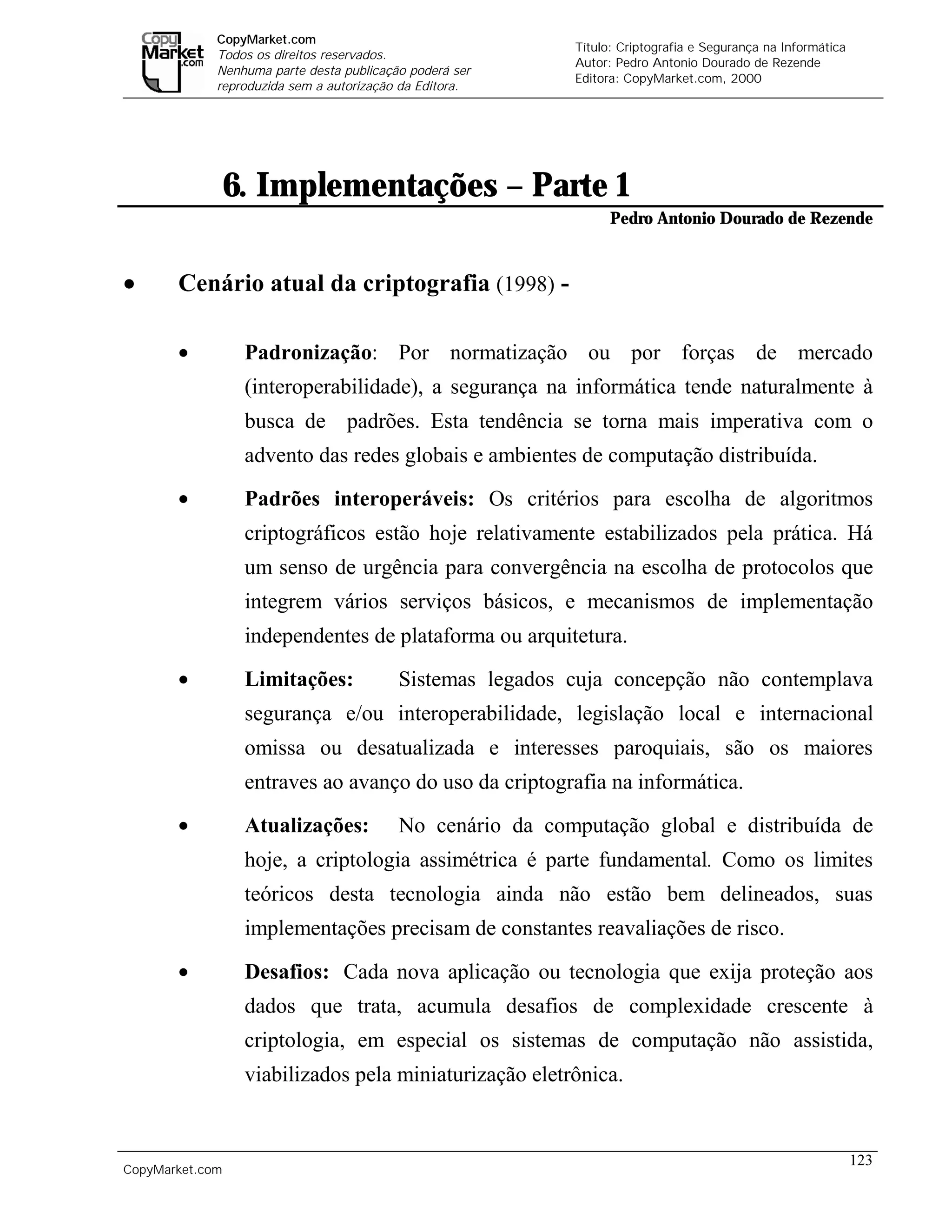 CopyMarket.com
                                                                  Título: Criptografia e Segurança na Informática
             Todos os direitos reservados.
                                                                  Autor: Pedro Antonio Dourado de Rezende
             Nenhuma parte desta publicação poderá ser
                                                                  Editora: CopyMarket.com, 2000
             reproduzida sem a autorização da Editora.




                 6. Implementações – Parte 1
                                                                        Pedro Antonio Dourado de Rezende


•      Cenário atual da criptografia (1998) -

       •          Padronização: Por normatização ou por forças de mercado
                  (interoperabilidade), a segurança na informática tende naturalmente à
                  busca de padrões. Esta tendência se torna mais imperativa com o
                  advento das redes globais e ambientes de computação distribuída.
       •          Padrões interoperáveis: Os critérios para escolha de algoritmos
                  criptográficos estão hoje relativamente estabilizados pela prática. Há
                  um senso de urgência para convergência na escolha de protocolos que
                  integrem vários serviços básicos, e mecanismos de implementação
                  independentes de plataforma ou arquitetura.
       •          Limitações:             Sistemas legados cuja concepção não contemplava
                  segurança e/ou interoperabilidade, legislação local e internacional
                  omissa ou desatualizada e interesses paroquiais, são os maiores
                  entraves ao avanço do uso da criptografia na informática.
       •          Atualizações:           No cenário da computação global e distribuída de
                  hoje, a criptologia assimétrica é parte fundamental. Como os limites
                  teóricos desta tecnologia ainda não estão bem delineados, suas
                  implementações precisam de constantes reavaliações de risco.

       •          Desafios: Cada nova aplicação ou tecnologia que exija proteção aos
                  dados que trata, acumula desafios de complexidade crescente à
                  criptologia, em especial os sistemas de computação não assistida,
                  viabilizados pela miniaturização eletrônica.


                                                                                                                    123
CopyMarket.com         Criptografia e Segurança na Informática – Pedro Antonio Dourado de Rezende
 