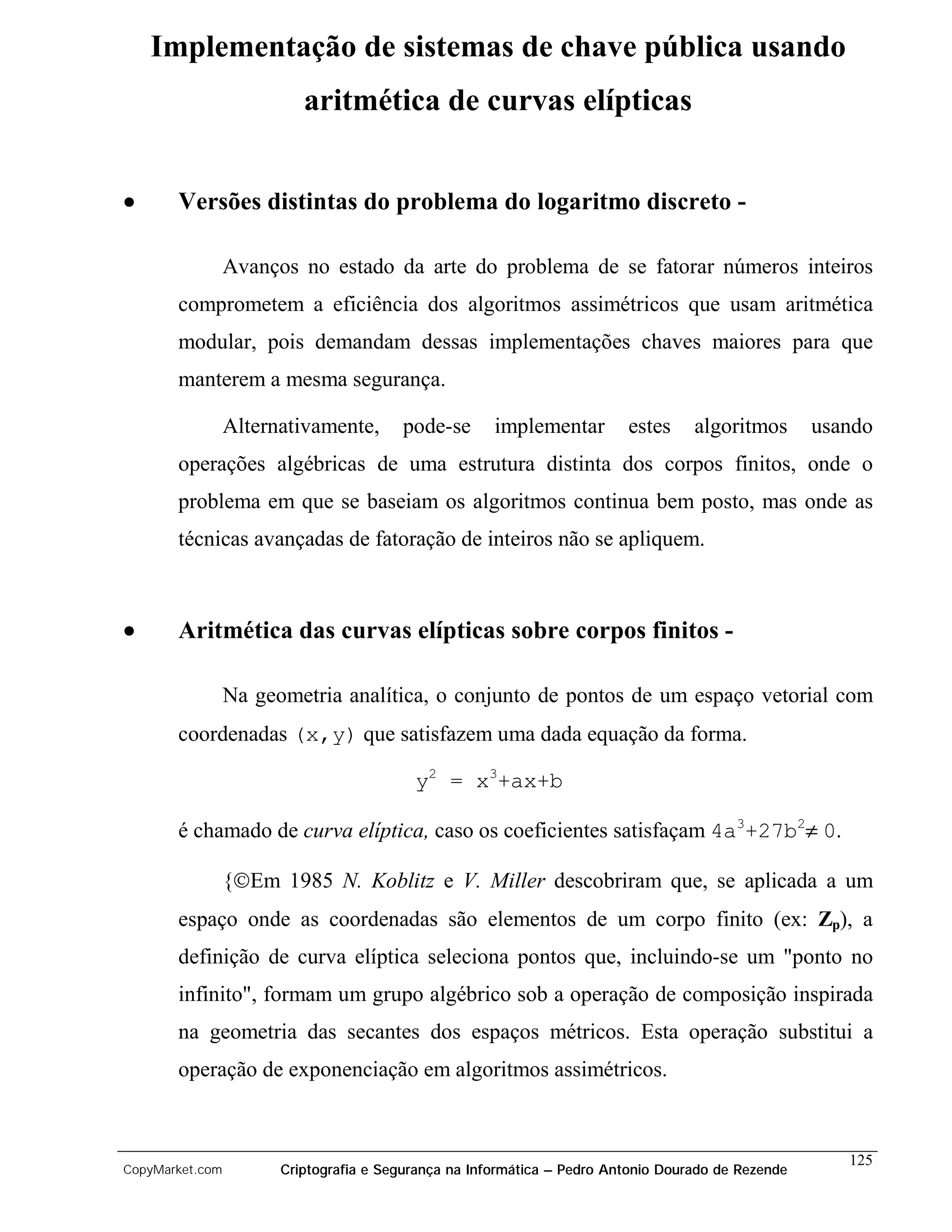Implementação de sistemas de chave pública usando
                          aritmética de curvas elípticas


•      Versões distintas do problema do logaritmo discreto -

                 Avanços no estado da arte do problema de se fatorar números inteiros
       comprometem a eficiência dos algoritmos assimétricos que usam aritmética
       modular, pois demandam dessas implementações chaves maiores para que
       manterem a mesma segurança.

                 Alternativamente,      pode-se       implementar        estes     algoritmos       usando
       operações algébricas de uma estrutura distinta dos corpos finitos, onde o
       problema em que se baseiam os algoritmos continua bem posto, mas onde as
       técnicas avançadas de fatoração de inteiros não se apliquem.



•      Aritmética das curvas elípticas sobre corpos finitos -

                 Na geometria analítica, o conjunto de pontos de um espaço vetorial com
       coordenadas (x,y) que satisfazem uma dada equação da forma.

                                          y2 = x3+ax+b

       é chamado de curva elíptica, caso os coeficientes satisfaçam 4a3+27b2≠ 0.

                 {Em 1985 N. Koblitz e V. Miller descobriram que, se aplicada a um
       espaço onde as coordenadas são elementos de um corpo finito (ex: Zp), a
       definição de curva elíptica seleciona pontos que, incluindo-se um "ponto no
       infinito", formam um grupo algébrico sob a operação de composição inspirada
       na geometria das secantes dos espaços métricos. Esta operação substitui a
       operação de exponenciação em algoritmos assimétricos.



                                                                                                       125
CopyMarket.com         Criptografia e Segurança na Informática – Pedro Antonio Dourado de Rezende
 