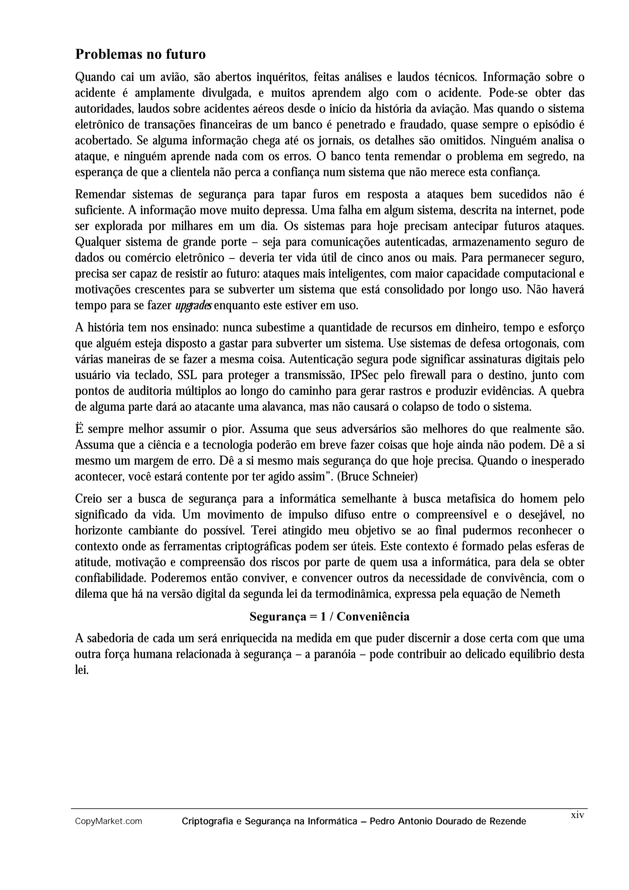 Problemas no futuro
Quando cai um avião, são abertos inquéritos, feitas análises e laudos técnicos. Informação sobre o
acidente é amplamente divulgada, e muitos aprendem algo com o acidente. Pode-se obter das
autoridades, laudos sobre acidentes aéreos desde o início da história da aviação. Mas quando o sistema
eletrônico de transações financeiras de um banco é penetrado e fraudado, quase sempre o episódio é
acobertado. Se alguma informação chega até os jornais, os detalhes são omitidos. Ninguém analisa o
ataque, e ninguém aprende nada com os erros. O banco tenta remendar o problema em segredo, na
esperança de que a clientela não perca a confiança num sistema que não merece esta confiança.
Remendar sistemas de segurança para tapar furos em resposta a ataques bem sucedidos não é
suficiente. A informação move muito depressa. Uma falha em algum sistema, descrita na internet, pode
ser explorada por milhares em um dia. Os sistemas para hoje precisam antecipar futuros ataques.
Qualquer sistema de grande porte – seja para comunicações autenticadas, armazenamento seguro de
dados ou comércio eletrônico – deveria ter vida útil de cinco anos ou mais. Para permanecer seguro,
precisa ser capaz de resistir ao futuro: ataques mais inteligentes, com maior capacidade computacional e
motivações crescentes para se subverter um sistema que está consolidado por longo uso. Não haverá
tempo para se fazer upgrades enquanto este estiver em uso.
A história tem nos ensinado: nunca subestime a quantidade de recursos em dinheiro, tempo e esforço
que alguém esteja disposto a gastar para subverter um sistema. Use sistemas de defesa ortogonais, com
várias maneiras de se fazer a mesma coisa. Autenticação segura pode significar assinaturas digitais pelo
usuário via teclado, SSL para proteger a transmissão, IPSec pelo firewall para o destino, junto com
pontos de auditoria múltiplos ao longo do caminho para gerar rastros e produzir evidências. A quebra
de alguma parte dará ao atacante uma alavanca, mas não causará o colapso de todo o sistema.
Ë sempre melhor assumir o pior. Assuma que seus adversários são melhores do que realmente são.
Assuma que a ciência e a tecnologia poderão em breve fazer coisas que hoje ainda não podem. Dê a si
mesmo um margem de erro. Dê a si mesmo mais segurança do que hoje precisa. Quando o inesperado
acontecer, você estará contente por ter agido assim”. (Bruce Schneier)
Creio ser a busca de segurança para a informática semelhante à busca metafísica do homem pelo
significado da vida. Um movimento de impulso difuso entre o compreensível e o desejável, no
horizonte cambiante do possível. Terei atingido meu objetivo se ao final pudermos reconhecer o
contexto onde as ferramentas criptográficas podem ser úteis. Este contexto é formado pelas esferas de
atitude, motivação e compreensão dos riscos por parte de quem usa a informática, para dela se obter
confiabilidade. Poderemos então conviver, e convencer outros da necessidade de convivência, com o
dilema que há na versão digital da segunda lei da termodinâmica, expressa pela equação de Nemeth
                                   Segurança = 1 / Conveniência
A sabedoria de cada um será enriquecida na medida em que puder discernir a dose certa com que uma
outra força humana relacionada à segurança – a paranóia – pode contribuir ao delicado equilíbrio desta
lei.




                                                                                                     xiv
CopyMarket.com       Criptografia e Segurança na Informática – Pedro Antonio Dourado de Rezende
 