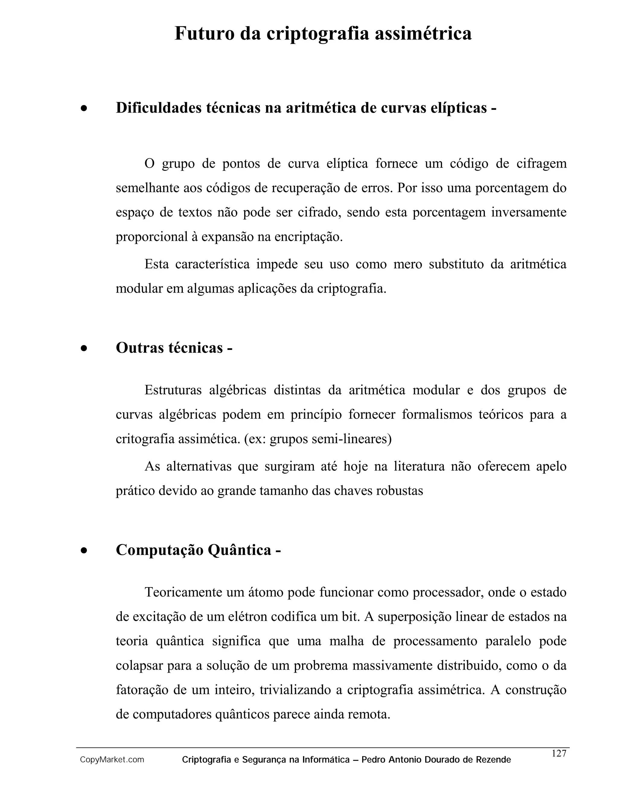 Futuro da criptografia assimétrica


•      Dificuldades técnicas na aritmética de curvas elípticas -


                 O grupo de pontos de curva elíptica fornece um código de cifragem
       semelhante aos códigos de recuperação de erros. Por isso uma porcentagem do
       espaço de textos não pode ser cifrado, sendo esta porcentagem inversamente
       proporcional à expansão na encriptação.
                 Esta característica impede seu uso como mero substituto da aritmética
       modular em algumas aplicações da criptografia.



•      Outras técnicas -

                 Estruturas algébricas distintas da aritmética modular e dos grupos de
       curvas algébricas podem em princípio fornecer formalismos teóricos para a
       critografia assimética. (ex: grupos semi-lineares)
                 As alternativas que surgiram até hoje na literatura não oferecem apelo
       prático devido ao grande tamanho das chaves robustas



•      Computação Quântica -

                 Teoricamente um átomo pode funcionar como processador, onde o estado
       de excitação de um elétron codifica um bit. A superposição linear de estados na
       teoria quântica significa que uma malha de processamento paralelo pode
       colapsar para a solução de um probrema massivamente distribuido, como o da
       fatoração de um inteiro, trivializando a criptografia assimétrica. A construção
       de computadores quânticos parece ainda remota.

                                                                                                    127
CopyMarket.com         Criptografia e Segurança na Informática – Pedro Antonio Dourado de Rezende
 