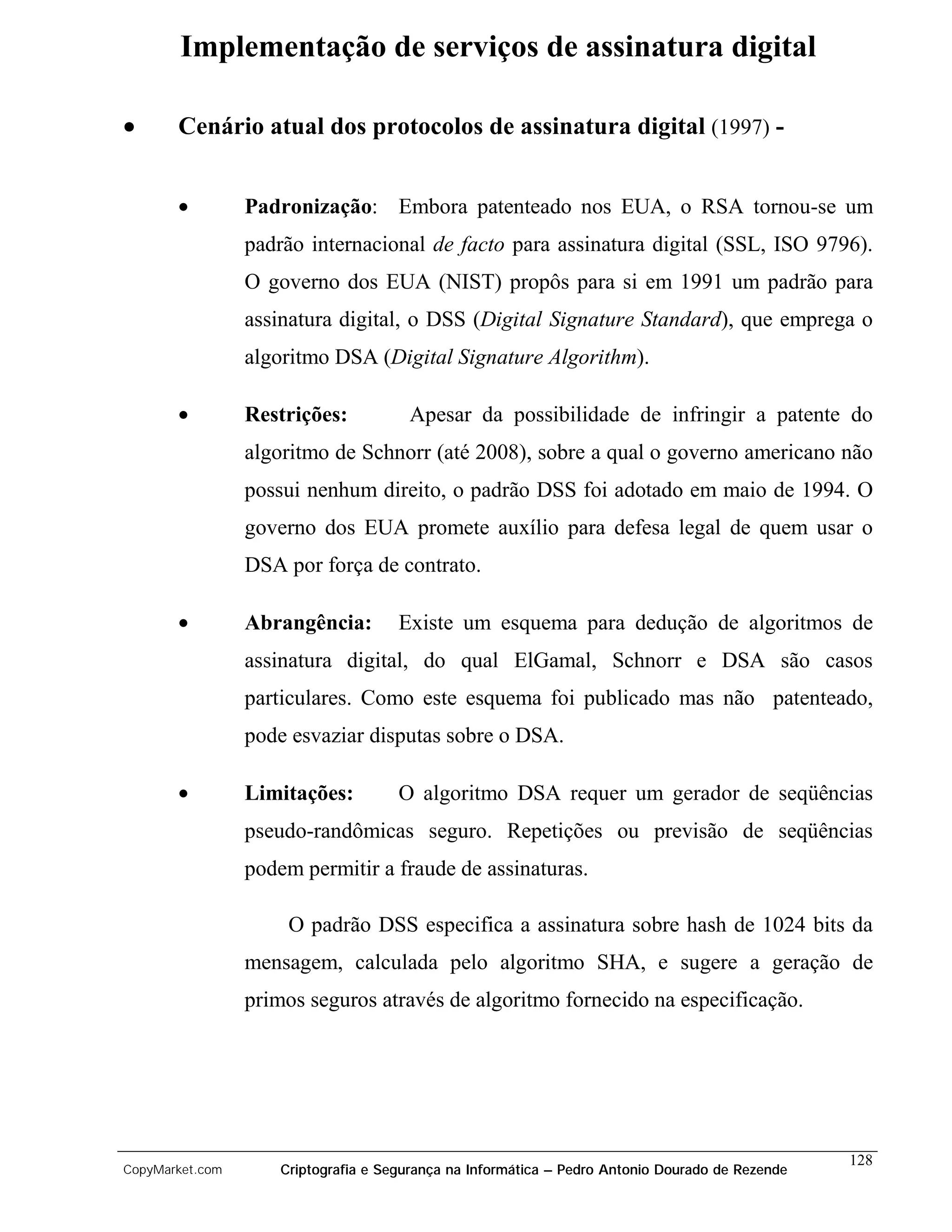Implementação de serviços de assinatura digital

•      Cenário atual dos protocolos de assinatura digital (1997) -


       •         Padronização: Embora patenteado nos EUA, o RSA tornou-se um
                 padrão internacional de facto para assinatura digital (SSL, ISO 9796).
                 O governo dos EUA (NIST) propôs para si em 1991 um padrão para
                 assinatura digital, o DSS (Digital Signature Standard), que emprega o
                 algoritmo DSA (Digital Signature Algorithm).

       •         Restrições:           Apesar da possibilidade de infringir a patente do
                 algoritmo de Schnorr (até 2008), sobre a qual o governo americano não
                 possui nenhum direito, o padrão DSS foi adotado em maio de 1994. O
                 governo dos EUA promete auxílio para defesa legal de quem usar o
                 DSA por força de contrato.

       •         Abrangência:         Existe um esquema para dedução de algoritmos de
                 assinatura digital, do qual ElGamal, Schnorr e DSA são casos
                 particulares. Como este esquema foi publicado mas não patenteado,
                 pode esvaziar disputas sobre o DSA.

       •         Limitações:          O algoritmo DSA requer um gerador de seqüências
                 pseudo-randômicas seguro. Repetições ou previsão de seqüências
                 podem permitir a fraude de assinaturas.

                      O padrão DSS especifica a assinatura sobre hash de 1024 bits da
                 mensagem, calculada pelo algoritmo SHA, e sugere a geração de
                 primos seguros através de algoritmo fornecido na especificação.




                                                                                                  128
CopyMarket.com       Criptografia e Segurança na Informática – Pedro Antonio Dourado de Rezende
 