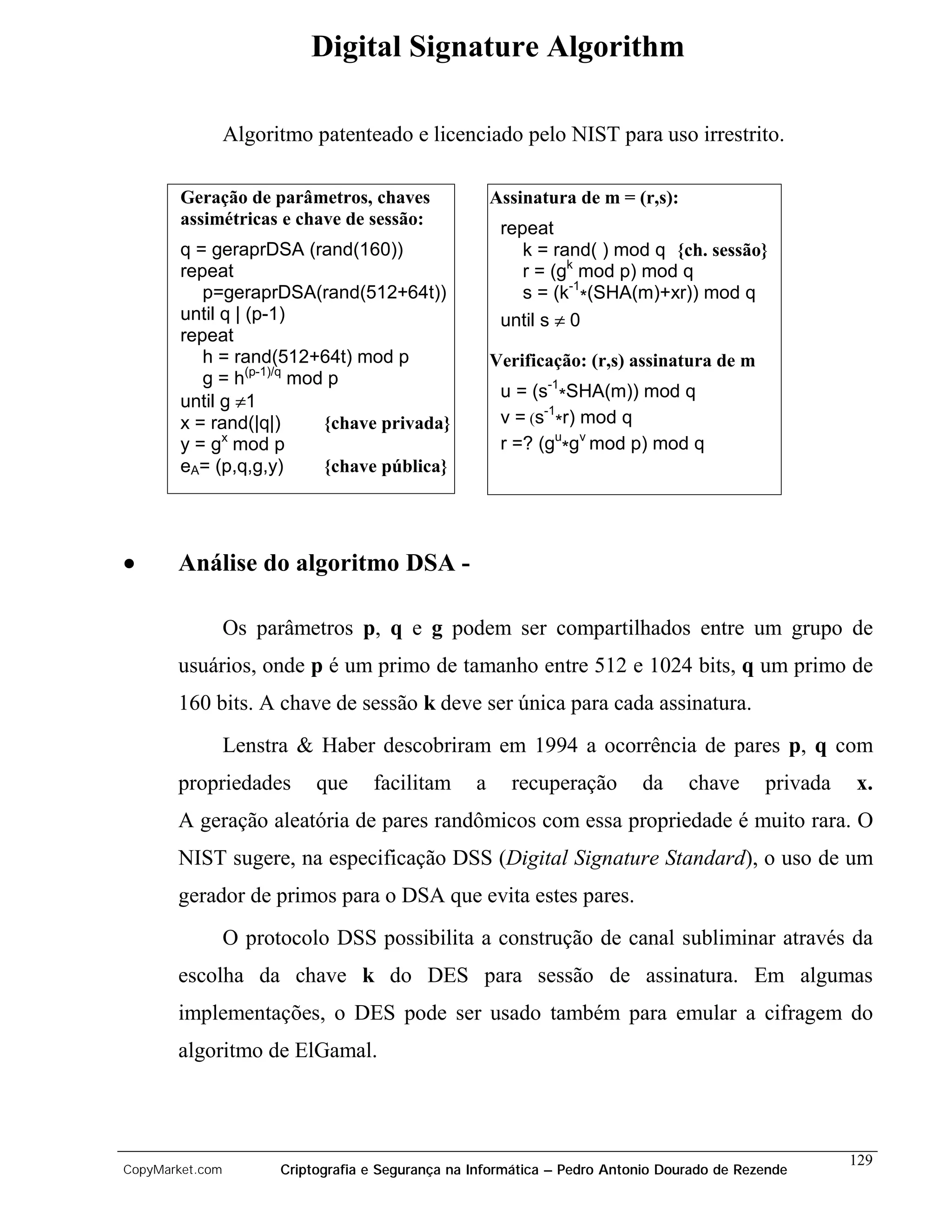 Digital Signature Algorithm

                 Algoritmo patenteado e licenciado pelo NIST para uso irrestrito.

        Geração de parâmetros, chaves                  Assinatura de m = (r,s):
        assimétricas e chave de sessão:
                                                        repeat
        q = geraprDSA (rand(160))                          k = rand( ) mod q {ch. sessão}
        repeat                                             r = (gk mod p) mod q
           p=geraprDSA(rand(512+64t))                      s = (k-1*(SHA(m)+xr)) mod q
        until q | (p-1)                                 until s ≠ 0
        repeat
           h = rand(512+64t) mod p                     Verificação: (r,s) assinatura de m
           g = h(p-1)/q mod p
                                                        u = (s-1*SHA(m)) mod q
        until g ≠1
        x = rand(|q|)      {chave privada}              v = (s-1*r) mod q
              x
        y = g mod p                                     r =? (gu*gv mod p) mod q
        eA= (p,q,g,y)      {chave pública}




•      Análise do algoritmo DSA -

                 Os parâmetros p, q e g podem ser compartilhados entre um grupo de
       usuários, onde p é um primo de tamanho entre 512 e 1024 bits, q um primo de
       160 bits. A chave de sessão k deve ser única para cada assinatura.
                 Lenstra & Haber descobriram em 1994 a ocorrência de pares p, q com
       propriedades         que     facilitam      a     recuperação       da     chave      privada   x.
       A geração aleatória de pares randômicos com essa propriedade é muito rara. O
       NIST sugere, na especificação DSS (Digital Signature Standard), o uso de um
       gerador de primos para o DSA que evita estes pares.
                 O protocolo DSS possibilita a construção de canal subliminar através da
       escolha da chave k do DES para sessão de assinatura. Em algumas
       implementações, o DES pode ser usado também para emular a cifragem do
       algoritmo de ElGamal.



                                                                                                       129
CopyMarket.com         Criptografia e Segurança na Informática – Pedro Antonio Dourado de Rezende
 