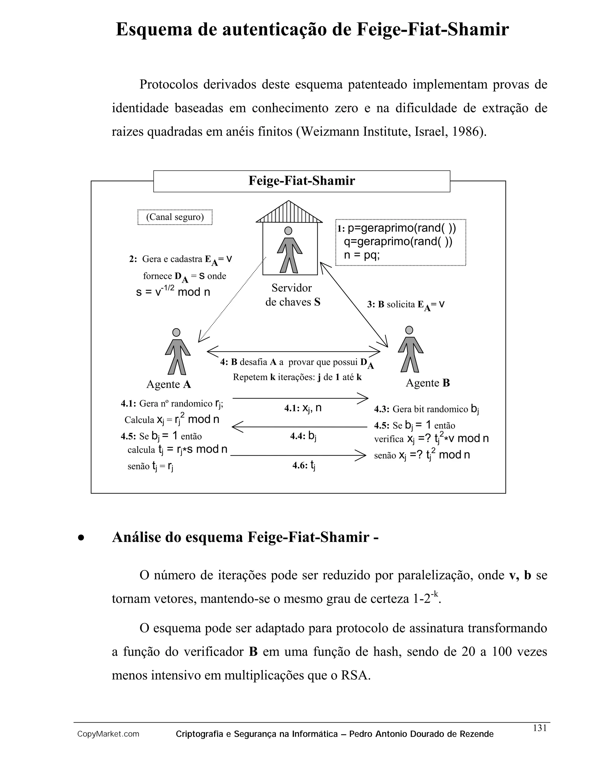 Esquema de autenticação de Feige-Fiat-Shamir

                 Protocolos derivados deste esquema patenteado implementam provas de
       identidade baseadas em conhecimento zero e na dificuldade de extração de
       raizes quadradas em anéis finitos (Weizmann Institute, Israel, 1986).


                                              Feige-Fiat-Shamir

                  (Canal seguro)
                                                                     1: p=geraprimo(rand( ))
                                                                       q=geraprimo(rand( ))
           2: Gera e cadastra EA= v                                    n = pq;
                 fornece DA = s onde
             s = v-1/2 mod n                        Servidor
                                                   de chaves S                 3: B solicita EA= v




                                        4: B desafia A a provar que possui DA
                                           Repetem k iterações: j de 1 até k
                  Agente A                                                              Agente B
         4.1: Gera nº randomico rj;                     4.1: xj, n              4.3: Gera bit randomico bj
                            2
          Calcula xj = rj       mod n                                           4.5: Se bj = 1 então
         4.5: Se bj = 1 então                            4.4: bj                                 2
                                                                                verifica xj =? tj *v mod n
           calcula tj = rj*s mod n
                                                                                senão xj   =? tj2 mod n
           senão tj = rj                                  4.6: tj




•      Análise do esquema Feige-Fiat-Shamir -

                 O número de iterações pode ser reduzido por paralelização, onde v, b se
       tornam vetores, mantendo-se o mesmo grau de certeza 1-2-k.

                 O esquema pode ser adaptado para protocolo de assinatura transformando
       a função do verificador B em uma função de hash, sendo de 20 a 100 vezes
       menos intensivo em multiplicações que o RSA.


                                                                                                             131
CopyMarket.com             Criptografia e Segurança na Informática – Pedro Antonio Dourado de Rezende
 