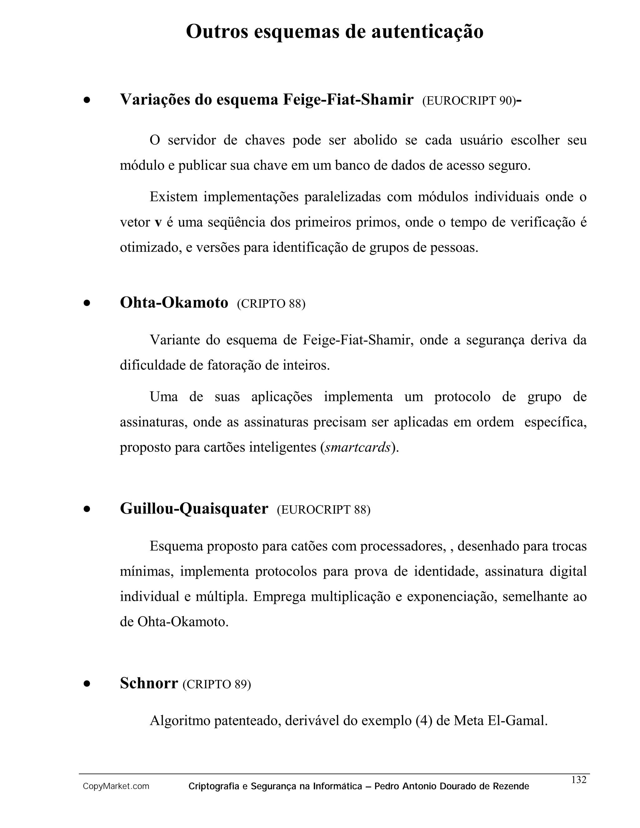 Outros esquemas de autenticação


•      Variações do esquema Feige-Fiat-Shamir                            (EUROCRIPT 90)-


                 O servidor de chaves pode ser abolido se cada usuário escolher seu
       módulo e publicar sua chave em um banco de dados de acesso seguro.

                 Existem implementações paralelizadas com módulos individuais onde o
       vetor v é uma seqüência dos primeiros primos, onde o tempo de verificação é
       otimizado, e versões para identificação de grupos de pessoas.


•      Ohta-Okamoto              (CRIPTO 88)

                 Variante do esquema de Feige-Fiat-Shamir, onde a segurança deriva da
       dificuldade de fatoração de inteiros.

                 Uma de suas aplicações implementa um protocolo de grupo de
       assinaturas, onde as assinaturas precisam ser aplicadas em ordem específica,
       proposto para cartões inteligentes (smartcards).



•      Guillou-Quaisquater                (EUROCRIPT 88)

                 Esquema proposto para catões com processadores, , desenhado para trocas
       mínimas, implementa protocolos para prova de identidade, assinatura digital
       individual e múltipla. Emprega multiplicação e exponenciação, semelhante ao
       de Ohta-Okamoto.



•      Schnorr (CRIPTO 89)

                 Algoritmo patenteado, derivável do exemplo (4) de Meta El-Gamal.


                                                                                                    132
CopyMarket.com         Criptografia e Segurança na Informática – Pedro Antonio Dourado de Rezende
 