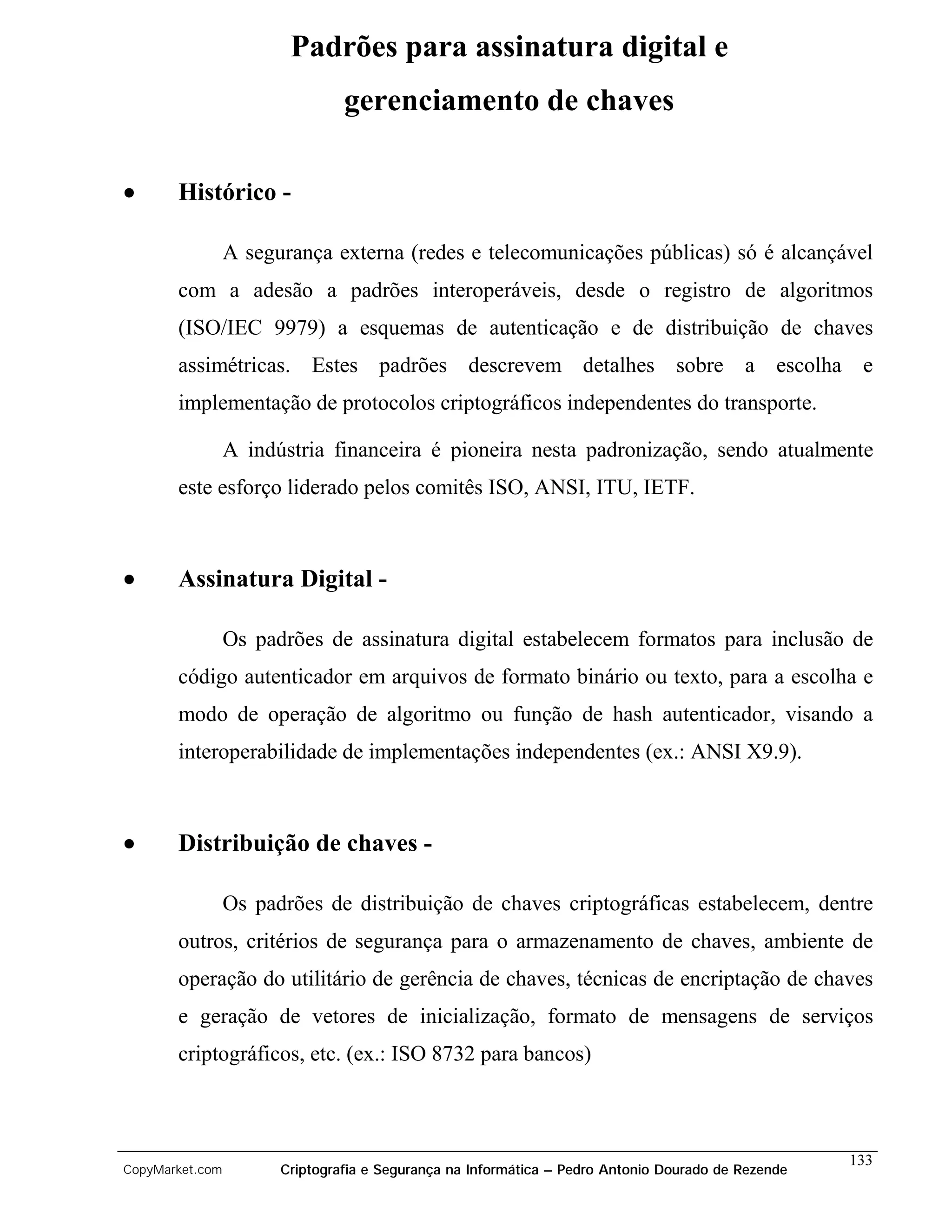 Padrões para assinatura digital e
                                gerenciamento de chaves

•      Histórico -

                 A segurança externa (redes e telecomunicações públicas) só é alcançável
       com a adesão a padrões interoperáveis, desde o registro de algoritmos
       (ISO/IEC 9979) a esquemas de autenticação e de distribuição de chaves
       assimétricas. Estes padrões descrevem detalhes sobre a escolha e
       implementação de protocolos criptográficos independentes do transporte.

                 A indústria financeira é pioneira nesta padronização, sendo atualmente
       este esforço liderado pelos comitês ISO, ANSI, ITU, IETF.



•      Assinatura Digital -

                 Os padrões de assinatura digital estabelecem formatos para inclusão de
       código autenticador em arquivos de formato binário ou texto, para a escolha e
       modo de operação de algoritmo ou função de hash autenticador, visando a
       interoperabilidade de implementações independentes (ex.: ANSI X9.9).



•      Distribuição de chaves -

                 Os padrões de distribuição de chaves criptográficas estabelecem, dentre
       outros, critérios de segurança para o armazenamento de chaves, ambiente de
       operação do utilitário de gerência de chaves, técnicas de encriptação de chaves
       e geração de vetores de inicialização, formato de mensagens de serviços
       criptográficos, etc. (ex.: ISO 8732 para bancos)



                                                                                                    133
CopyMarket.com         Criptografia e Segurança na Informática – Pedro Antonio Dourado de Rezende
 