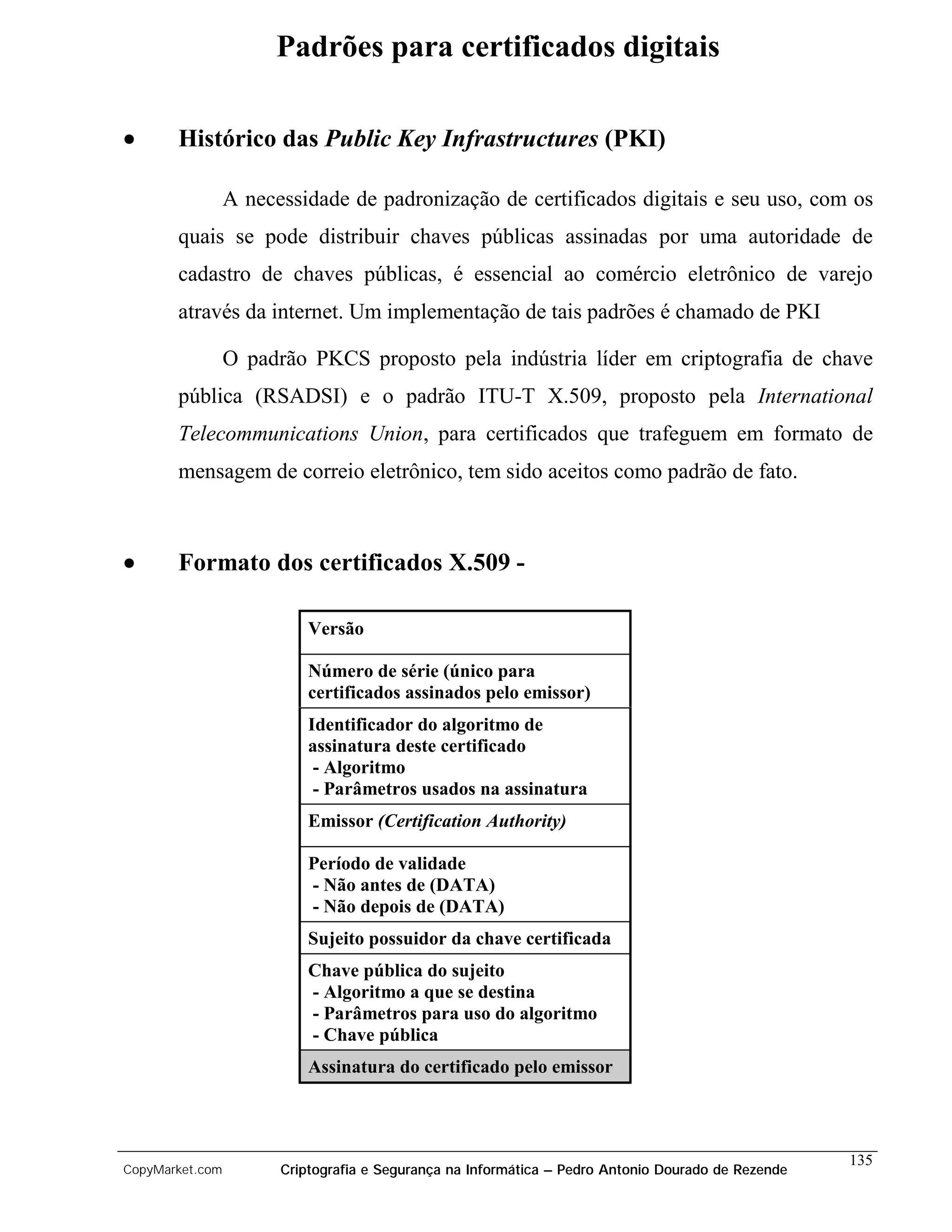 Padrões para certificados digitais

•      Histórico das Public Key Infrastructures (PKI)

                 A necessidade de padronização de certificados digitais e seu uso, com os
       quais se pode distribuir chaves públicas assinadas por uma autoridade de
       cadastro de chaves públicas, é essencial ao comércio eletrônico de varejo
       através da internet. Um implementação de tais padrões é chamado de PKI

                 O padrão PKCS proposto pela indústria líder em criptografia de chave
       pública (RSADSI) e o padrão ITU-T X.509, proposto pela International
       Telecommunications Union, para certificados que trafeguem em formato de
       mensagem de correio eletrônico, tem sido aceitos como padrão de fato.



•      Formato dos certificados X.509 -

                           Versão

                           Número de série (único para
                           certificados assinados pelo emissor)
                           Identificador do algoritmo de
                           assinatura deste certificado
                            - Algoritmo
                            - Parâmetros usados na assinatura
                           Emissor (Certification Authority)

                           Período de validade
                           - Não antes de (DATA)
                           - Não depois de (DATA)
                           Sujeito possuidor da chave certificada
                           Chave pública do sujeito
                           - Algoritmo a que se destina
                           - Parâmetros para uso do algoritmo
                           - Chave pública
                           Assinatura do certificado pelo emissor



                                                                                                    135
CopyMarket.com         Criptografia e Segurança na Informática – Pedro Antonio Dourado de Rezende
 