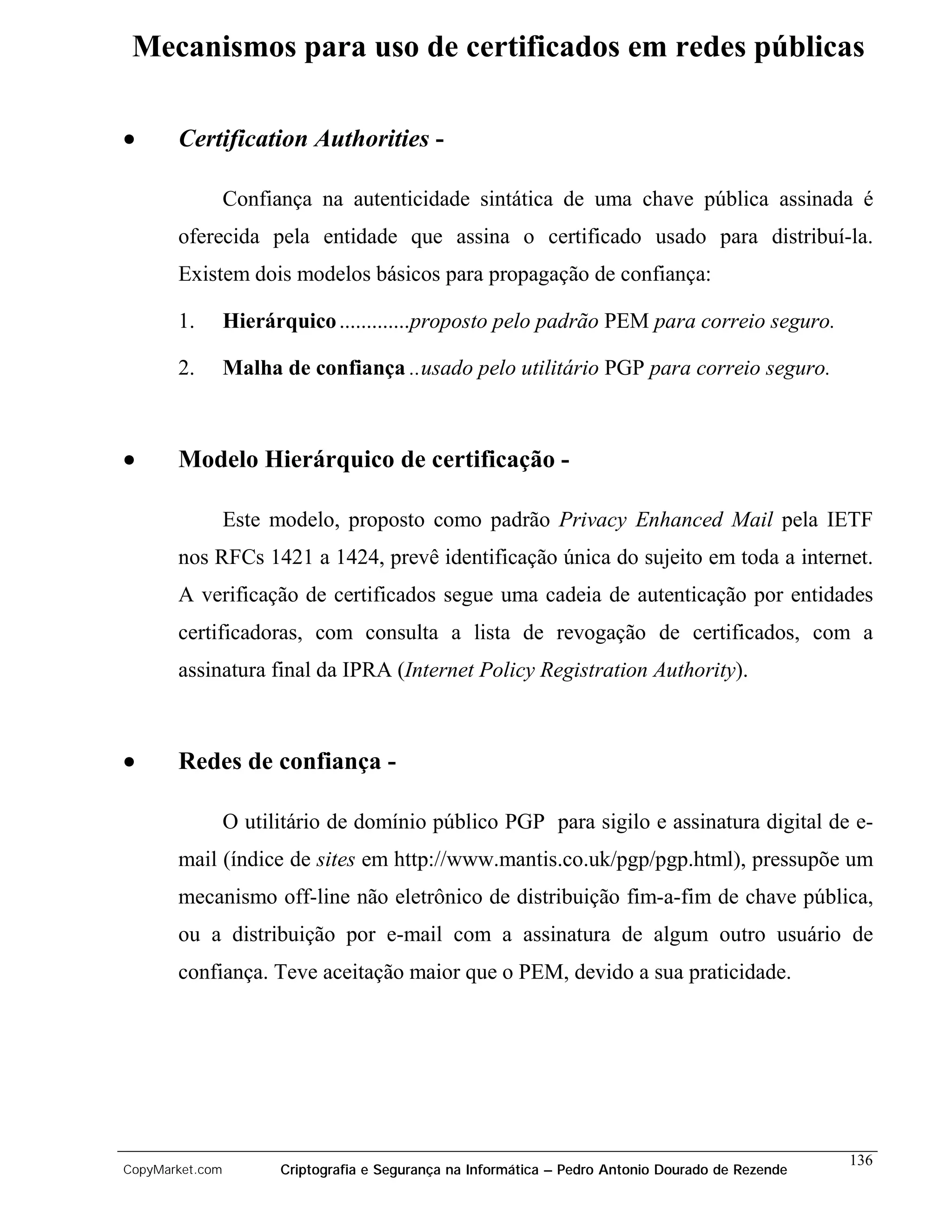 Mecanismos para uso de certificados em redes públicas

•      Certification Authorities -

                 Confiança na autenticidade sintática de uma chave pública assinada é
       oferecida pela entidade que assina o certificado usado para distribuí-la.
       Existem dois modelos básicos para propagação de confiança:

       1.        Hierárquico .............proposto pelo padrão PEM para correio seguro.

       2.        Malha de confiança ..usado pelo utilitário PGP para correio seguro.



•      Modelo Hierárquico de certificação -

                 Este modelo, proposto como padrão Privacy Enhanced Mail pela IETF
       nos RFCs 1421 a 1424, prevê identificação única do sujeito em toda a internet.
       A verificação de certificados segue uma cadeia de autenticação por entidades
       certificadoras, com consulta a lista de revogação de certificados, com a
       assinatura final da IPRA (Internet Policy Registration Authority).



•      Redes de confiança -

                 O utilitário de domínio público PGP para sigilo e assinatura digital de e-
       mail (índice de sites em http://www.mantis.co.uk/pgp/pgp.html), pressupõe um
       mecanismo off-line não eletrônico de distribuição fim-a-fim de chave pública,
       ou a distribuição por e-mail com a assinatura de algum outro usuário de
       confiança. Teve aceitação maior que o PEM, devido a sua praticidade.




                                                                                                    136
CopyMarket.com         Criptografia e Segurança na Informática – Pedro Antonio Dourado de Rezende
 