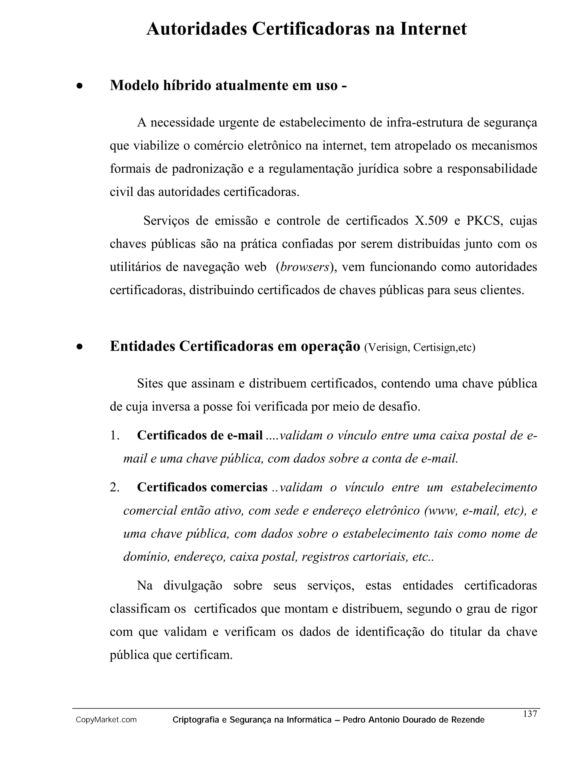 Autoridades Certificadoras na Internet

•      Modelo híbrido atualmente em uso -

                 A necessidade urgente de estabelecimento de infra-estrutura de segurança
       que viabilize o comércio eletrônico na internet, tem atropelado os mecanismos
       formais de padronização e a regulamentação jurídica sobre a responsabilidade
       civil das autoridades certificadoras.

                  Serviços de emissão e controle de certificados X.509 e PKCS, cujas
       chaves públicas são na prática confiadas por serem distribuídas junto com os
       utilitários de navegação web (browsers), vem funcionando como autoridades
       certificadoras, distribuindo certificados de chaves públicas para seus clientes.



•      Entidades Certificadoras em operação (Verisign, Certisign,etc)

                 Sites que assinam e distribuem certificados, contendo uma chave pública
       de cuja inversa a posse foi verificada por meio de desafio.

       1.        Certificados de e-mail ....validam o vínculo entre uma caixa postal de e-
            mail e uma chave pública, com dados sobre a conta de e-mail.

       2.        Certificados comercias ..validam o vínculo entre um estabelecimento
            comercial então ativo, com sede e endereço eletrônico (www, e-mail, etc), e
            uma chave pública, com dados sobre o estabelecimento tais como nome de
            domínio, endereço, caixa postal, registros cartoriais, etc..

                 Na divulgação sobre seus serviços, estas entidades certificadoras
       classificam os certificados que montam e distribuem, segundo o grau de rigor
       com que validam e verificam os dados de identificação do titular da chave
       pública que certificam.



                                                                                                    137
CopyMarket.com         Criptografia e Segurança na Informática – Pedro Antonio Dourado de Rezende
 
