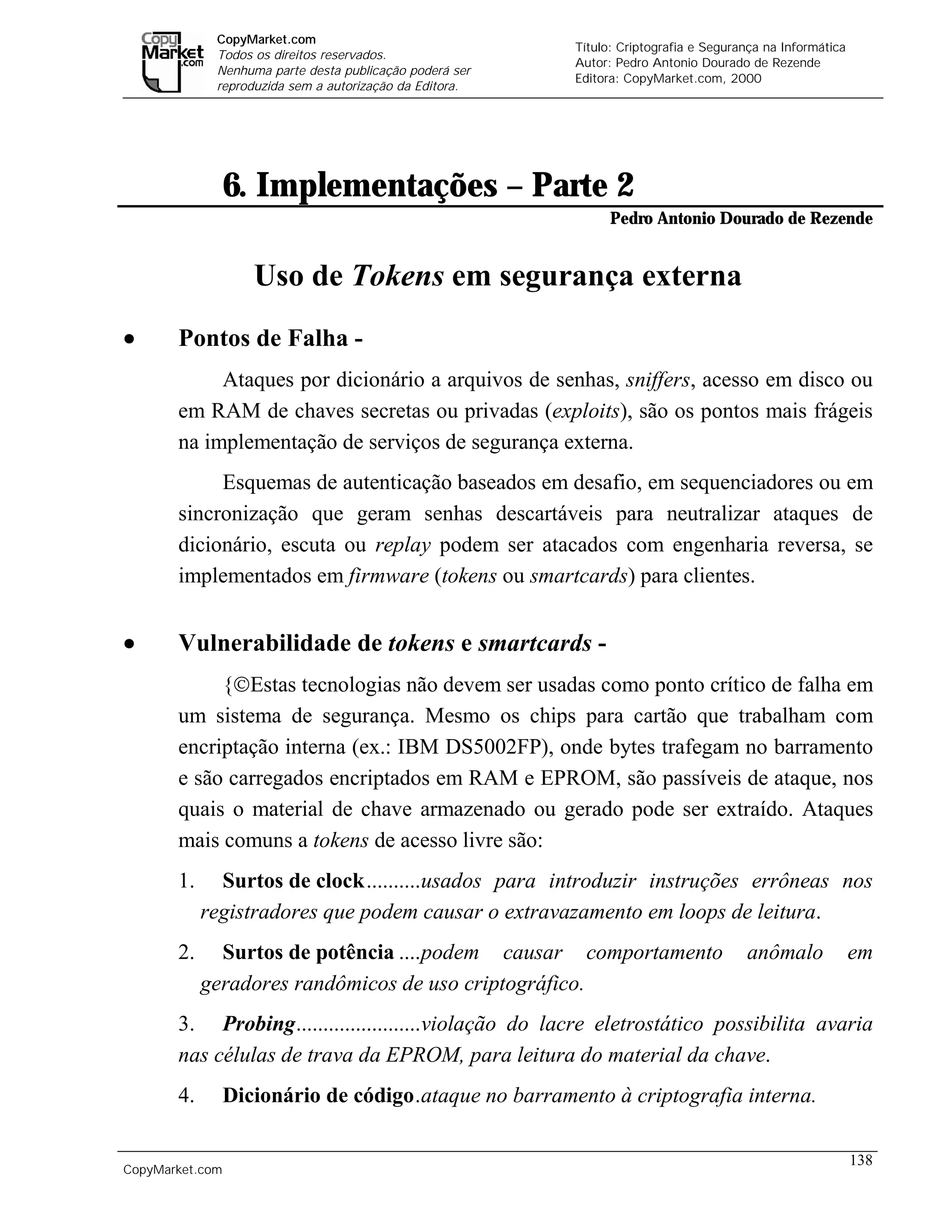 CopyMarket.com
                                                                  Título: Criptografia e Segurança na Informática
             Todos os direitos reservados.
                                                                  Autor: Pedro Antonio Dourado de Rezende
             Nenhuma parte desta publicação poderá ser
                                                                  Editora: CopyMarket.com, 2000
             reproduzida sem a autorização da Editora.




                 6. Implementações – Parte 2
                                                                        Pedro Antonio Dourado de Rezende


                    Uso de Tokens em segurança externa
•      Pontos de Falha -
            Ataques por dicionário a arquivos de senhas, sniffers, acesso em disco ou
       em RAM de chaves secretas ou privadas (exploits), são os pontos mais frágeis
       na implementação de serviços de segurança externa.
            Esquemas de autenticação baseados em desafio, em sequenciadores ou em
       sincronização que geram senhas descartáveis para neutralizar ataques de
       dicionário, escuta ou replay podem ser atacados com engenharia reversa, se
       implementados em firmware (tokens ou smartcards) para clientes.


•      Vulnerabilidade de tokens e smartcards -
            {Estas tecnologias não devem ser usadas como ponto crítico de falha em
       um sistema de segurança. Mesmo os chips para cartão que trabalham com
       encriptação interna (ex.: IBM DS5002FP), onde bytes trafegam no barramento
       e são carregados encriptados em RAM e EPROM, são passíveis de ataque, nos
       quais o material de chave armazenado ou gerado pode ser extraído. Ataques
       mais comuns a tokens de acesso livre são:
       1.     Surtos de clock..........usados para introduzir instruções errôneas nos
            registradores que podem causar o extravazamento em loops de leitura.
       2.     Surtos de potência ....podem causar comportamento                                anômalo              em
            geradores randômicos de uso criptográfico.
       3. Probing.......................violação do lacre eletrostático possibilita avaria
       nas células de trava da EPROM, para leitura do material da chave.
       4.        Dicionário de código.ataque no barramento à criptografia interna.

                                                                                                                    138
CopyMarket.com         Criptografia e Segurança na Informática – Pedro Antonio Dourado de Rezende
 