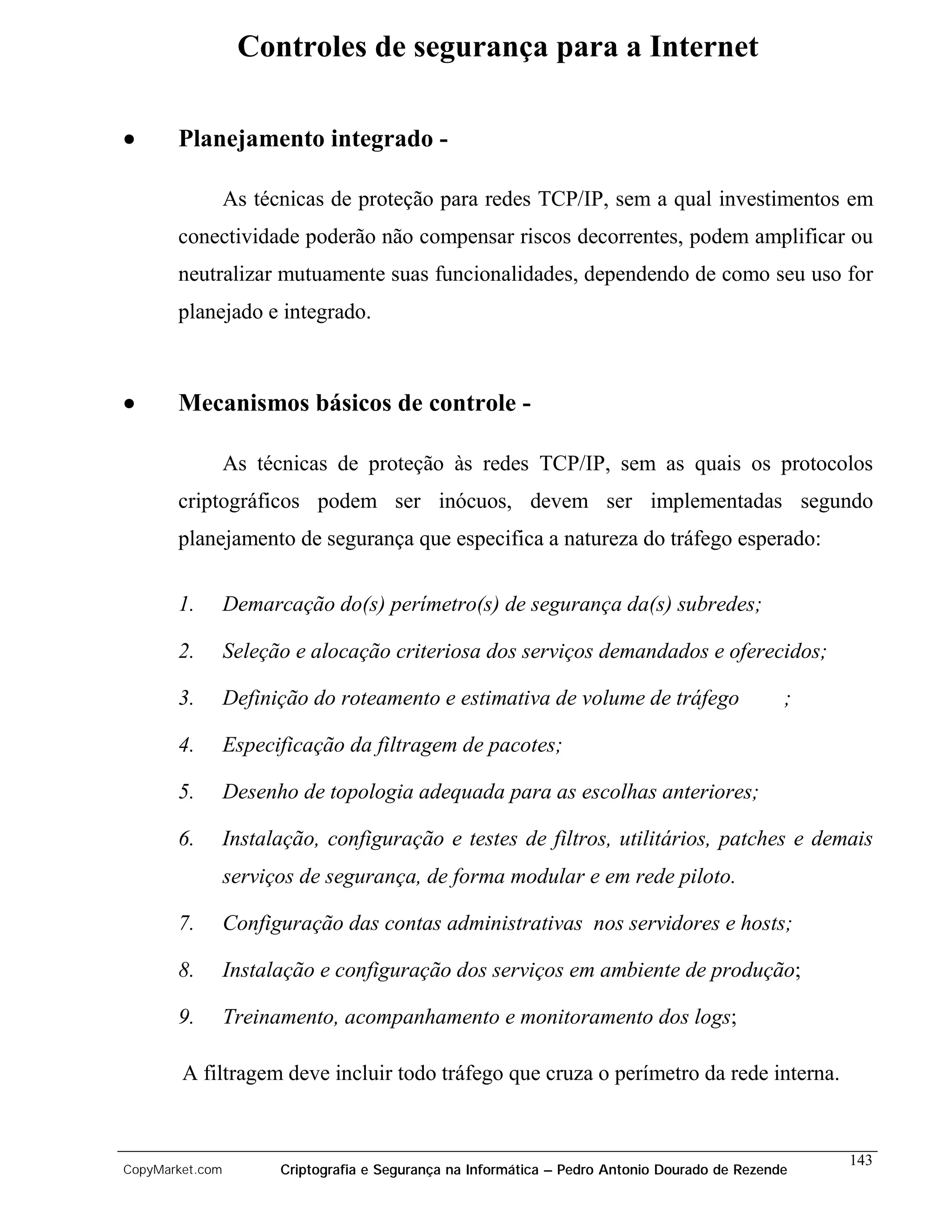 Controles de segurança para a Internet

•      Planejamento integrado -

                 As técnicas de proteção para redes TCP/IP, sem a qual investimentos em
       conectividade poderão não compensar riscos decorrentes, podem amplificar ou
       neutralizar mutuamente suas funcionalidades, dependendo de como seu uso for
       planejado e integrado.



•      Mecanismos básicos de controle -

                 As técnicas de proteção às redes TCP/IP, sem as quais os protocolos
       criptográficos podem ser inócuos, devem ser implementadas segundo
       planejamento de segurança que especifica a natureza do tráfego esperado:


       1.        Demarcação do(s) perímetro(s) de segurança da(s) subredes;

       2.        Seleção e alocação criteriosa dos serviços demandados e oferecidos;

       3.        Definição do roteamento e estimativa de volume de tráfego                      ;

       4.        Especificação da filtragem de pacotes;

       5.        Desenho de topologia adequada para as escolhas anteriores;

       6.        Instalação, configuração e testes de filtros, utilitários, patches e demais
                 serviços de segurança, de forma modular e em rede piloto.

       7.        Configuração das contas administrativas nos servidores e hosts;

       8.        Instalação e configuração dos serviços em ambiente de produção;

       9.        Treinamento, acompanhamento e monitoramento dos logs;

        A filtragem deve incluir todo tráfego que cruza o perímetro da rede interna.


                                                                                                    143
CopyMarket.com         Criptografia e Segurança na Informática – Pedro Antonio Dourado de Rezende
 