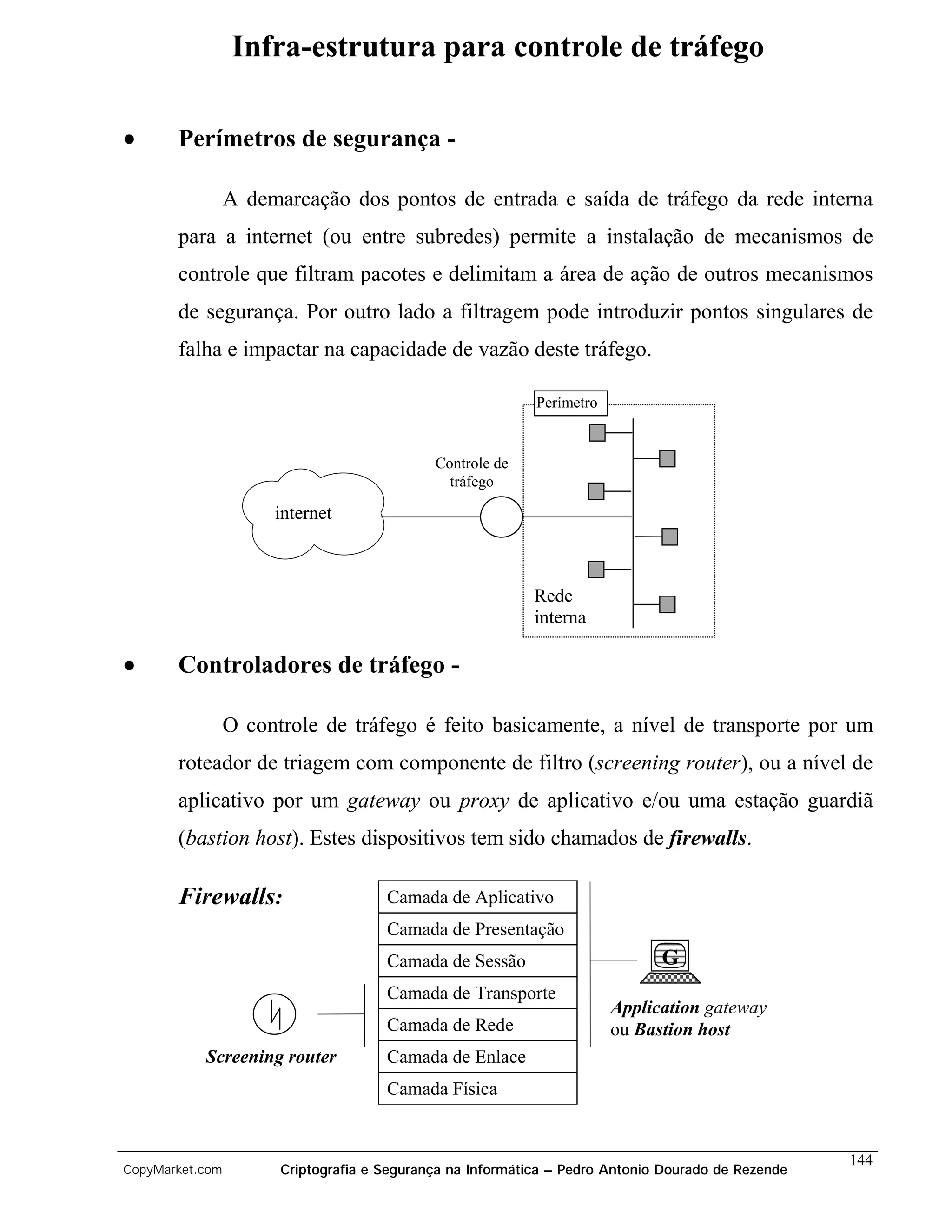 Infra-estrutura para controle de tráfego

•      Perímetros de segurança -

                 A demarcação dos pontos de entrada e saída de tráfego da rede interna
       para a internet (ou entre subredes) permite a instalação de mecanismos de
       controle que filtram pacotes e delimitam a área de ação de outros mecanismos
       de segurança. Por outro lado a filtragem pode introduzir pontos singulares de
       falha e impactar na capacidade de vazão deste tráfego.

                                                            Perímetro


                                             Controle de
                                               tráfego

                      internet



                                                            Rede
                                                            interna

•      Controladores de tráfego -

                 O controle de tráfego é feito basicamente, a nível de transporte por um
       roteador de triagem com componente de filtro (screening router), ou a nível de
       aplicativo por um gateway ou proxy de aplicativo e/ou uma estação guardiã
       (bastion host). Estes dispositivos tem sido chamados de firewalls.

       Firewalls:                     Camada de Aplicativo
                                      Camada de Presentação
                                      Camada de Sessão                        G
                                      Camada de Transporte
                                                                        Application gateway
                                      Camada de Rede                    ou Bastion host
           Screening router           Camada de Enlace
                                      Camada Física


                                                                                                    144
CopyMarket.com         Criptografia e Segurança na Informática – Pedro Antonio Dourado de Rezende
 