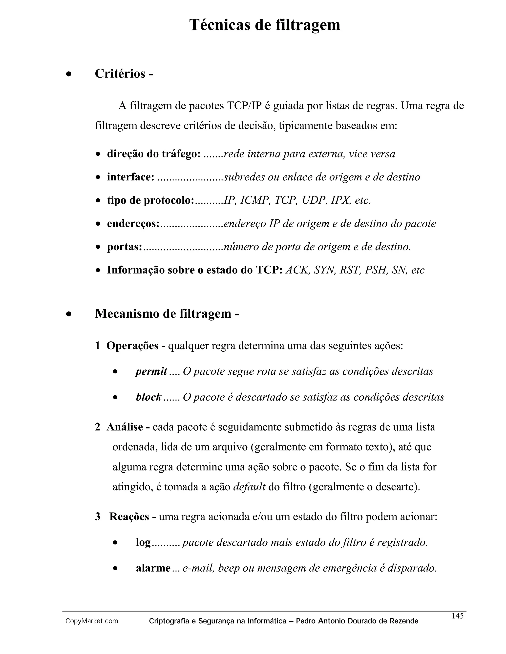 Técnicas de filtragem

•      Critérios -

                 A filtragem de pacotes TCP/IP é guiada por listas de regras. Uma regra de
       filtragem descreve critérios de decisão, tipicamente baseados em:

       • direção do tráfego: .......rede interna para externa, vice versa
       • interface: .......................subredes ou enlace de origem e de destino

       • tipo de protocolo:..........IP, ICMP, TCP, UDP, IPX, etc.

       • endereços:......................endereço IP de origem e de destino do pacote

       • portas:............................número de porta de origem e de destino.

       • Informação sobre o estado do TCP: ACK, SYN, RST, PSH, SN, etc


•      Mecanismo de filtragem -

       1 Operações - qualquer regra determina uma das seguintes ações:

            •       permit .... O pacote segue rota se satisfaz as condições descritas

            •       block ...... O pacote é descartado se satisfaz as condições descritas

       2 Análise - cada pacote é seguidamente submetido às regras de uma lista
            ordenada, lida de um arquivo (geralmente em formato texto), até que
            alguma regra determine uma ação sobre o pacote. Se o fim da lista for
            atingido, é tomada a ação default do filtro (geralmente o descarte).

       3 Reações - uma regra acionada e/ou um estado do filtro podem acionar:

            •       log.......... pacote descartado mais estado do filtro é registrado.

            •       alarme... e-mail, beep ou mensagem de emergência é disparado.



                                                                                                    145
CopyMarket.com         Criptografia e Segurança na Informática – Pedro Antonio Dourado de Rezende
 