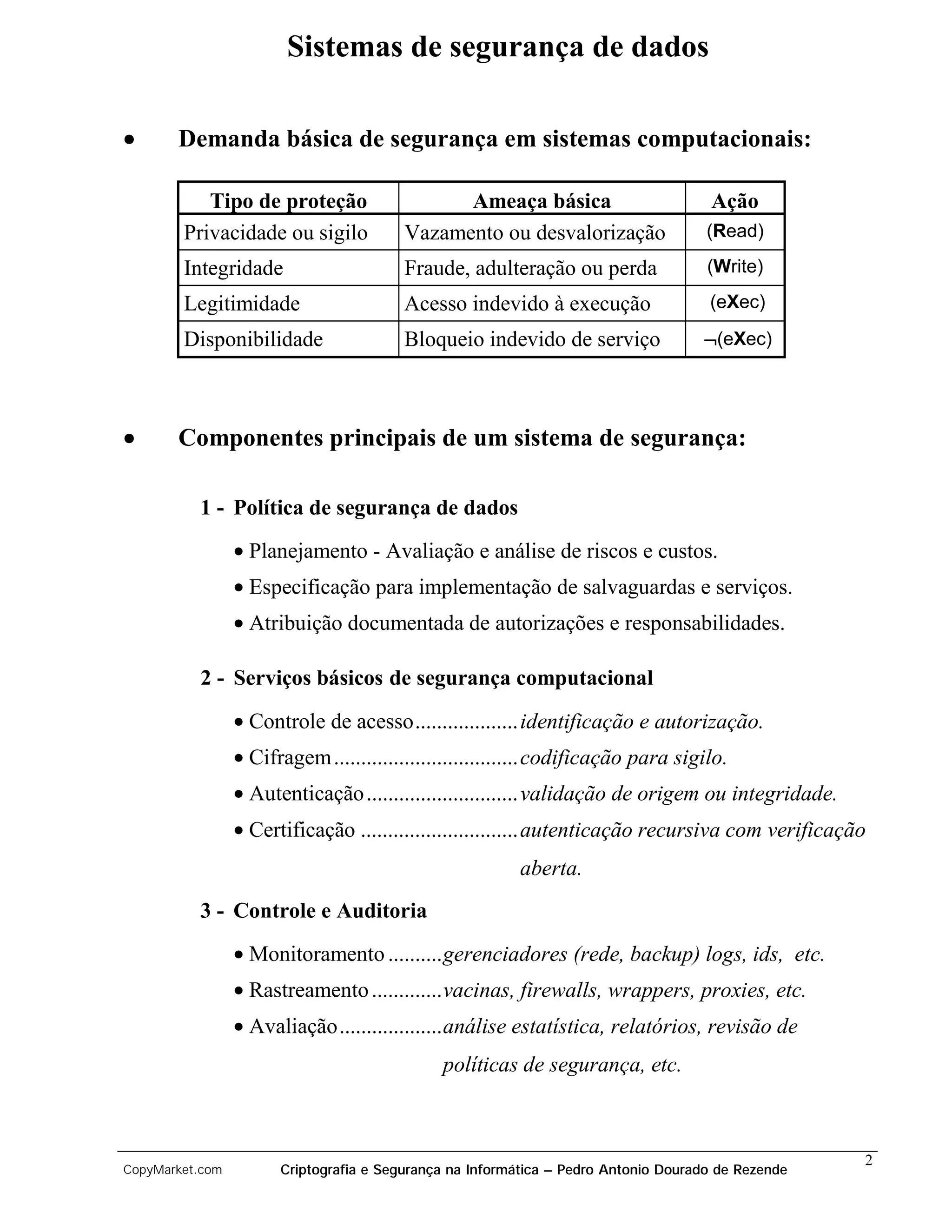 Sistemas de segurança de dados

•      Demanda básica de segurança em sistemas computacionais:

           Tipo de proteção                    Ameaça básica                         Ação
        Privacidade ou sigilo            Vazamento ou desvalorização                 (Read)

        Integridade                      Fraude, adulteração ou perda                (Write)

        Legitimidade                     Acesso indevido à execução                  (eXec)

        Disponibilidade                  Bloqueio indevido de serviço               ¬(eXec)




•      Componentes principais de um sistema de segurança:

          1 - Política de segurança de dados
                 • Planejamento - Avaliação e análise de riscos e custos.
                 • Especificação para implementação de salvaguardas e serviços.
                 • Atribuição documentada de autorizações e responsabilidades.

          2 - Serviços básicos de segurança computacional
                 • Controle de acesso...................identificação e autorização.
                 • Cifragem ..................................codificação para sigilo.
                 • Autenticação ............................validação de origem ou integridade.
                 • Certificação .............................autenticação recursiva com verificação
                                                         aberta.
          3 - Controle e Auditoria
                 • Monitoramento ..........gerenciadores (rede, backup) logs, ids, etc.
                 • Rastreamento .............vacinas, firewalls, wrappers, proxies, etc.
                 • Avaliação...................análise estatística, relatórios, revisão de
                                              políticas de segurança, etc.



                                                                                                    2
CopyMarket.com         Criptografia e Segurança na Informática – Pedro Antonio Dourado de Rezende
 