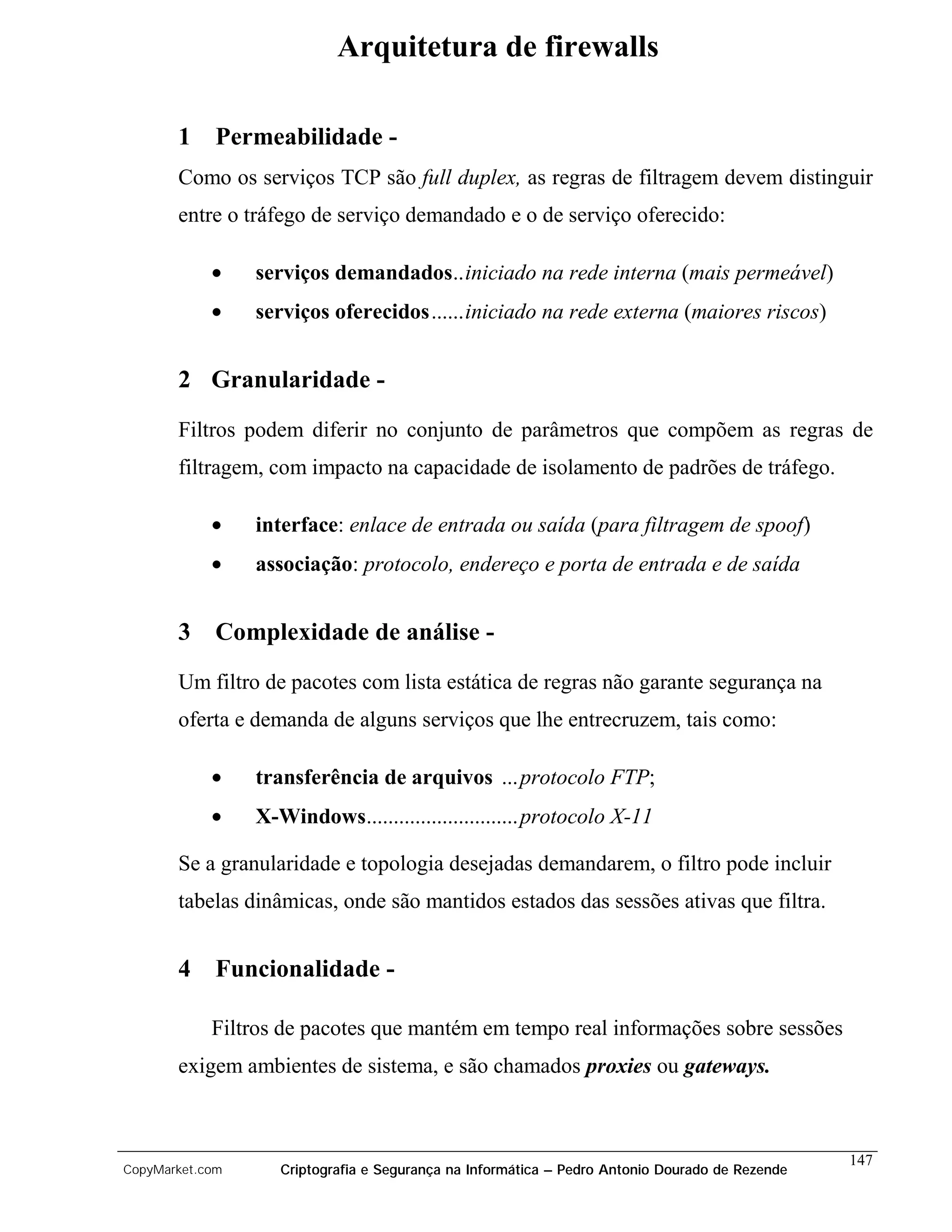 Arquitetura de firewalls

       1 Permeabilidade -
       Como os serviços TCP são full duplex, as regras de filtragem devem distinguir
       entre o tráfego de serviço demandado e o de serviço oferecido:

            •    serviços demandados..iniciado na rede interna (mais permeável)
            •    serviços oferecidos......iniciado na rede externa (maiores riscos)


       2 Granularidade -
       Filtros podem diferir no conjunto de parâmetros que compõem as regras de
       filtragem, com impacto na capacidade de isolamento de padrões de tráfego.

            •    interface: enlace de entrada ou saída (para filtragem de spoof)
            •    associação: protocolo, endereço e porta de entrada e de saída


       3 Complexidade de análise -
       Um filtro de pacotes com lista estática de regras não garante segurança na
       oferta e demanda de alguns serviços que lhe entrecruzem, tais como:

            •    transferência de arquivos ... protocolo FTP;
            •    X-Windows............................protocolo X-11

       Se a granularidade e topologia desejadas demandarem, o filtro pode incluir
       tabelas dinâmicas, onde são mantidos estados das sessões ativas que filtra.


       4 Funcionalidade -

            Filtros de pacotes que mantém em tempo real informações sobre sessões
       exigem ambientes de sistema, e são chamados proxies ou gateways.



                                                                                                 147
CopyMarket.com      Criptografia e Segurança na Informática – Pedro Antonio Dourado de Rezende
 
