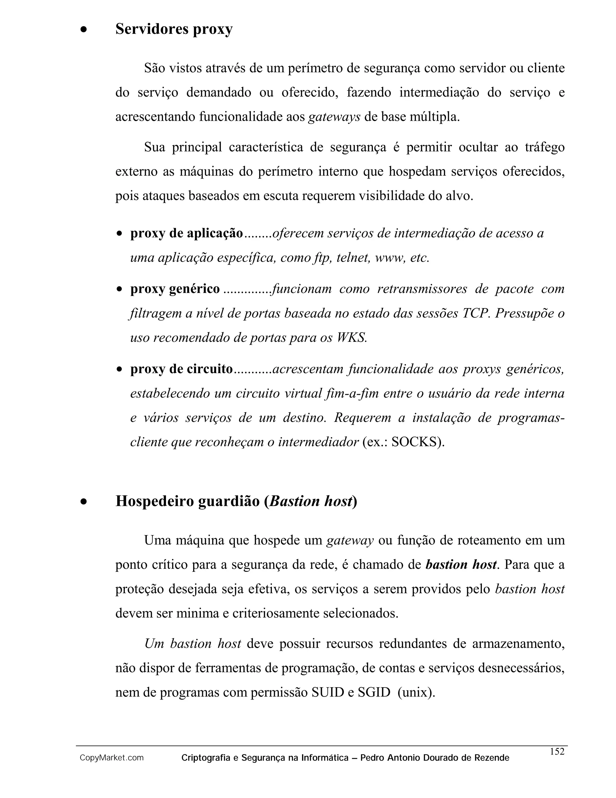 •      Servidores proxy

                 São vistos através de um perímetro de segurança como servidor ou cliente
       do serviço demandado ou oferecido, fazendo intermediação do serviço e
       acrescentando funcionalidade aos gateways de base múltipla.

                 Sua principal característica de segurança é permitir ocultar ao tráfego
       externo as máquinas do perímetro interno que hospedam serviços oferecidos,
       pois ataques baseados em escuta requerem visibilidade do alvo.

       • proxy de aplicação........oferecem serviços de intermediação de acesso a
           uma aplicação específica, como ftp, telnet, www, etc.

       • proxy genérico ..............funcionam como retransmissores de pacote com
           filtragem a nível de portas baseada no estado das sessões TCP. Pressupõe o
           uso recomendado de portas para os WKS.

       • proxy de circuito...........acrescentam funcionalidade aos proxys genéricos,
           estabelecendo um circuito virtual fim-a-fim entre o usuário da rede interna
           e vários serviços de um destino. Requerem a instalação de programas-
           cliente que reconheçam o intermediador (ex.: SOCKS).



•      Hospedeiro guardião (Bastion host)

                 Uma máquina que hospede um gateway ou função de roteamento em um
       ponto crítico para a segurança da rede, é chamado de bastion host. Para que a
       proteção desejada seja efetiva, os serviços a serem providos pelo bastion host
       devem ser minima e criteriosamente selecionados.

                 Um bastion host deve possuir recursos redundantes de armazenamento,
       não dispor de ferramentas de programação, de contas e serviços desnecessários,
       nem de programas com permissão SUID e SGID (unix).



                                                                                                    152
CopyMarket.com         Criptografia e Segurança na Informática – Pedro Antonio Dourado de Rezende
 