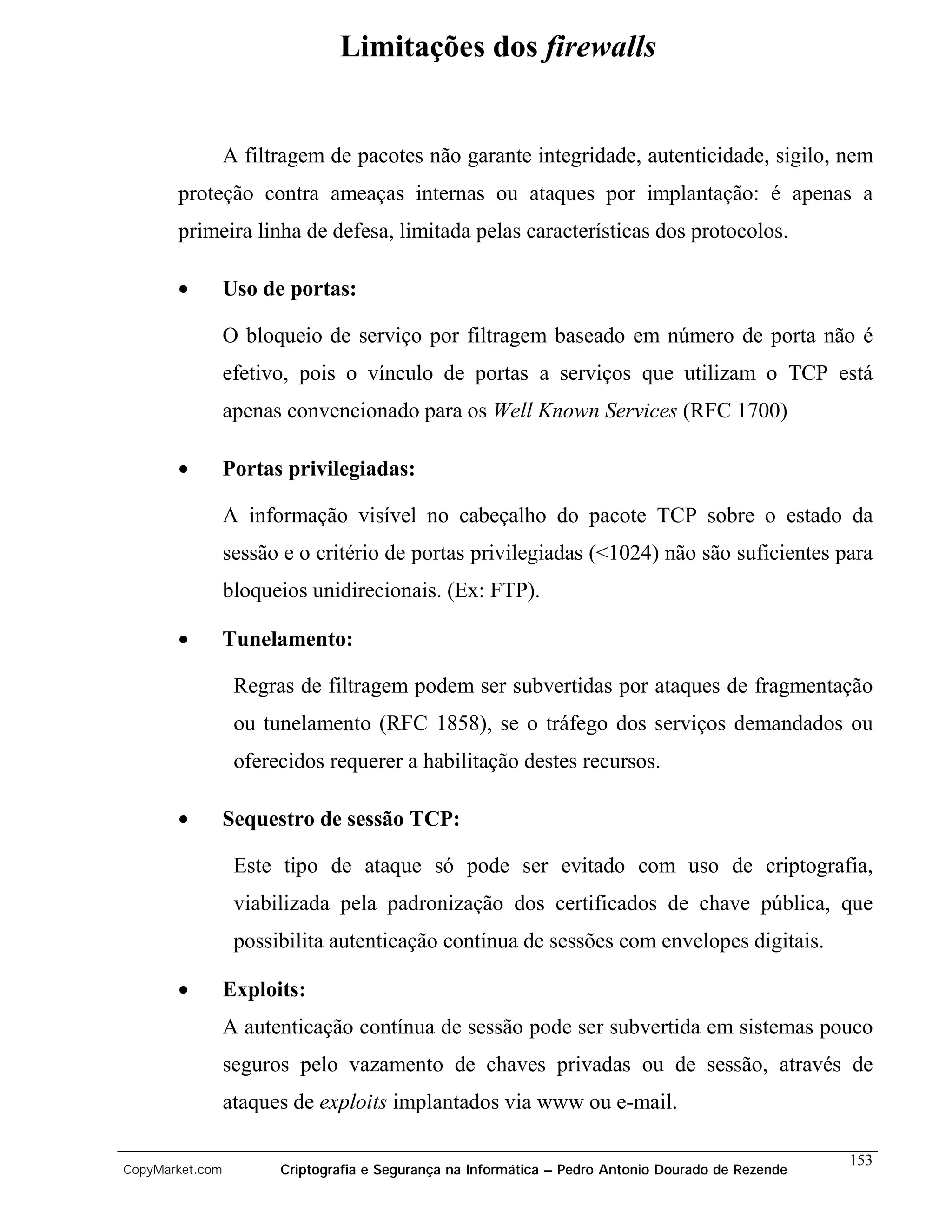 Limitações dos firewalls


                 A filtragem de pacotes não garante integridade, autenticidade, sigilo, nem
       proteção contra ameaças internas ou ataques por implantação: é apenas a
       primeira linha de defesa, limitada pelas características dos protocolos.

       •         Uso de portas:

                 O bloqueio de serviço por filtragem baseado em número de porta não é
                 efetivo, pois o vínculo de portas a serviços que utilizam o TCP está
                 apenas convencionado para os Well Known Services (RFC 1700)

       •         Portas privilegiadas:

                 A informação visível no cabeçalho do pacote TCP sobre o estado da
                 sessão e o critério de portas privilegiadas (<1024) não são suficientes para
                 bloqueios unidirecionais. (Ex: FTP).

       •         Tunelamento:

                  Regras de filtragem podem ser subvertidas por ataques de fragmentação
                  ou tunelamento (RFC 1858), se o tráfego dos serviços demandados ou
                  oferecidos requerer a habilitação destes recursos.

       •         Sequestro de sessão TCP:

                  Este tipo de ataque só pode ser evitado com uso de criptografia,
                  viabilizada pela padronização dos certificados de chave pública, que
                  possibilita autenticação contínua de sessões com envelopes digitais.

       •         Exploits:
                 A autenticação contínua de sessão pode ser subvertida em sistemas pouco
                 seguros pelo vazamento de chaves privadas ou de sessão, através de
                 ataques de exploits implantados via www ou e-mail.

                                                                                                    153
CopyMarket.com         Criptografia e Segurança na Informática – Pedro Antonio Dourado de Rezende
 