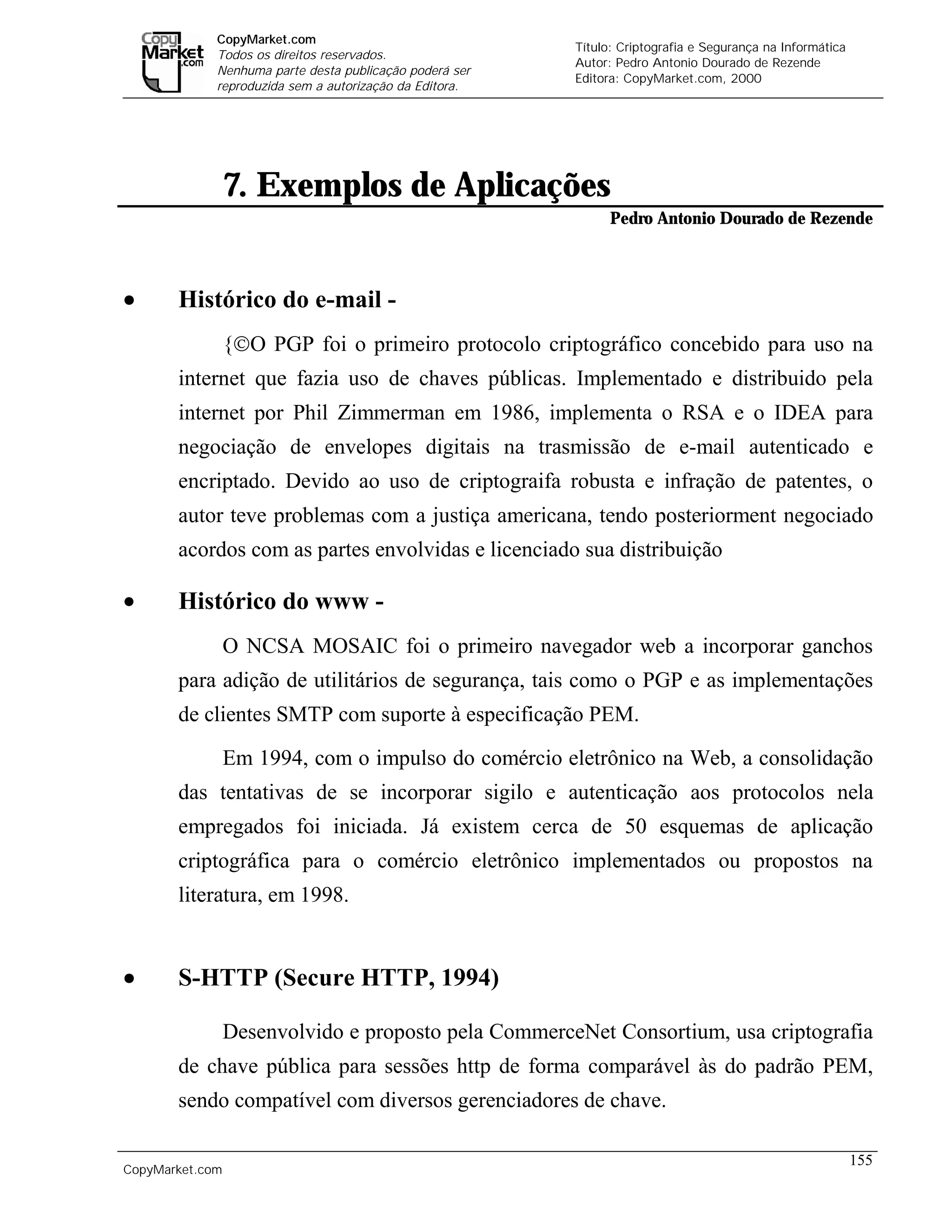 CopyMarket.com
                                                                  Título: Criptografia e Segurança na Informática
             Todos os direitos reservados.
                                                                  Autor: Pedro Antonio Dourado de Rezende
             Nenhuma parte desta publicação poderá ser
                                                                  Editora: CopyMarket.com, 2000
             reproduzida sem a autorização da Editora.




                 7. Exemplos de Aplicações
                                                                        Pedro Antonio Dourado de Rezende



•      Histórico do e-mail -
                 {O PGP foi o primeiro protocolo criptográfico concebido para uso na
       internet que fazia uso de chaves públicas. Implementado e distribuido pela
       internet por Phil Zimmerman em 1986, implementa o RSA e o IDEA para
       negociação de envelopes digitais na trasmissão de e-mail autenticado e
       encriptado. Devido ao uso de criptograifa robusta e infração de patentes, o
       autor teve problemas com a justiça americana, tendo posteriorment negociado
       acordos com as partes envolvidas e licenciado sua distribuição

•      Histórico do www -
                 O NCSA MOSAIC foi o primeiro navegador web a incorporar ganchos
       para adição de utilitários de segurança, tais como o PGP e as implementações
       de clientes SMTP com suporte à especificação PEM.

                 Em 1994, com o impulso do comércio eletrônico na Web, a consolidação
       das tentativas de se incorporar sigilo e autenticação aos protocolos nela
       empregados foi iniciada. Já existem cerca de 50 esquemas de aplicação
       criptográfica para o comércio eletrônico implementados ou propostos na
       literatura, em 1998.


•      S-HTTP (Secure HTTP, 1994)

                 Desenvolvido e proposto pela CommerceNet Consortium, usa criptografia
       de chave pública para sessões http de forma comparável às do padrão PEM,
       sendo compatível com diversos gerenciadores de chave.

                                                                                                                    155
CopyMarket.com         Criptografia e Segurança na Informática – Pedro Antonio Dourado de Rezende
 