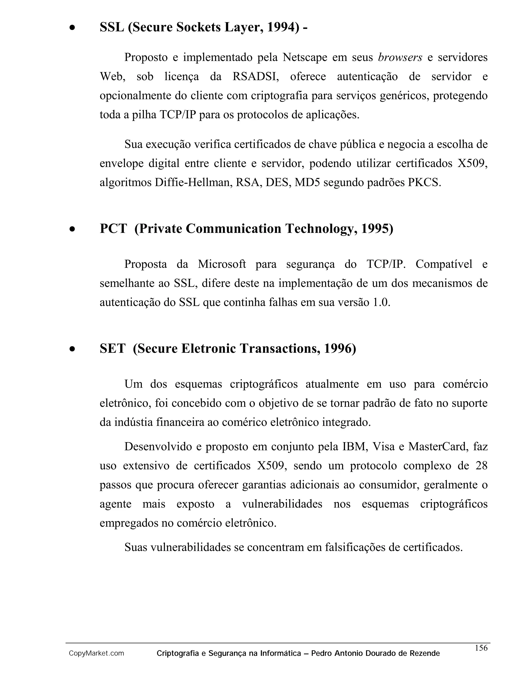 •      SSL (Secure Sockets Layer, 1994) -

                 Proposto e implementado pela Netscape em seus browsers e servidores
       Web, sob licença da RSADSI, oferece autenticação de servidor e
       opcionalmente do cliente com criptografia para serviços genéricos, protegendo
       toda a pilha TCP/IP para os protocolos de aplicações.

                 Sua execução verifica certificados de chave pública e negocia a escolha de
       envelope digital entre cliente e servidor, podendo utilizar certificados X509,
       algoritmos Diffie-Hellman, RSA, DES, MD5 segundo padrões PKCS.


•      PCT (Private Communication Technology, 1995)

                 Proposta da Microsoft para segurança do TCP/IP. Compatível e
       semelhante ao SSL, difere deste na implementação de um dos mecanismos de
       autenticação do SSL que continha falhas em sua versão 1.0.


•      SET (Secure Eletronic Transactions, 1996)

                 Um dos esquemas criptográficos atualmente em uso para comércio
       eletrônico, foi concebido com o objetivo de se tornar padrão de fato no suporte
       da indústia financeira ao comérico eletrônico integrado.

                 Desenvolvido e proposto em conjunto pela IBM, Visa e MasterCard, faz
       uso extensivo de certificados X509, sendo um protocolo complexo de 28
       passos que procura oferecer garantias adicionais ao consumidor, geralmente o
       agente mais exposto a vulnerabilidades nos esquemas criptográficos
       empregados no comércio eletrônico.
                 Suas vulnerabilidades se concentram em falsificações de certificados.




                                                                                                    156
CopyMarket.com         Criptografia e Segurança na Informática – Pedro Antonio Dourado de Rezende
 