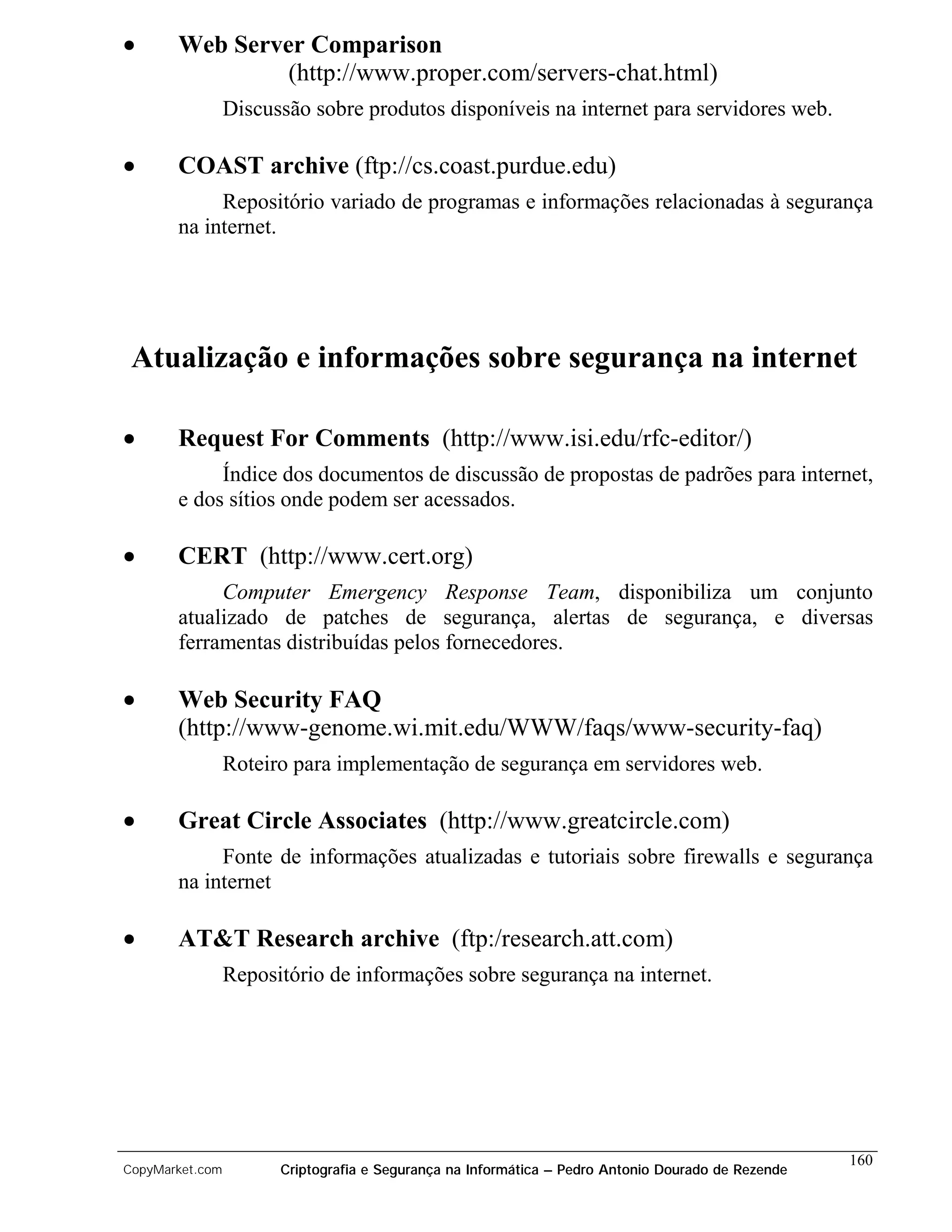 •      Web Server Comparison
                (http://www.proper.com/servers-chat.html)
                 Discussão sobre produtos disponíveis na internet para servidores web.

•      COAST archive (ftp://cs.coast.purdue.edu)
            Repositório variado de programas e informações relacionadas à segurança
       na internet.




 Atualização e informações sobre segurança na internet

•      Request For Comments (http://www.isi.edu/rfc-editor/)
            Índice dos documentos de discussão de propostas de padrões para internet,
       e dos sítios onde podem ser acessados.

•      CERT (http://www.cert.org)
            Computer Emergency Response Team, disponibiliza um conjunto
       atualizado de patches de segurança, alertas de segurança, e diversas
       ferramentas distribuídas pelos fornecedores.

•      Web Security FAQ
       (http://www-genome.wi.mit.edu/WWW/faqs/www-security-faq)
                 Roteiro para implementação de segurança em servidores web.

•      Great Circle Associates (http://www.greatcircle.com)
            Fonte de informações atualizadas e tutoriais sobre firewalls e segurança
       na internet

•      AT&T Research archive (ftp:/research.att.com)
                 Repositório de informações sobre segurança na internet.




                                                                                                    160
CopyMarket.com         Criptografia e Segurança na Informática – Pedro Antonio Dourado de Rezende
 