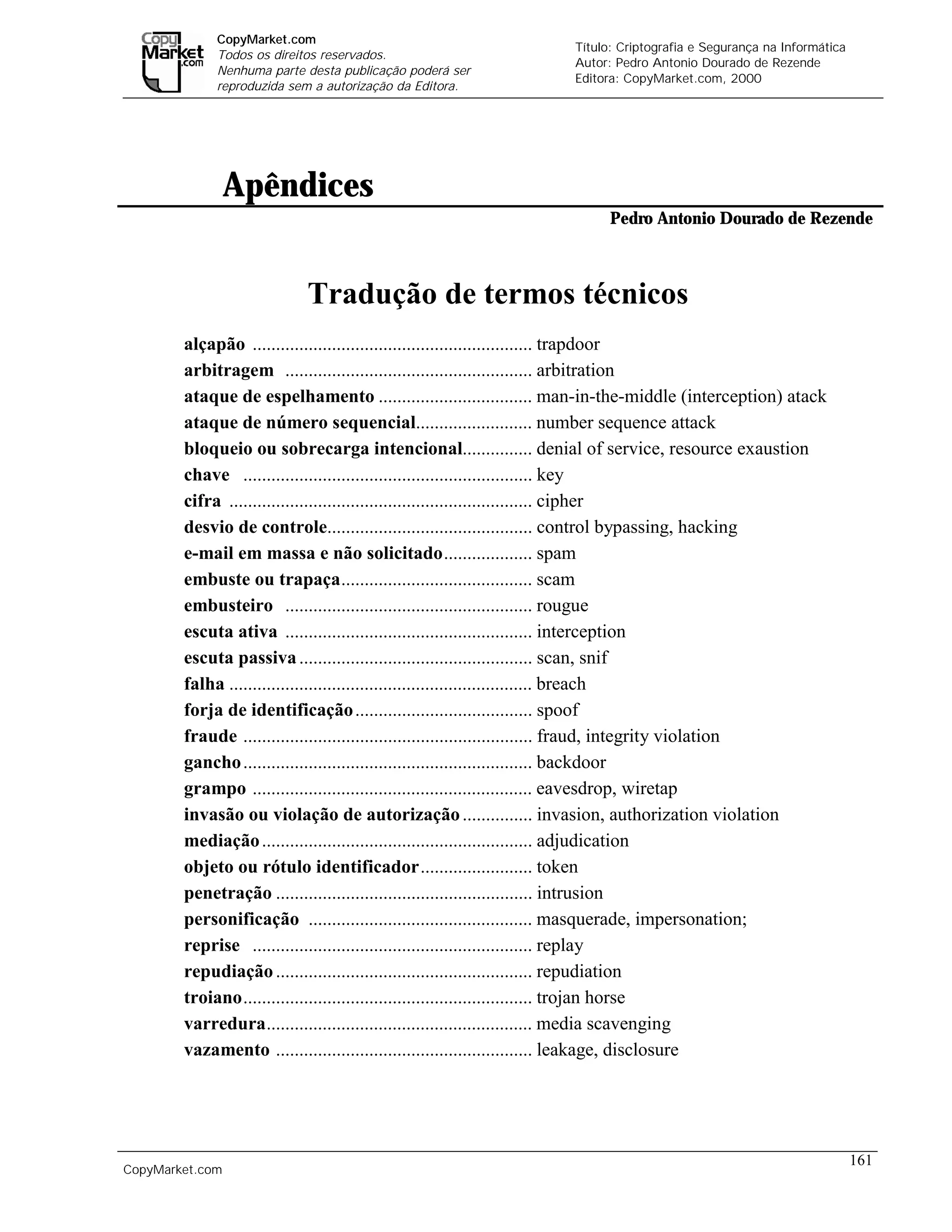 CopyMarket.com
                                                                  Título: Criptografia e Segurança na Informática
             Todos os direitos reservados.
                                                                  Autor: Pedro Antonio Dourado de Rezende
             Nenhuma parte desta publicação poderá ser
                                                                  Editora: CopyMarket.com, 2000
             reproduzida sem a autorização da Editora.




                 Apêndices
                                                                        Pedro Antonio Dourado de Rezende



                           Tradução de termos técnicos
        alçapão ............................................................ trapdoor
        arbitragem ..................................................... arbitration
        ataque de espelhamento ................................. man-in-the-middle (interception) atack
        ataque de número sequencial......................... number sequence attack
        bloqueio ou sobrecarga intencional............... denial of service, resource exaustion
        chave .............................................................. key
        cifra ................................................................. cipher
        desvio de controle............................................ control bypassing, hacking
        e-mail em massa e não solicitado................... spam
        embuste ou trapaça......................................... scam
        embusteiro ..................................................... rougue
        escuta ativa ..................................................... interception
        escuta passiva .................................................. scan, snif
        falha ................................................................. breach
        forja de identificação ...................................... spoof
        fraude .............................................................. fraud, integrity violation
        gancho .............................................................. backdoor
        grampo ............................................................ eavesdrop, wiretap
        invasão ou violação de autorização ............... invasion, authorization violation
        mediação .......................................................... adjudication
        objeto ou rótulo identificador........................ token
        penetração ....................................................... intrusion
        personificação ................................................ masquerade, impersonation;
        reprise ............................................................ replay
        repudiação ....................................................... repudiation
        troiano.............................................................. trojan horse
        varredura......................................................... media scavenging
        vazamento ....................................................... leakage, disclosure




                                                                                                                    161
CopyMarket.com         Criptografia e Segurança na Informática – Pedro Antonio Dourado de Rezende
 