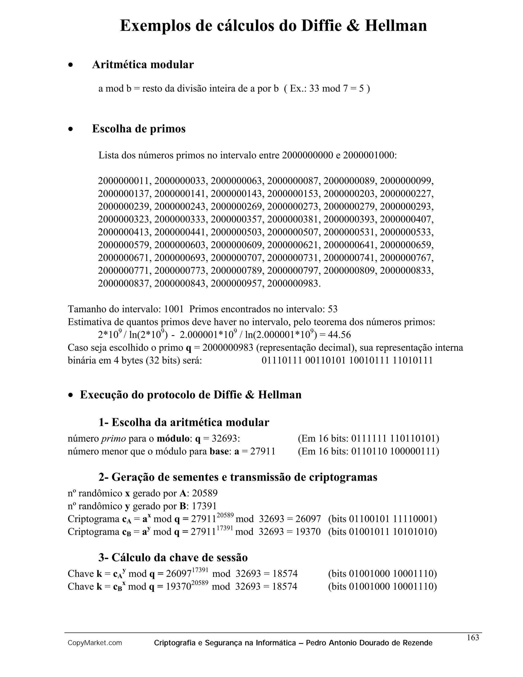 Exemplos de cálculos do Diffie & Hellman

•     Aritmética modular
       a mod b = resto da divisão inteira de a por b ( Ex.: 33 mod 7 = 5 )


•     Escolha de primos

       Lista dos números primos no intervalo entre 2000000000 e 2000001000:

       2000000011, 2000000033, 2000000063, 2000000087, 2000000089, 2000000099,
       2000000137, 2000000141, 2000000143, 2000000153, 2000000203, 2000000227,
       2000000239, 2000000243, 2000000269, 2000000273, 2000000279, 2000000293,
       2000000323, 2000000333, 2000000357, 2000000381, 2000000393, 2000000407,
       2000000413, 2000000441, 2000000503, 2000000507, 2000000531, 2000000533,
       2000000579, 2000000603, 2000000609, 2000000621, 2000000641, 2000000659,
       2000000671, 2000000693, 2000000707, 2000000731, 2000000741, 2000000767,
       2000000771, 2000000773, 2000000789, 2000000797, 2000000809, 2000000833,
       2000000837, 2000000843, 2000000957, 2000000983.

Tamanho do intervalo: 1001 Primos encontrados no intervalo: 53
Estimativa de quantos primos deve haver no intervalo, pelo teorema dos números primos:
        2*109 / ln(2*109) - 2.000001*109 / ln(2.000001*109) = 44.56
Caso seja escolhido o primo q = 2000000983 (representação decimal), sua representação interna
binária em 4 bytes (32 bits) será:             01110111 00110101 10010111 11010111


• Execução do protocolo de Diffie & Hellman

       1- Escolha da aritmética modular
número primo para o módulo: q = 32693:                    (Em 16 bits: 0111111 110110101)
número menor que o módulo para base: a = 27911            (Em 16 bits: 0110110 100000111)

       2- Geração de sementes e transmissão de criptogramas
nº randômico x gerado por A: 20589
nº randômico y gerado por B: 17391
Criptograma cA = ax mod q = 2791120589 mod 32693 = 26097 (bits 01100101 11110001)
Criptograma cB = ay mod q = 2791117391 mod 32693 = 19370 (bits 01001011 10101010)

       3- Cálculo da chave de sessão
Chave k = cAy mod q = 2609717391 mod 32693 = 18574                (bits 01001000 10001110)
Chave k = cBx mod q = 1937020589 mod 32693 = 18574                (bits 01001000 10001110)



                                                                                                 163
CopyMarket.com      Criptografia e Segurança na Informática – Pedro Antonio Dourado de Rezende
 