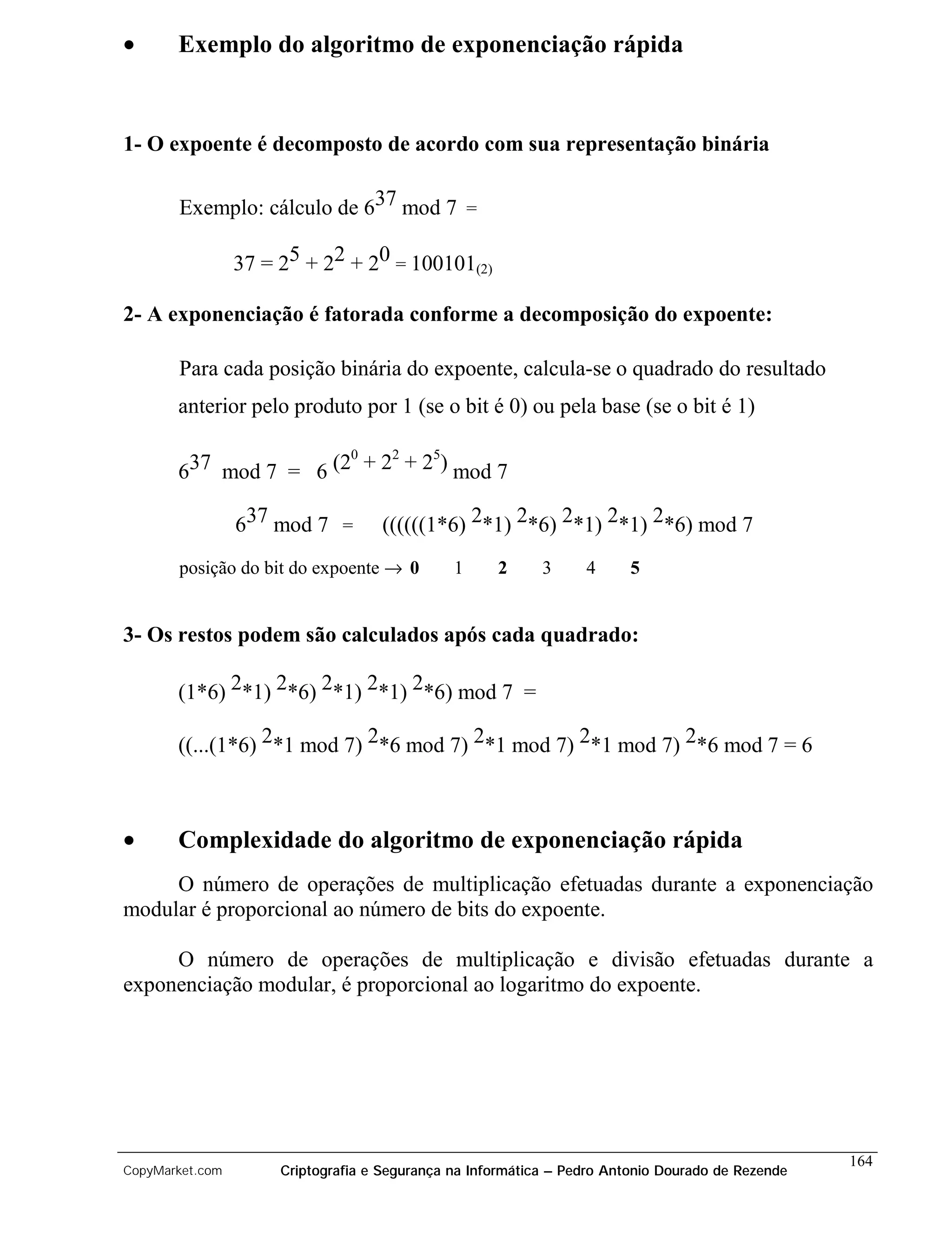 •      Exemplo do algoritmo de exponenciação rápida


1- O expoente é decomposto de acordo com sua representação binária

       Exemplo: cálculo de 637 mod 7 =

                 37 = 25 + 22 + 20 = 100101(2)

2- A exponenciação é fatorada conforme a decomposição do expoente:

       Para cada posição binária do expoente, calcula-se o quadrado do resultado
       anterior pelo produto por 1 (se o bit é 0) ou pela base (se o bit é 1)

                       0   2   5
       637 mod 7 = 6 (2 + 2 + 2 ) mod 7

                 637 mod 7 =        ((((((1*6) 2*1) 2*6) 2*1) 2*1) 2*6) mod 7
       posição do bit do expoente → 0          1     2      3     4      5


3- Os restos podem são calculados após cada quadrado:

       (1*6) 2*1) 2*6) 2*1) 2*1) 2*6) mod 7 =

       ((...(1*6) 2*1 mod 7) 2*6 mod 7) 2*1 mod 7) 2*1 mod 7) 2*6 mod 7 = 6



•      Complexidade do algoritmo de exponenciação rápida
     O número de operações de multiplicação efetuadas durante a exponenciação
modular é proporcional ao número de bits do expoente.

     O número de operações de multiplicação e divisão efetuadas durante a
exponenciação modular, é proporcional ao logaritmo do expoente.




                                                                                                   164
CopyMarket.com        Criptografia e Segurança na Informática – Pedro Antonio Dourado de Rezende
 