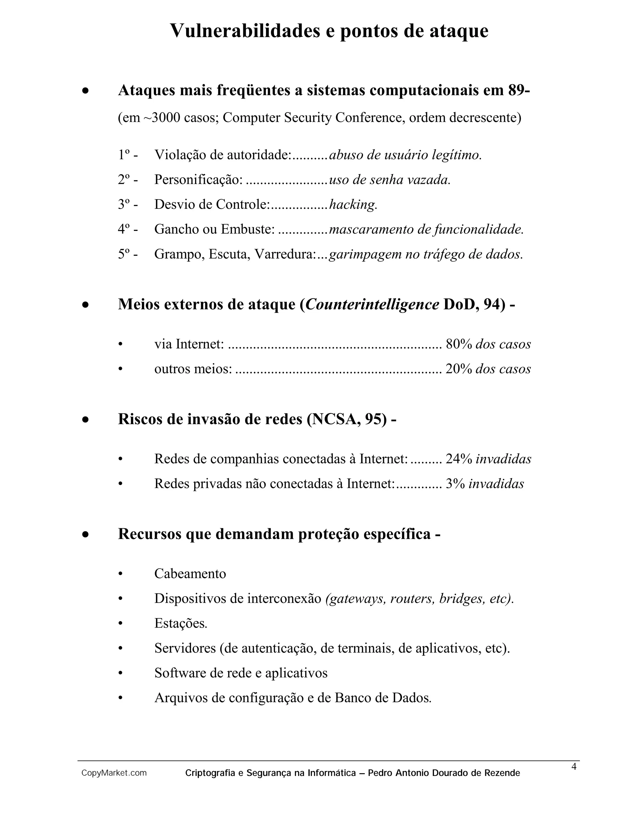Vulnerabilidades e pontos de ataque

•      Ataques mais freqüentes a sistemas computacionais em 89-
       (em ~3000 casos; Computer Security Conference, ordem decrescente)

       1º -      Violação de autoridade:..........abuso de usuário legítimo.
       2º -      Personificação: .......................uso de senha vazada.
       3º -      Desvio de Controle:................hacking.
       4º -      Gancho ou Embuste: ..............mascaramento de funcionalidade.
       5º -      Grampo, Escuta, Varredura:...garimpagem no tráfego de dados.


•      Meios externos de ataque (Counterintelligence DoD, 94) -

       •         via Internet: ............................................................ 80% dos casos
       •         outros meios: .......................................................... 20% dos casos


•      Riscos de invasão de redes (NCSA, 95) -

       •         Redes de companhias conectadas à Internet: ......... 24% invadidas
       •         Redes privadas não conectadas à Internet:............. 3% invadidas


•      Recursos que demandam proteção específica -

       •         Cabeamento
       •         Dispositivos de interconexão (gateways, routers, bridges, etc).
       •         Estações.
       •         Servidores (de autenticação, de terminais, de aplicativos, etc).
       •         Software de rede e aplicativos
       •         Arquivos de configuração e de Banco de Dados.



                                                                                                            4
CopyMarket.com          Criptografia e Segurança na Informática – Pedro Antonio Dourado de Rezende
 