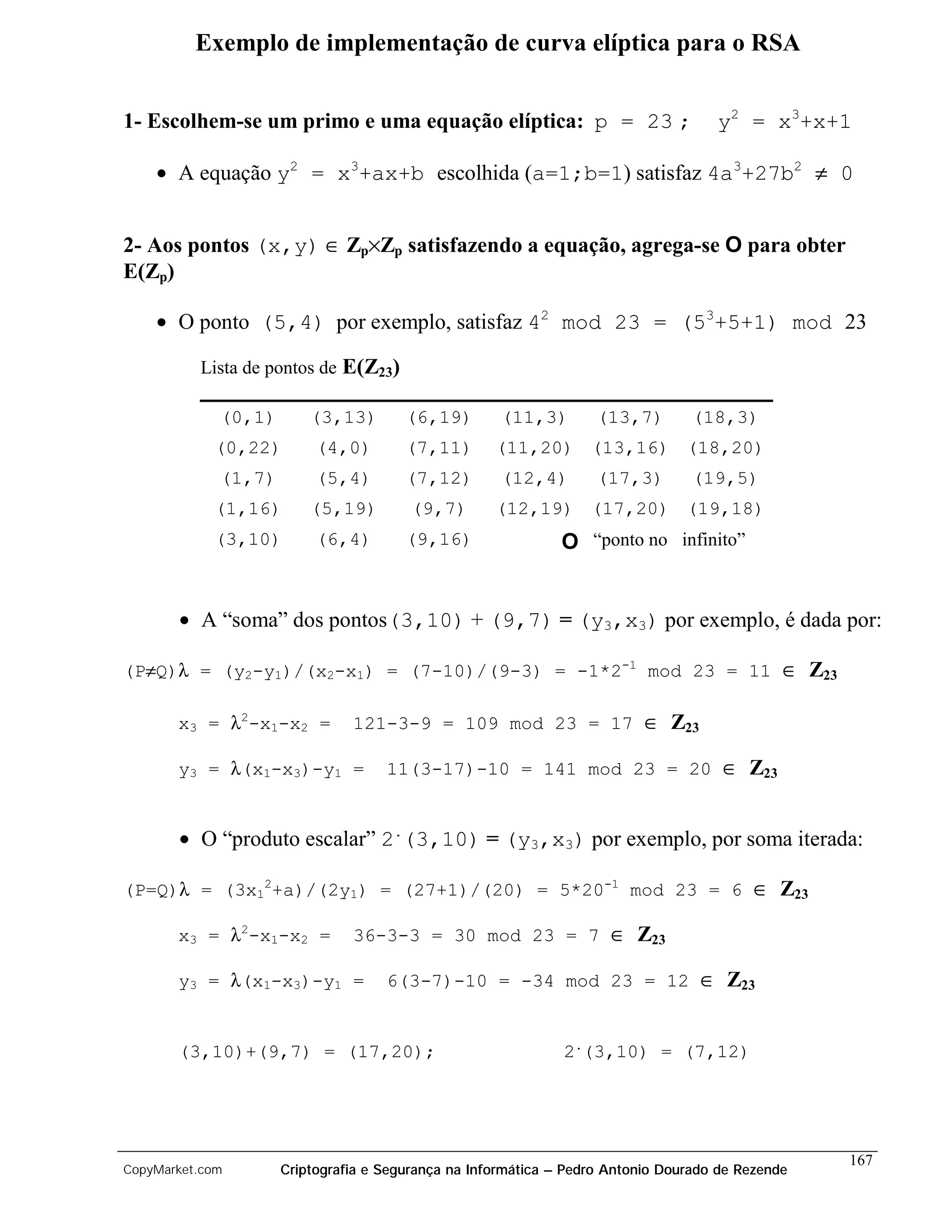 Exemplo de implementação de curva elíptica para o RSA


1- Escolhem-se um primo e uma equação elíptica: p = 23 ;                            y2 = x3+x+1

    • A equação y2 = x3+ax+b escolhida (a=1;b=1) satisfaz 4a3+27b2 ≠ 0


2- Aos pontos (x,y) ∈ Zp×Zp satisfazendo a equação, agrega-se O para obter
E(Zp)

    • O ponto (5,4) por exemplo, satisfaz 42 mod 23 = (53+5+1) mod 23

          Lista de pontos de E(Z23)

             (0,1)       (3,13)        (6,19)        (11,3)        (13,7)        (18,3)
            (0,22)        (4,0)        (7,11)       (11,20) (13,16) (18,20)
             (1,7)        (5,4)        (7,12)        (12,4)        (17,3)        (19,5)
            (1,16)       (5,19)         (9,7)       (12,19) (17,20) (19,18)
            (3,10)        (6,4)        (9,16)                 O “ponto no infinito”


       • A “soma” dos pontos(3,10) + (9,7) = (y3,x3) por exemplo, é dada por:

(P≠Q)λ = (y2-y1)/(x2-x1) = (7-10)/(9-3) = -1*2-1 mod 23 = 11 ∈ Z23

       x3 = λ2-x1-x2 =         121-3-9 = 109 mod 23 = 17 ∈ Z23

       y3 = λ(x1-x3)-y1 =           11(3-17)-10 = 141 mod 23 = 20 ∈ Z23


       • O “produto escalar” 2.(3,10) = (y3,x3) por exemplo, por soma iterada:

(P=Q)λ = (3x12+a)/(2y1) = (27+1)/(20) = 5*20-1 mod 23 = 6 ∈ Z23

       x3 = λ2-x1-x2 =         36-3-3 = 30 mod 23 = 7 ∈ Z23

       y3 = λ(x1-x3)-y1 =           6(3-7)-10 = -34 mod 23 = 12 ∈ Z23


       (3,10)+(9,7) = (17,20);                                2.(3,10) = (7,12)




                                                                                                  167
CopyMarket.com       Criptografia e Segurança na Informática – Pedro Antonio Dourado de Rezende
 