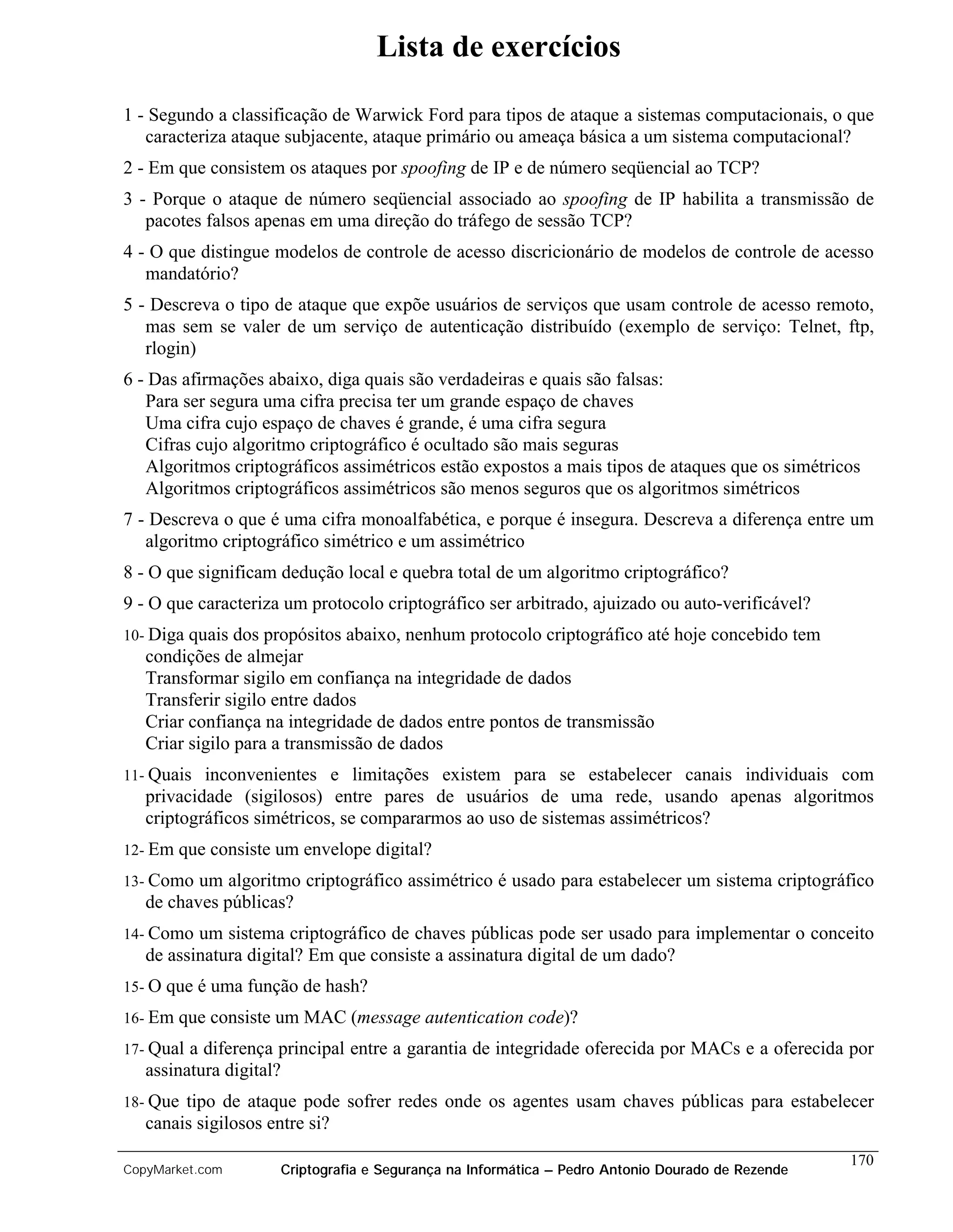 Lista de exercícios

1 - Segundo a classificação de Warwick Ford para tipos de ataque a sistemas computacionais, o que
   caracteriza ataque subjacente, ataque primário ou ameaça básica a um sistema computacional?
2 - Em que consistem os ataques por spoofing de IP e de número seqüencial ao TCP?
3 - Porque o ataque de número seqüencial associado ao spoofing de IP habilita a transmissão de
   pacotes falsos apenas em uma direção do tráfego de sessão TCP?
4 - O que distingue modelos de controle de acesso discricionário de modelos de controle de acesso
   mandatório?
5 - Descreva o tipo de ataque que expõe usuários de serviços que usam controle de acesso remoto,
   mas sem se valer de um serviço de autenticação distribuído (exemplo de serviço: Telnet, ftp,
   rlogin)
6 - Das afirmações abaixo, diga quais são verdadeiras e quais são falsas:
   Para ser segura uma cifra precisa ter um grande espaço de chaves
   Uma cifra cujo espaço de chaves é grande, é uma cifra segura
   Cifras cujo algoritmo criptográfico é ocultado são mais seguras
   Algoritmos criptográficos assimétricos estão expostos a mais tipos de ataques que os simétricos
   Algoritmos criptográficos assimétricos são menos seguros que os algoritmos simétricos
7 - Descreva o que é uma cifra monoalfabética, e porque é insegura. Descreva a diferença entre um
   algoritmo criptográfico simétrico e um assimétrico
8 - O que significam dedução local e quebra total de um algoritmo criptográfico?
9 - O que caracteriza um protocolo criptográfico ser arbitrado, ajuizado ou auto-verificável?
10- Diga quais  dos propósitos abaixo, nenhum protocolo criptográfico até hoje concebido tem
   condições de almejar
   Transformar sigilo em confiança na integridade de dados
   Transferir sigilo entre dados
   Criar confiança na integridade de dados entre pontos de transmissão
   Criar sigilo para a transmissão de dados
11- Quais  inconvenientes e limitações existem para se estabelecer canais individuais com
   privacidade (sigilosos) entre pares de usuários de uma rede, usando apenas algoritmos
   criptográficos simétricos, se compararmos ao uso de sistemas assimétricos?
12- Em   que consiste um envelope digital?
13- Como  um algoritmo criptográfico assimétrico é usado para estabelecer um sistema criptográfico
   de chaves públicas?
14- Como  um sistema criptográfico de chaves públicas pode ser usado para implementar o conceito
   de assinatura digital? Em que consiste a assinatura digital de um dado?
15- O que é uma função de hash?

16- Em   que consiste um MAC (message autentication code)?
17- Qual a diferença principal entre a garantia de integridade oferecida por MACs e a oferecida por
   assinatura digital?
18- Que tipo de ataque pode sofrer redes onde os agentes usam chaves públicas para estabelecer
   canais sigilosos entre si?
                                                                                                   170
CopyMarket.com        Criptografia e Segurança na Informática – Pedro Antonio Dourado de Rezende
 